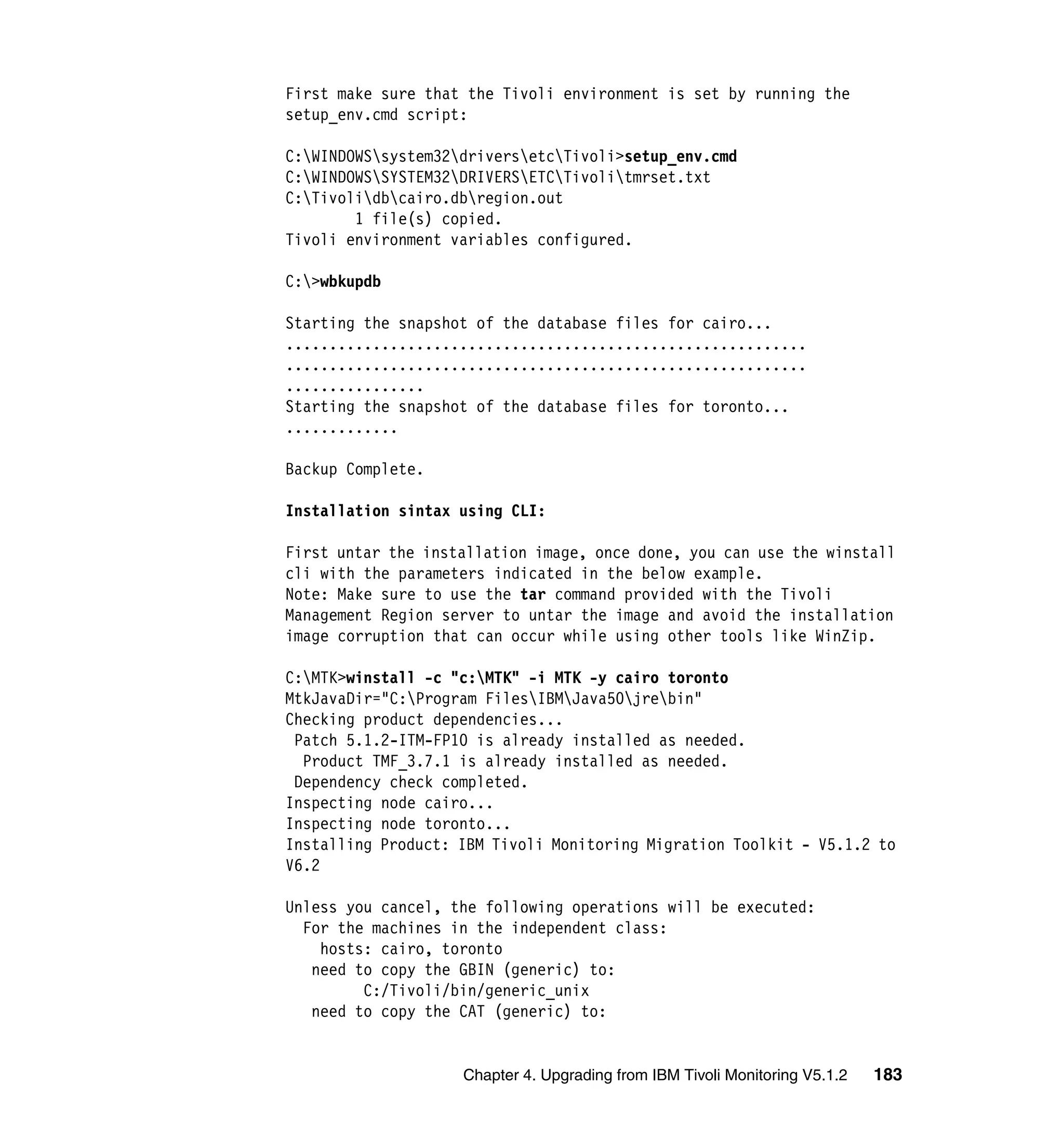 First make sure that the Tivoli environment is set by running the
setup_env.cmd script:

C:WINDOWSsystem32driversetcTivoli>setup_env.cmd
C:WINDOWSSYSTEM32DRIVERSETCTivolitmrset.txt
C:Tivolidbcairo.dbregion.out
        1 file(s) copied.
Tivoli environment variables configured.

C:>wbkupdb

Starting the snapshot of the database files for cairo...
............................................................
............................................................
................
Starting the snapshot of the database files for toronto...
.............

Backup Complete.

Installation sintax using CLI:

First untar the installation image, once done, you can use the winstall
cli with the parameters indicated in the below example.
Note: Make sure to use the tar command provided with the Tivoli
Management Region server to untar the image and avoid the installation
image corruption that can occur while using other tools like WinZip.

C:MTK>winstall -c "c:MTK" -i MTK -y cairo toronto
MtkJavaDir="C:Program FilesIBMJava50jrebin"
Checking product dependencies...
 Patch 5.1.2-ITM-FP10 is already installed as needed.
  Product TMF_3.7.1 is already installed as needed.
 Dependency check completed.
Inspecting node cairo...
Inspecting node toronto...
Installing Product: IBM Tivoli Monitoring Migration Toolkit - V5.1.2 to
V6.2

Unless you cancel, the following operations will be executed:
  For the machines in the independent class:
    hosts: cairo, toronto
   need to copy the GBIN (generic) to:
         C:/Tivoli/bin/generic_unix
   need to copy the CAT (generic) to:


                    Chapter 4. Upgrading from IBM Tivoli Monitoring V5.1.2   183
 