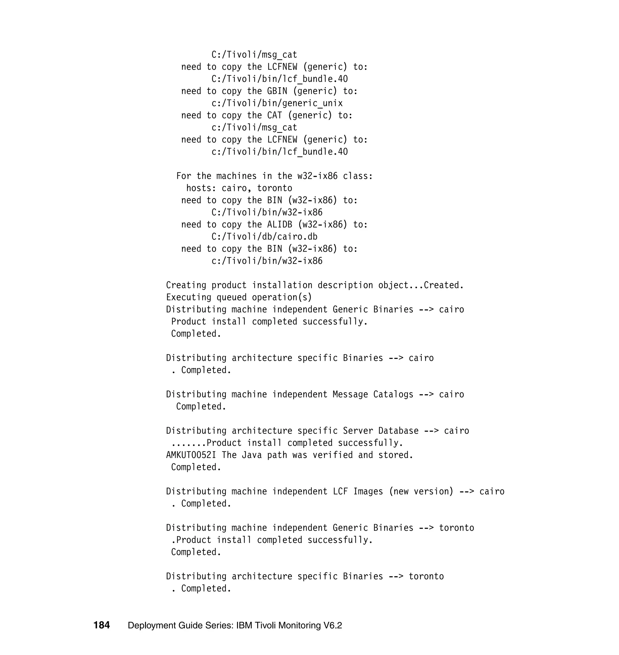 C:/Tivoli/msg_cat
                  need to copy the LCFNEW (generic) to:
                        C:/Tivoli/bin/lcf_bundle.40
                  need to copy the GBIN (generic) to:
                        c:/Tivoli/bin/generic_unix
                  need to copy the CAT (generic) to:
                        c:/Tivoli/msg_cat
                  need to copy the LCFNEW (generic) to:
                        c:/Tivoli/bin/lcf_bundle.40

                 For the machines in the w32-ix86 class:
                   hosts: cairo, toronto
                  need to copy the BIN (w32-ix86) to:
                        C:/Tivoli/bin/w32-ix86
                  need to copy the ALIDB (w32-ix86) to:
                        C:/Tivoli/db/cairo.db
                  need to copy the BIN (w32-ix86) to:
                        c:/Tivoli/bin/w32-ix86

               Creating product installation description object...Created.
               Executing queued operation(s)
               Distributing machine independent Generic Binaries --> cairo
                Product install completed successfully.
                Completed.

               Distributing architecture specific Binaries --> cairo
                . Completed.

               Distributing machine independent Message Catalogs --> cairo
                 Completed.

               Distributing architecture specific Server Database --> cairo
                .......Product install completed successfully.
               AMKUT0052I The Java path was verified and stored.
                Completed.

               Distributing machine independent LCF Images (new version) --> cairo
                . Completed.

               Distributing machine independent Generic Binaries --> toronto
                .Product install completed successfully.
                Completed.

               Distributing architecture specific Binaries --> toronto
                . Completed.


184   Deployment Guide Series: IBM Tivoli Monitoring V6.2
 