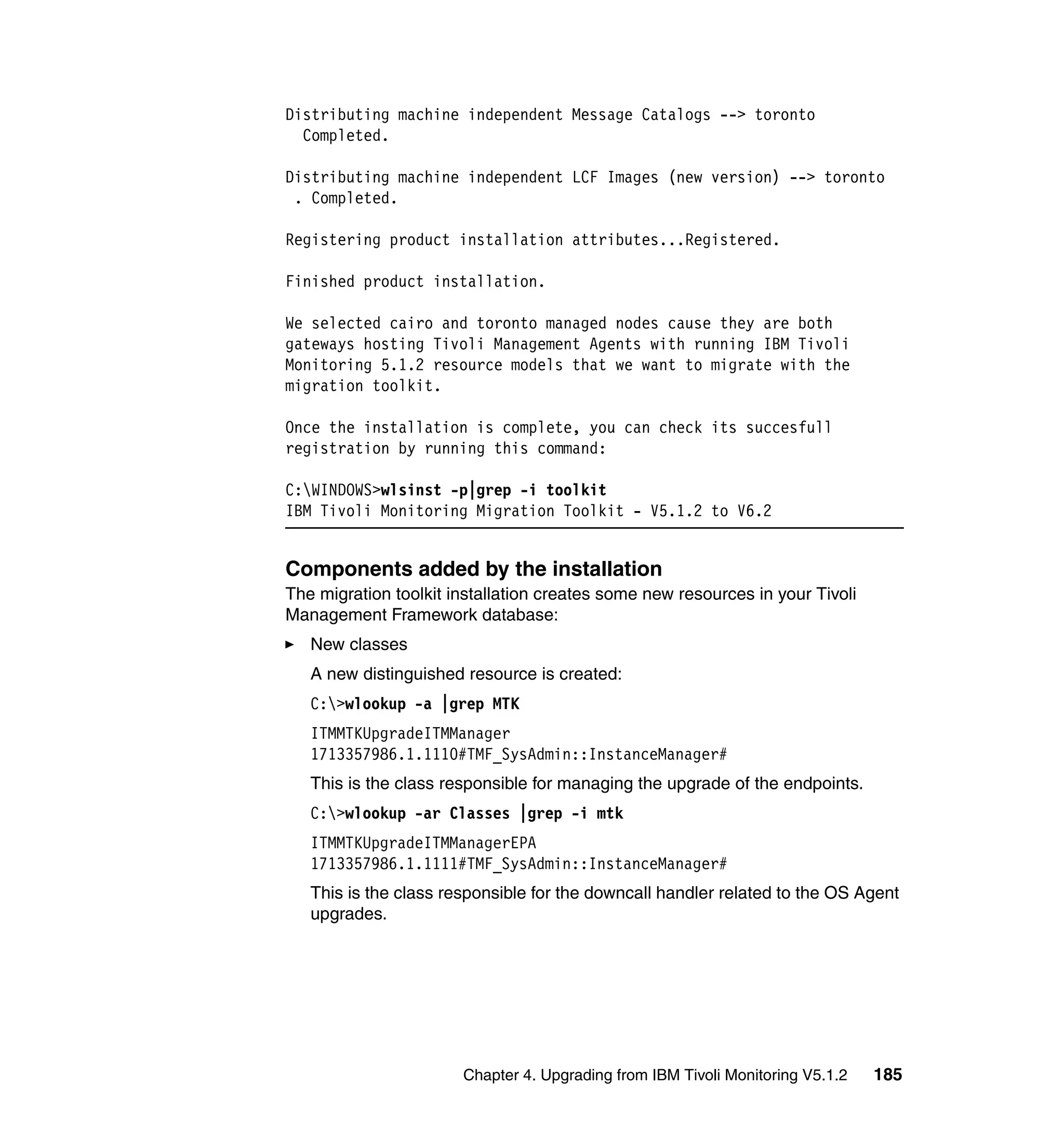 Distributing machine independent Message Catalogs --> toronto
  Completed.

Distributing machine independent LCF Images (new version) --> toronto
 . Completed.

Registering product installation attributes...Registered.

Finished product installation.

We selected cairo and toronto managed nodes cause they are both
gateways hosting Tivoli Management Agents with running IBM Tivoli
Monitoring 5.1.2 resource models that we want to migrate with the
migration toolkit.

Once the installation is complete, you can check its succesfull
registration by running this command:

C:WINDOWS>wlsinst -p|grep -i toolkit
IBM Tivoli Monitoring Migration Toolkit - V5.1.2 to V6.2


Components added by the installation
The migration toolkit installation creates some new resources in your Tivoli
Management Framework database:
   New classes
   A new distinguished resource is created:
   C:>wlookup -a |grep MTK
   ITMMTKUpgradeITMManager
   1713357986.1.1110#TMF_SysAdmin::InstanceManager#
   This is the class responsible for managing the upgrade of the endpoints.
   C:>wlookup -ar Classes |grep -i mtk
   ITMMTKUpgradeITMManagerEPA
   1713357986.1.1111#TMF_SysAdmin::InstanceManager#
   This is the class responsible for the downcall handler related to the OS Agent
   upgrades.




                       Chapter 4. Upgrading from IBM Tivoli Monitoring V5.1.2   185
 