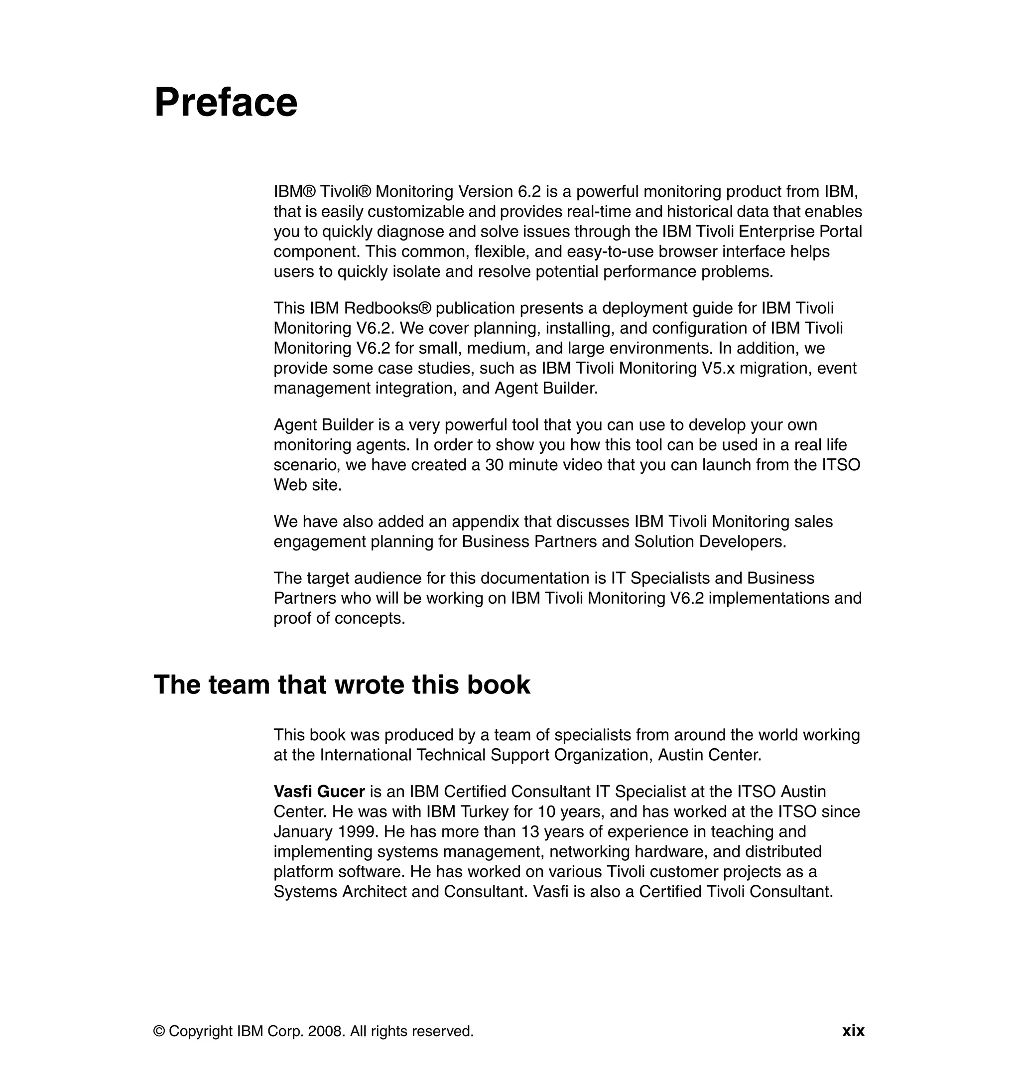 Preface

                 IBM® Tivoli® Monitoring Version 6.2 is a powerful monitoring product from IBM,
                 that is easily customizable and provides real-time and historical data that enables
                 you to quickly diagnose and solve issues through the IBM Tivoli Enterprise Portal
                 component. This common, flexible, and easy-to-use browser interface helps
                 users to quickly isolate and resolve potential performance problems.

                 This IBM Redbooks® publication presents a deployment guide for IBM Tivoli
                 Monitoring V6.2. We cover planning, installing, and configuration of IBM Tivoli
                 Monitoring V6.2 for small, medium, and large environments. In addition, we
                 provide some case studies, such as IBM Tivoli Monitoring V5.x migration, event
                 management integration, and Agent Builder.

                 Agent Builder is a very powerful tool that you can use to develop your own
                 monitoring agents. In order to show you how this tool can be used in a real life
                 scenario, we have created a 30 minute video that you can launch from the ITSO
                 Web site.

                 We have also added an appendix that discusses IBM Tivoli Monitoring sales
                 engagement planning for Business Partners and Solution Developers.

                 The target audience for this documentation is IT Specialists and Business
                 Partners who will be working on IBM Tivoli Monitoring V6.2 implementations and
                 proof of concepts.



The team that wrote this book
                 This book was produced by a team of specialists from around the world working
                 at the International Technical Support Organization, Austin Center.

                 Vasfi Gucer is an IBM Certified Consultant IT Specialist at the ITSO Austin
                 Center. He was with IBM Turkey for 10 years, and has worked at the ITSO since
                 January 1999. He has more than 13 years of experience in teaching and
                 implementing systems management, networking hardware, and distributed
                 platform software. He has worked on various Tivoli customer projects as a
                 Systems Architect and Consultant. Vasfi is also a Certified Tivoli Consultant.




© Copyright IBM Corp. 2008. All rights reserved.                                                 xix
 