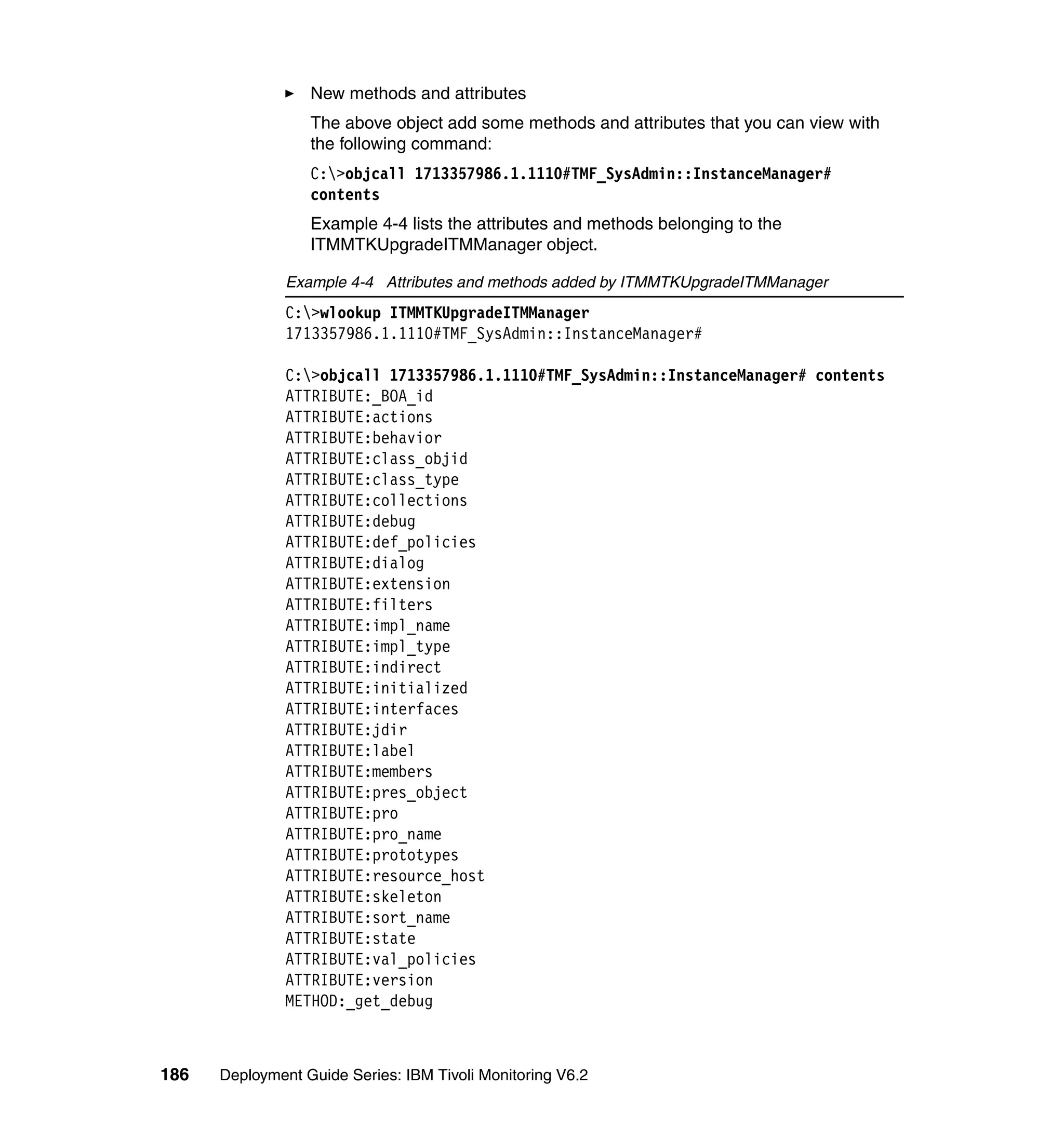 New methods and attributes
                  The above object add some methods and attributes that you can view with
                  the following command:
                  C:>objcall 1713357986.1.1110#TMF_SysAdmin::InstanceManager#
                  contents
                  Example 4-4 lists the attributes and methods belonging to the
                  ITMMTKUpgradeITMManager object.

               Example 4-4 Attributes and methods added by ITMMTKUpgradeITMManager
               C:>wlookup ITMMTKUpgradeITMManager
               1713357986.1.1110#TMF_SysAdmin::InstanceManager#

               C:>objcall 1713357986.1.1110#TMF_SysAdmin::InstanceManager# contents
               ATTRIBUTE:_BOA_id
               ATTRIBUTE:actions
               ATTRIBUTE:behavior
               ATTRIBUTE:class_objid
               ATTRIBUTE:class_type
               ATTRIBUTE:collections
               ATTRIBUTE:debug
               ATTRIBUTE:def_policies
               ATTRIBUTE:dialog
               ATTRIBUTE:extension
               ATTRIBUTE:filters
               ATTRIBUTE:impl_name
               ATTRIBUTE:impl_type
               ATTRIBUTE:indirect
               ATTRIBUTE:initialized
               ATTRIBUTE:interfaces
               ATTRIBUTE:jdir
               ATTRIBUTE:label
               ATTRIBUTE:members
               ATTRIBUTE:pres_object
               ATTRIBUTE:pro
               ATTRIBUTE:pro_name
               ATTRIBUTE:prototypes
               ATTRIBUTE:resource_host
               ATTRIBUTE:skeleton
               ATTRIBUTE:sort_name
               ATTRIBUTE:state
               ATTRIBUTE:val_policies
               ATTRIBUTE:version
               METHOD:_get_debug



186   Deployment Guide Series: IBM Tivoli Monitoring V6.2
 