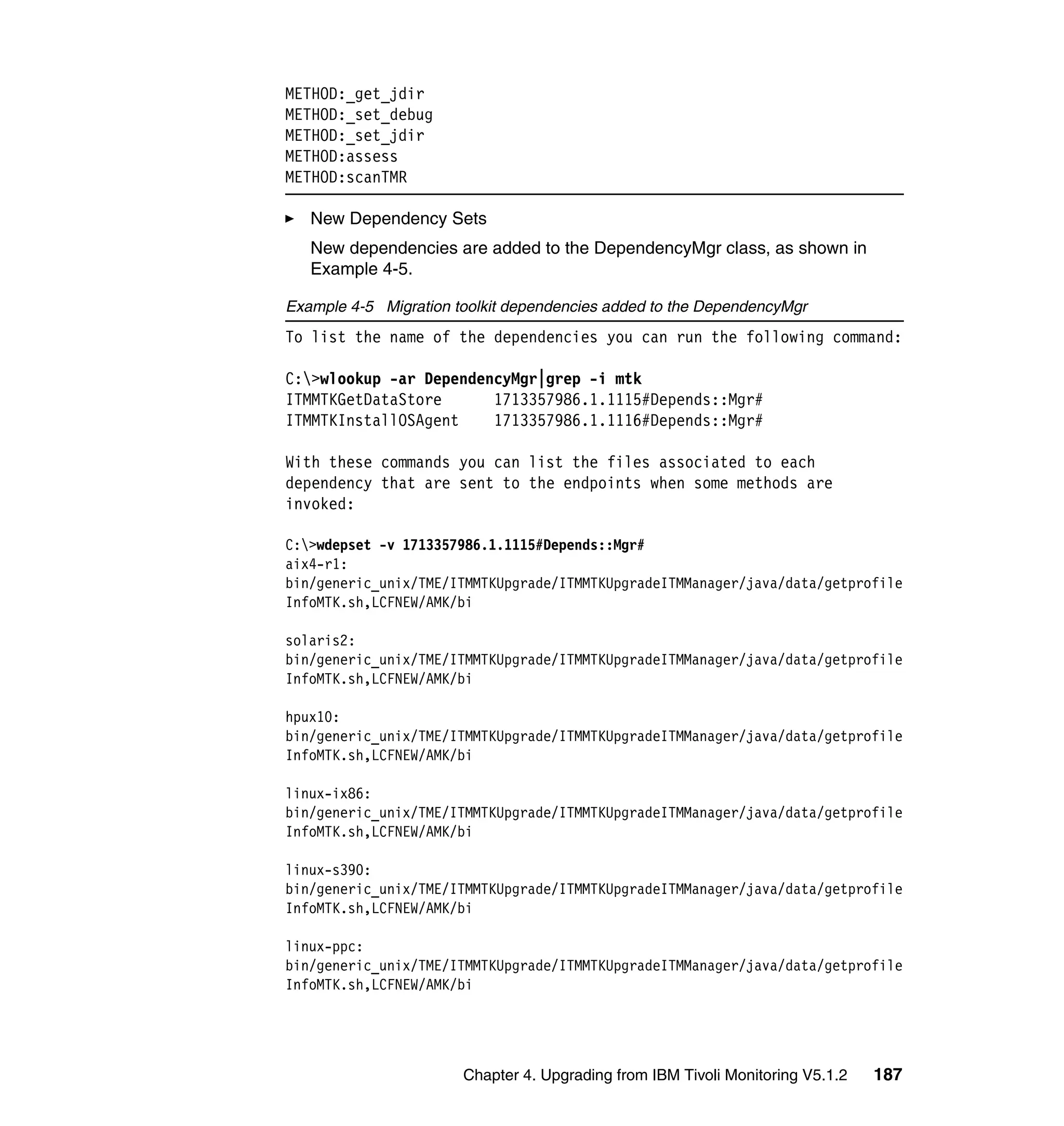 METHOD:_get_jdir
METHOD:_set_debug
METHOD:_set_jdir
METHOD:assess
METHOD:scanTMR

   New Dependency Sets
   New dependencies are added to the DependencyMgr class, as shown in
   Example 4-5.

Example 4-5 Migration toolkit dependencies added to the DependencyMgr
To list the name of the dependencies you can run the following command:

C:>wlookup -ar DependencyMgr|grep -i mtk
ITMMTKGetDataStore      1713357986.1.1115#Depends::Mgr#
ITMMTKInstallOSAgent    1713357986.1.1116#Depends::Mgr#

With these commands you can list the files associated to each
dependency that are sent to the endpoints when some methods are
invoked:

C:>wdepset -v 1713357986.1.1115#Depends::Mgr#
aix4-r1:
bin/generic_unix/TME/ITMMTKUpgrade/ITMMTKUpgradeITMManager/java/data/getprofile
InfoMTK.sh,LCFNEW/AMK/bi

solaris2:
bin/generic_unix/TME/ITMMTKUpgrade/ITMMTKUpgradeITMManager/java/data/getprofile
InfoMTK.sh,LCFNEW/AMK/bi

hpux10:
bin/generic_unix/TME/ITMMTKUpgrade/ITMMTKUpgradeITMManager/java/data/getprofile
InfoMTK.sh,LCFNEW/AMK/bi

linux-ix86:
bin/generic_unix/TME/ITMMTKUpgrade/ITMMTKUpgradeITMManager/java/data/getprofile
InfoMTK.sh,LCFNEW/AMK/bi

linux-s390:
bin/generic_unix/TME/ITMMTKUpgrade/ITMMTKUpgradeITMManager/java/data/getprofile
InfoMTK.sh,LCFNEW/AMK/bi

linux-ppc:
bin/generic_unix/TME/ITMMTKUpgrade/ITMMTKUpgradeITMManager/java/data/getprofile
InfoMTK.sh,LCFNEW/AMK/bi




                       Chapter 4. Upgrading from IBM Tivoli Monitoring V5.1.2   187
 