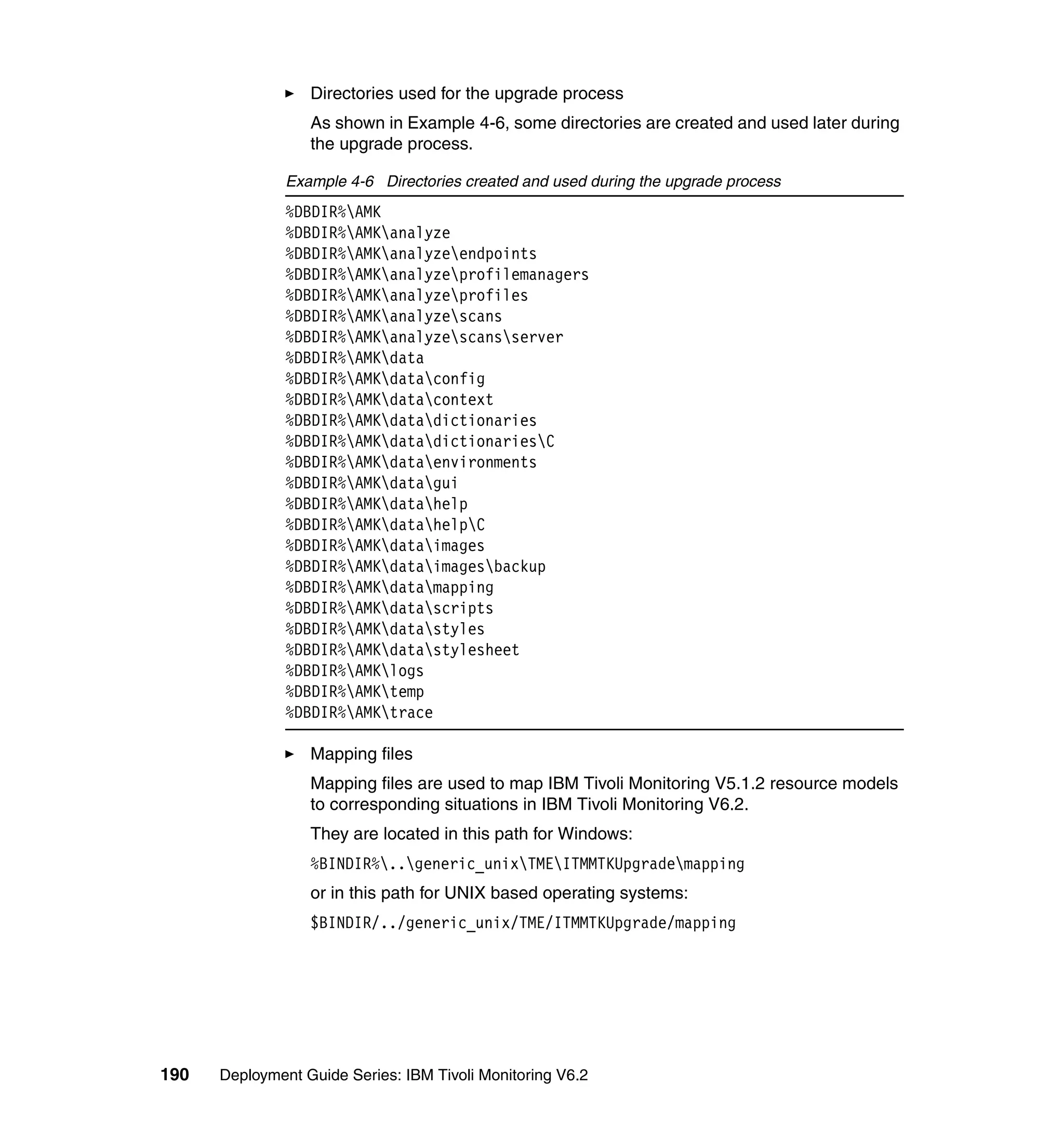 Directories used for the upgrade process
                  As shown in Example 4-6, some directories are created and used later during
                  the upgrade process.

               Example 4-6 Directories created and used during the upgrade process
               %DBDIR%AMK
               %DBDIR%AMKanalyze
               %DBDIR%AMKanalyzeendpoints
               %DBDIR%AMKanalyzeprofilemanagers
               %DBDIR%AMKanalyzeprofiles
               %DBDIR%AMKanalyzescans
               %DBDIR%AMKanalyzescansserver
               %DBDIR%AMKdata
               %DBDIR%AMKdataconfig
               %DBDIR%AMKdatacontext
               %DBDIR%AMKdatadictionaries
               %DBDIR%AMKdatadictionariesC
               %DBDIR%AMKdataenvironments
               %DBDIR%AMKdatagui
               %DBDIR%AMKdatahelp
               %DBDIR%AMKdatahelpC
               %DBDIR%AMKdataimages
               %DBDIR%AMKdataimagesbackup
               %DBDIR%AMKdatamapping
               %DBDIR%AMKdatascripts
               %DBDIR%AMKdatastyles
               %DBDIR%AMKdatastylesheet
               %DBDIR%AMKlogs
               %DBDIR%AMKtemp
               %DBDIR%AMKtrace

                  Mapping files
                  Mapping files are used to map IBM Tivoli Monitoring V5.1.2 resource models
                  to corresponding situations in IBM Tivoli Monitoring V6.2.
                  They are located in this path for Windows:
                  %BINDIR%..generic_unixTMEITMMTKUpgrademapping
                  or in this path for UNIX based operating systems:
                  $BINDIR/../generic_unix/TME/ITMMTKUpgrade/mapping




190   Deployment Guide Series: IBM Tivoli Monitoring V6.2
 