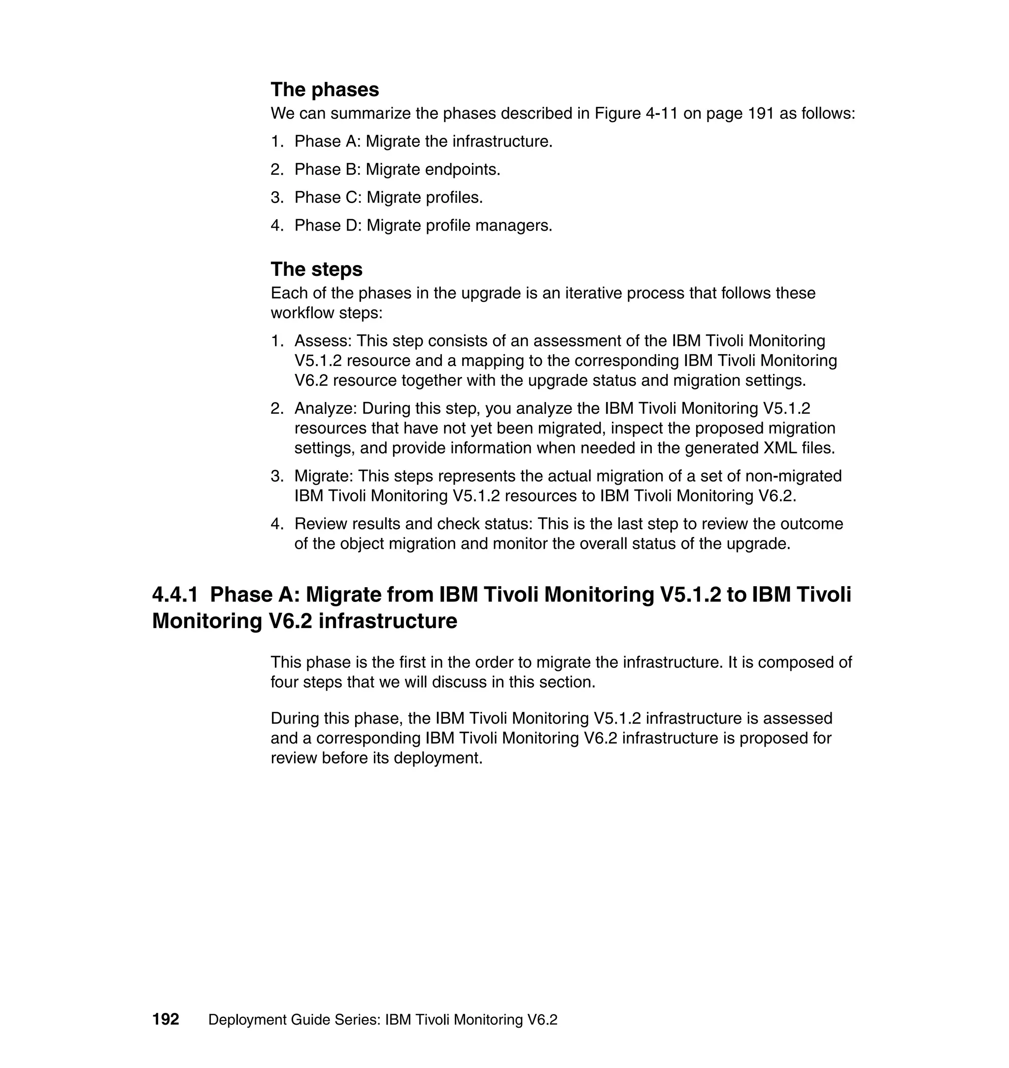 The phases
               We can summarize the phases described in Figure 4-11 on page 191 as follows:
               1. Phase A: Migrate the infrastructure.
               2. Phase B: Migrate endpoints.
               3. Phase C: Migrate profiles.
               4. Phase D: Migrate profile managers.

               The steps
               Each of the phases in the upgrade is an iterative process that follows these
               workflow steps:
               1. Assess: This step consists of an assessment of the IBM Tivoli Monitoring
                  V5.1.2 resource and a mapping to the corresponding IBM Tivoli Monitoring
                  V6.2 resource together with the upgrade status and migration settings.
               2. Analyze: During this step, you analyze the IBM Tivoli Monitoring V5.1.2
                  resources that have not yet been migrated, inspect the proposed migration
                  settings, and provide information when needed in the generated XML files.
               3. Migrate: This steps represents the actual migration of a set of non-migrated
                  IBM Tivoli Monitoring V5.1.2 resources to IBM Tivoli Monitoring V6.2.
               4. Review results and check status: This is the last step to review the outcome
                  of the object migration and monitor the overall status of the upgrade.


4.4.1 Phase A: Migrate from IBM Tivoli Monitoring V5.1.2 to IBM Tivoli
Monitoring V6.2 infrastructure
               This phase is the first in the order to migrate the infrastructure. It is composed of
               four steps that we will discuss in this section.

               During this phase, the IBM Tivoli Monitoring V5.1.2 infrastructure is assessed
               and a corresponding IBM Tivoli Monitoring V6.2 infrastructure is proposed for
               review before its deployment.




192   Deployment Guide Series: IBM Tivoli Monitoring V6.2
 