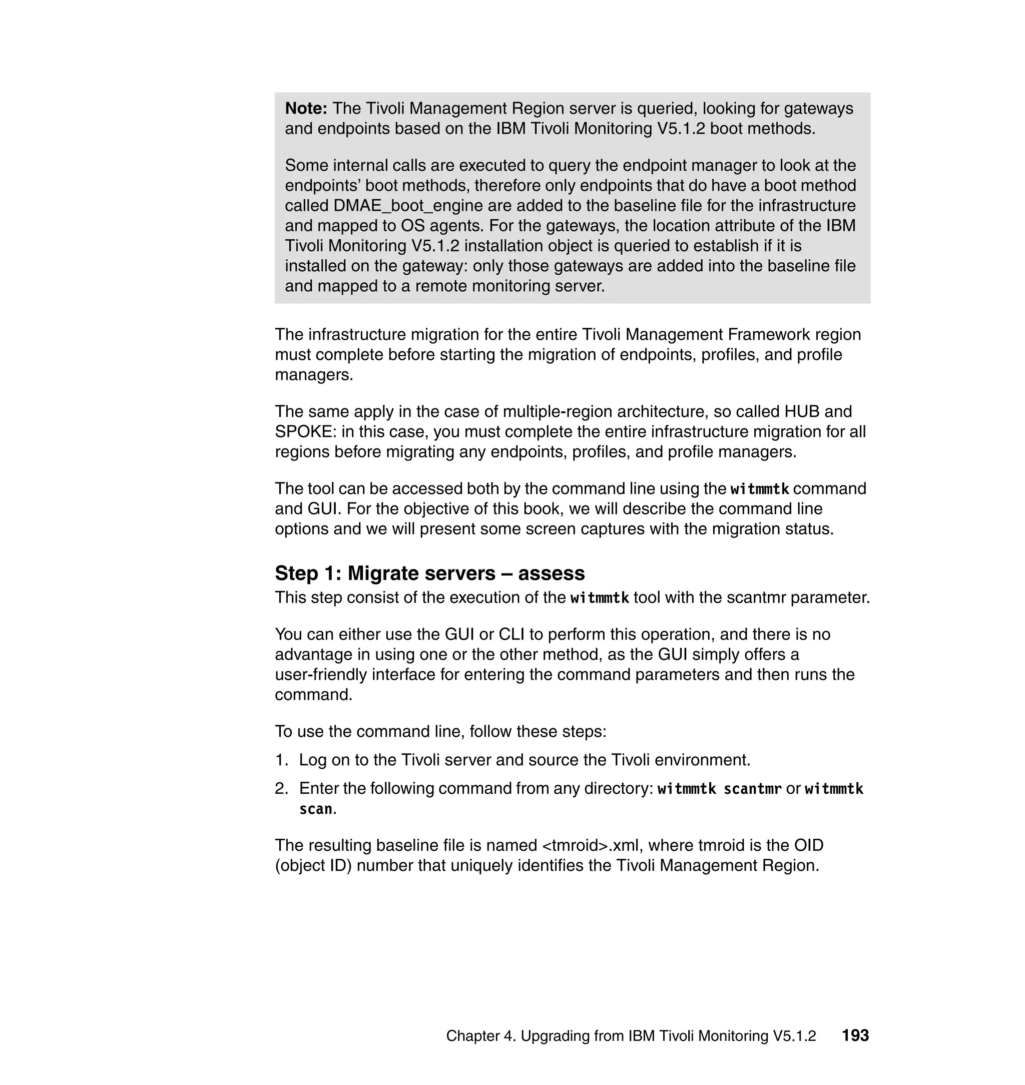 Note: The Tivoli Management Region server is queried, looking for gateways
 and endpoints based on the IBM Tivoli Monitoring V5.1.2 boot methods.

 Some internal calls are executed to query the endpoint manager to look at the
 endpoints’ boot methods, therefore only endpoints that do have a boot method
 called DMAE_boot_engine are added to the baseline file for the infrastructure
 and mapped to OS agents. For the gateways, the location attribute of the IBM
 Tivoli Monitoring V5.1.2 installation object is queried to establish if it is
 installed on the gateway: only those gateways are added into the baseline file
 and mapped to a remote monitoring server.

The infrastructure migration for the entire Tivoli Management Framework region
must complete before starting the migration of endpoints, profiles, and profile
managers.

The same apply in the case of multiple-region architecture, so called HUB and
SPOKE: in this case, you must complete the entire infrastructure migration for all
regions before migrating any endpoints, profiles, and profile managers.

The tool can be accessed both by the command line using the witmmtk command
and GUI. For the objective of this book, we will describe the command line
options and we will present some screen captures with the migration status.

Step 1: Migrate servers – assess
This step consist of the execution of the witmmtk tool with the scantmr parameter.

You can either use the GUI or CLI to perform this operation, and there is no
advantage in using one or the other method, as the GUI simply offers a
user-friendly interface for entering the command parameters and then runs the
command.

To use the command line, follow these steps:
1. Log on to the Tivoli server and source the Tivoli environment.
2. Enter the following command from any directory: witmmtk scantmr or witmmtk
   scan.

The resulting baseline file is named <tmroid>.xml, where tmroid is the OID
(object ID) number that uniquely identifies the Tivoli Management Region.




                       Chapter 4. Upgrading from IBM Tivoli Monitoring V5.1.2   193
 