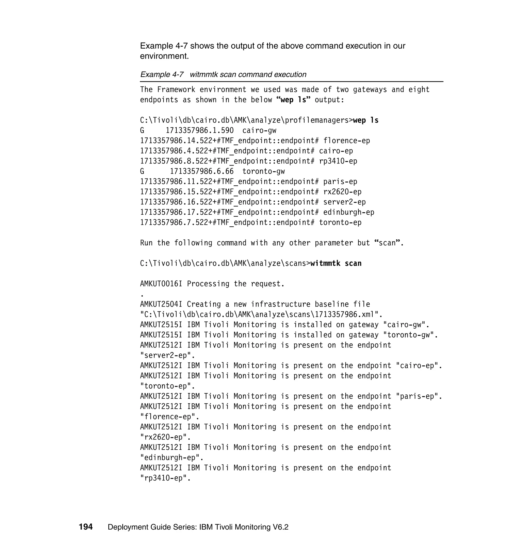 Example 4-7 shows the output of the above command execution in our
               environment.

               Example 4-7 witmmtk scan command execution
               The Framework environment we used was made of two gateways and eight
               endpoints as shown in the below “wep ls” output:

               C:Tivolidbcairo.dbAMKanalyzeprofilemanagers>wep ls
               G     1713357986.1.590 cairo-gw
               1713357986.14.522+#TMF_endpoint::endpoint# florence-ep
               1713357986.4.522+#TMF_endpoint::endpoint# cairo-ep
               1713357986.8.522+#TMF_endpoint::endpoint# rp3410-ep
               G      1713357986.6.66 toronto-gw
               1713357986.11.522+#TMF_endpoint::endpoint# paris-ep
               1713357986.15.522+#TMF_endpoint::endpoint# rx2620-ep
               1713357986.16.522+#TMF_endpoint::endpoint# server2-ep
               1713357986.17.522+#TMF_endpoint::endpoint# edinburgh-ep
               1713357986.7.522+#TMF_endpoint::endpoint# toronto-ep

               Run the following command with any other parameter but “scan”.

               C:Tivolidbcairo.dbAMKanalyzescans>witmmtk scan

               AMKUT0016I Processing the request.
               .
               AMKUT2504I Creating a new infrastructure baseline file
               "C:Tivolidbcairo.dbAMKanalyzescans1713357986.xml".
               AMKUT2515I IBM Tivoli Monitoring is installed on gateway "cairo-gw".
               AMKUT2515I IBM Tivoli Monitoring is installed on gateway "toronto-gw".
               AMKUT2512I IBM Tivoli Monitoring is present on the endpoint
               "server2-ep".
               AMKUT2512I IBM Tivoli Monitoring is present on the endpoint "cairo-ep".
               AMKUT2512I IBM Tivoli Monitoring is present on the endpoint
               "toronto-ep".
               AMKUT2512I IBM Tivoli Monitoring is present on the endpoint "paris-ep".
               AMKUT2512I IBM Tivoli Monitoring is present on the endpoint
               "florence-ep".
               AMKUT2512I IBM Tivoli Monitoring is present on the endpoint
               "rx2620-ep".
               AMKUT2512I IBM Tivoli Monitoring is present on the endpoint
               "edinburgh-ep".
               AMKUT2512I IBM Tivoli Monitoring is present on the endpoint
               "rp3410-ep".




194   Deployment Guide Series: IBM Tivoli Monitoring V6.2
 
