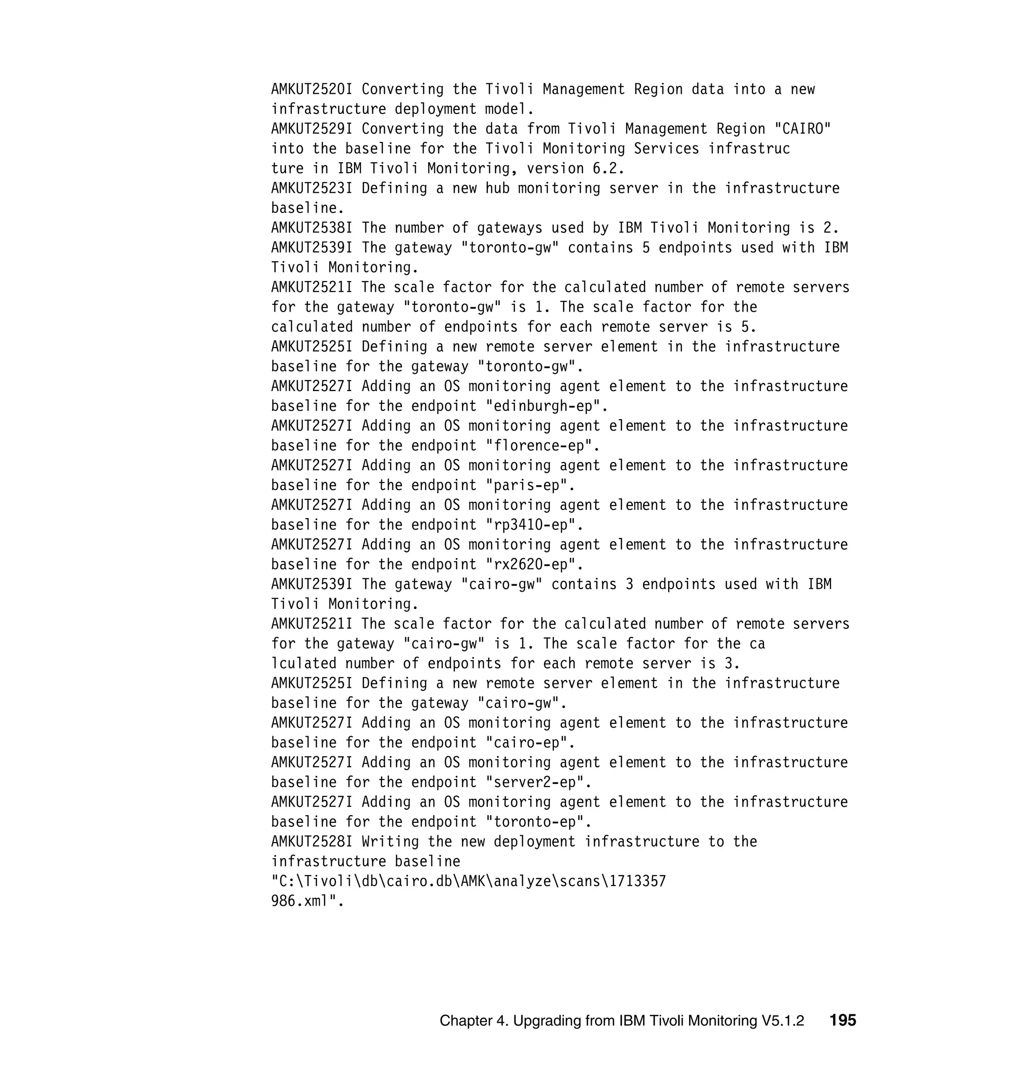 AMKUT2520I Converting the Tivoli Management Region data into a new
infrastructure deployment model.
AMKUT2529I Converting the data from Tivoli Management Region "CAIRO"
into the baseline for the Tivoli Monitoring Services infrastruc
ture in IBM Tivoli Monitoring, version 6.2.
AMKUT2523I Defining a new hub monitoring server in the infrastructure
baseline.
AMKUT2538I The number of gateways used by IBM Tivoli Monitoring is 2.
AMKUT2539I The gateway "toronto-gw" contains 5 endpoints used with IBM
Tivoli Monitoring.
AMKUT2521I The scale factor for the calculated number of remote servers
for the gateway "toronto-gw" is 1. The scale factor for the
calculated number of endpoints for each remote server is 5.
AMKUT2525I Defining a new remote server element in the infrastructure
baseline for the gateway "toronto-gw".
AMKUT2527I Adding an OS monitoring agent element to the infrastructure
baseline for the endpoint "edinburgh-ep".
AMKUT2527I Adding an OS monitoring agent element to the infrastructure
baseline for the endpoint "florence-ep".
AMKUT2527I Adding an OS monitoring agent element to the infrastructure
baseline for the endpoint "paris-ep".
AMKUT2527I Adding an OS monitoring agent element to the infrastructure
baseline for the endpoint "rp3410-ep".
AMKUT2527I Adding an OS monitoring agent element to the infrastructure
baseline for the endpoint "rx2620-ep".
AMKUT2539I The gateway "cairo-gw" contains 3 endpoints used with IBM
Tivoli Monitoring.
AMKUT2521I The scale factor for the calculated number of remote servers
for the gateway "cairo-gw" is 1. The scale factor for the ca
lculated number of endpoints for each remote server is 3.
AMKUT2525I Defining a new remote server element in the infrastructure
baseline for the gateway "cairo-gw".
AMKUT2527I Adding an OS monitoring agent element to the infrastructure
baseline for the endpoint "cairo-ep".
AMKUT2527I Adding an OS monitoring agent element to the infrastructure
baseline for the endpoint "server2-ep".
AMKUT2527I Adding an OS monitoring agent element to the infrastructure
baseline for the endpoint "toronto-ep".
AMKUT2528I Writing the new deployment infrastructure to the
infrastructure baseline
"C:Tivolidbcairo.dbAMKanalyzescans1713357
986.xml".




                    Chapter 4. Upgrading from IBM Tivoli Monitoring V5.1.2   195
 