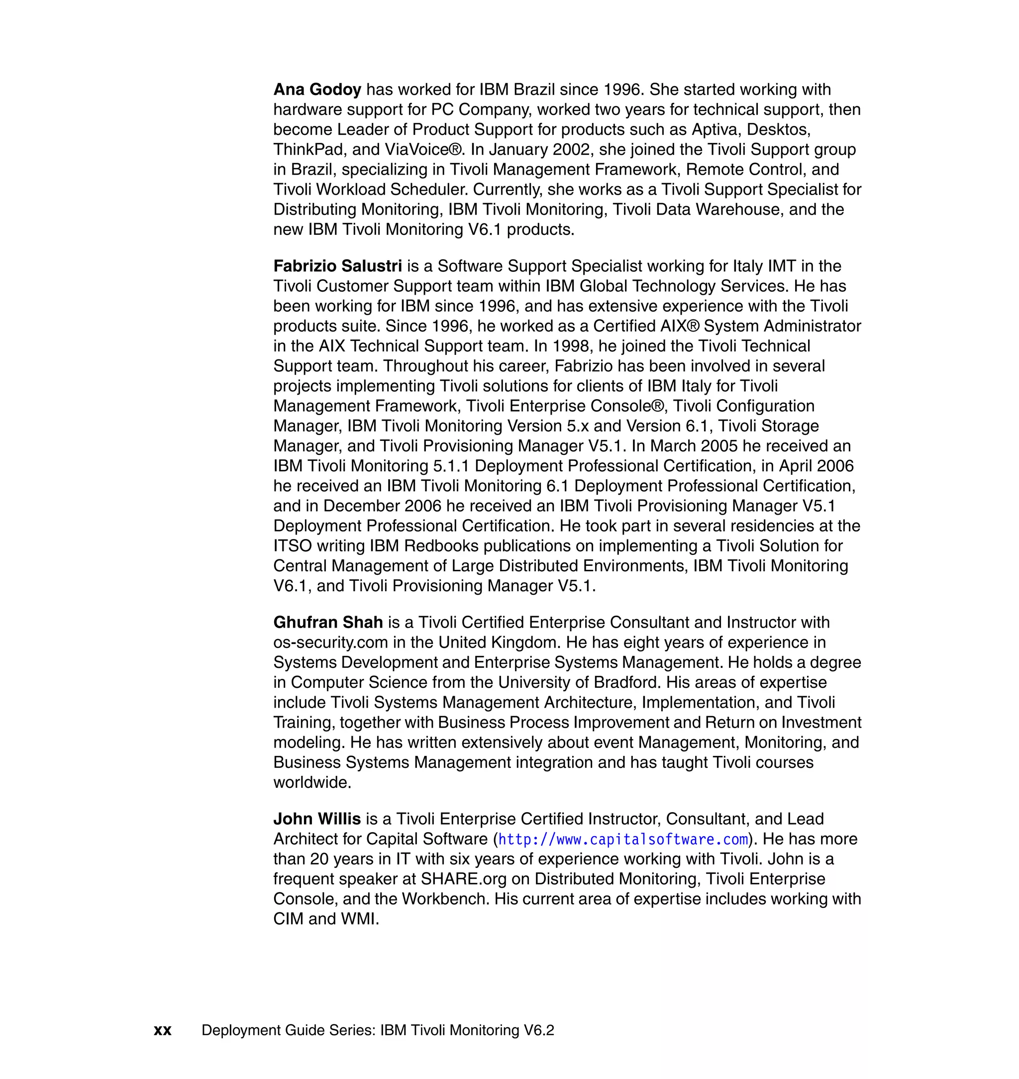 Ana Godoy has worked for IBM Brazil since 1996. She started working with
               hardware support for PC Company, worked two years for technical support, then
               become Leader of Product Support for products such as Aptiva, Desktos,
               ThinkPad, and ViaVoice®. In January 2002, she joined the Tivoli Support group
               in Brazil, specializing in Tivoli Management Framework, Remote Control, and
               Tivoli Workload Scheduler. Currently, she works as a Tivoli Support Specialist for
               Distributing Monitoring, IBM Tivoli Monitoring, Tivoli Data Warehouse, and the
               new IBM Tivoli Monitoring V6.1 products.

               Fabrizio Salustri is a Software Support Specialist working for Italy IMT in the
               Tivoli Customer Support team within IBM Global Technology Services. He has
               been working for IBM since 1996, and has extensive experience with the Tivoli
               products suite. Since 1996, he worked as a Certified AIX® System Administrator
               in the AIX Technical Support team. In 1998, he joined the Tivoli Technical
               Support team. Throughout his career, Fabrizio has been involved in several
               projects implementing Tivoli solutions for clients of IBM Italy for Tivoli
               Management Framework, Tivoli Enterprise Console®, Tivoli Configuration
               Manager, IBM Tivoli Monitoring Version 5.x and Version 6.1, Tivoli Storage
               Manager, and Tivoli Provisioning Manager V5.1. In March 2005 he received an
               IBM Tivoli Monitoring 5.1.1 Deployment Professional Certification, in April 2006
               he received an IBM Tivoli Monitoring 6.1 Deployment Professional Certification,
               and in December 2006 he received an IBM Tivoli Provisioning Manager V5.1
               Deployment Professional Certification. He took part in several residencies at the
               ITSO writing IBM Redbooks publications on implementing a Tivoli Solution for
               Central Management of Large Distributed Environments, IBM Tivoli Monitoring
               V6.1, and Tivoli Provisioning Manager V5.1.

               Ghufran Shah is a Tivoli Certified Enterprise Consultant and Instructor with
               os-security.com in the United Kingdom. He has eight years of experience in
               Systems Development and Enterprise Systems Management. He holds a degree
               in Computer Science from the University of Bradford. His areas of expertise
               include Tivoli Systems Management Architecture, Implementation, and Tivoli
               Training, together with Business Process Improvement and Return on Investment
               modeling. He has written extensively about event Management, Monitoring, and
               Business Systems Management integration and has taught Tivoli courses
               worldwide.

               John Willis is a Tivoli Enterprise Certified Instructor, Consultant, and Lead
               Architect for Capital Software (http://www.capitalsoftware.com). He has more
               than 20 years in IT with six years of experience working with Tivoli. John is a
               frequent speaker at SHARE.org on Distributed Monitoring, Tivoli Enterprise
               Console, and the Workbench. His current area of expertise includes working with
               CIM and WMI.




xx   Deployment Guide Series: IBM Tivoli Monitoring V6.2
 