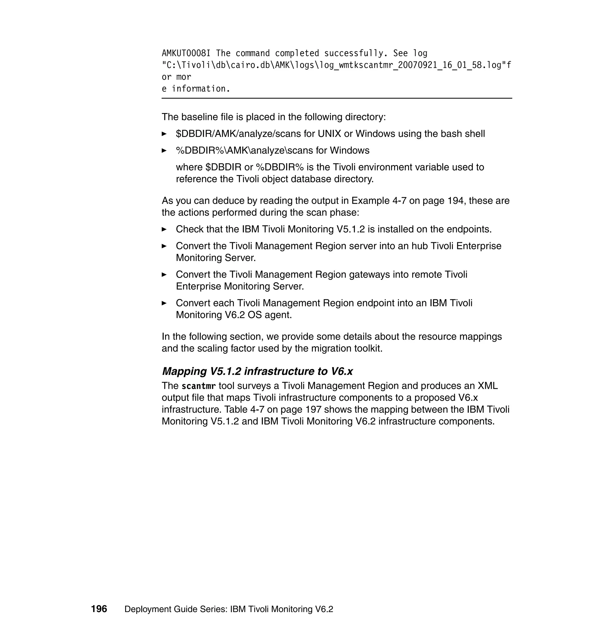 AMKUT0008I The command completed successfully. See log
               "C:Tivolidbcairo.dbAMKlogslog_wmtkscantmr_20070921_16_01_58.log"f
               or mor
               e information.

               The baseline file is placed in the following directory:
                  $DBDIR/AMK/analyze/scans for UNIX or Windows using the bash shell
                  %DBDIR%AMKanalyzescans for Windows
                  where $DBDIR or %DBDIR% is the Tivoli environment variable used to
                  reference the Tivoli object database directory.

               As you can deduce by reading the output in Example 4-7 on page 194, these are
               the actions performed during the scan phase:
                  Check that the IBM Tivoli Monitoring V5.1.2 is installed on the endpoints.
                  Convert the Tivoli Management Region server into an hub Tivoli Enterprise
                  Monitoring Server.
                  Convert the Tivoli Management Region gateways into remote Tivoli
                  Enterprise Monitoring Server.
                  Convert each Tivoli Management Region endpoint into an IBM Tivoli
                  Monitoring V6.2 OS agent.

               In the following section, we provide some details about the resource mappings
               and the scaling factor used by the migration toolkit.

               Mapping V5.1.2 infrastructure to V6.x
               The scantmr tool surveys a Tivoli Management Region and produces an XML
               output file that maps Tivoli infrastructure components to a proposed V6.x
               infrastructure. Table 4-7 on page 197 shows the mapping between the IBM Tivoli
               Monitoring V5.1.2 and IBM Tivoli Monitoring V6.2 infrastructure components.




196   Deployment Guide Series: IBM Tivoli Monitoring V6.2
 