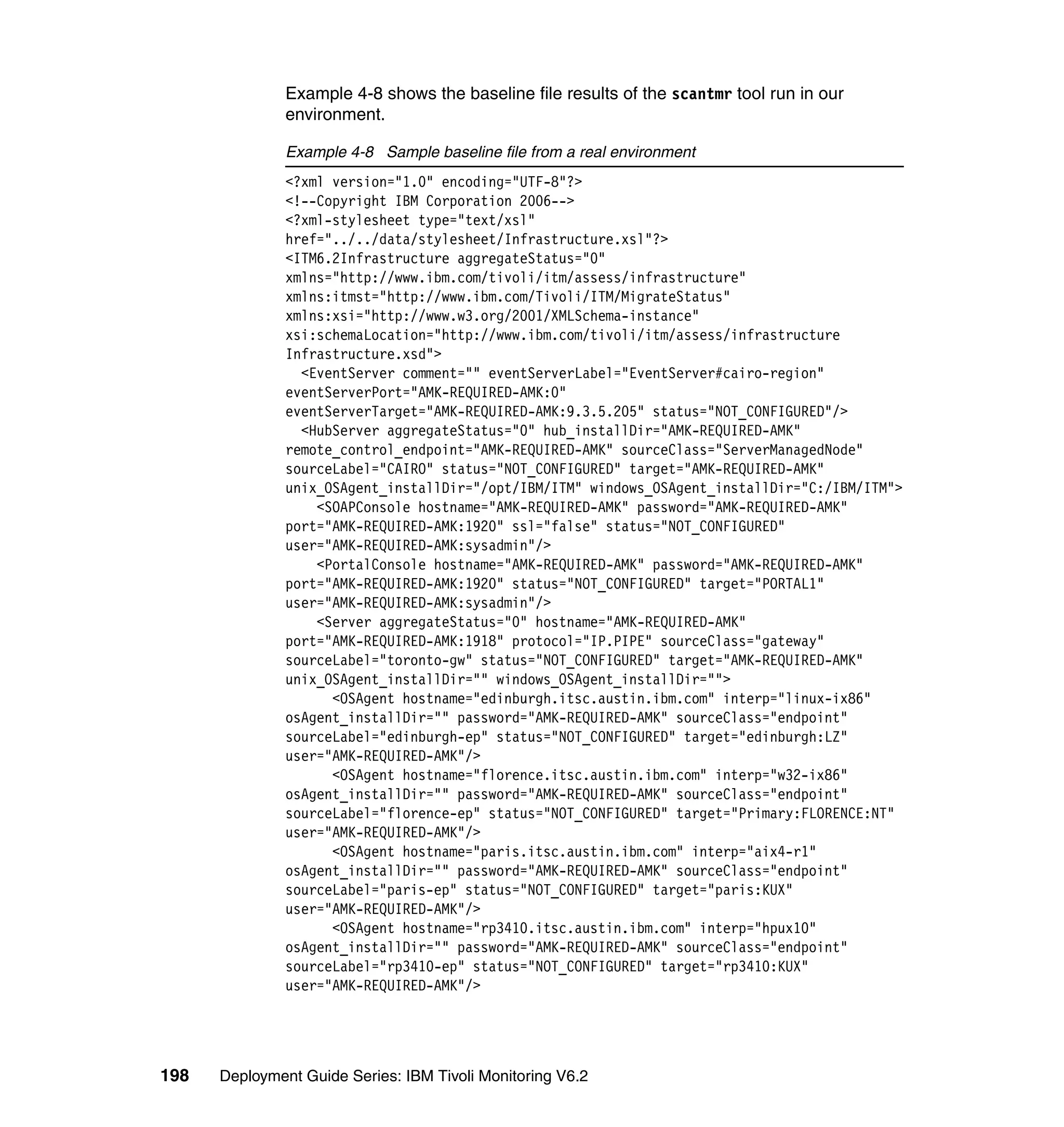 Example 4-8 shows the baseline file results of the scantmr tool run in our
               environment.

               Example 4-8 Sample baseline file from a real environment
               <?xml version="1.0" encoding="UTF-8"?>
               <!--Copyright IBM Corporation 2006-->
               <?xml-stylesheet type="text/xsl"
               href="../../data/stylesheet/Infrastructure.xsl"?>
               <ITM6.2Infrastructure aggregateStatus="0"
               xmlns="http://www.ibm.com/tivoli/itm/assess/infrastructure"
               xmlns:itmst="http://www.ibm.com/Tivoli/ITM/MigrateStatus"
               xmlns:xsi="http://www.w3.org/2001/XMLSchema-instance"
               xsi:schemaLocation="http://www.ibm.com/tivoli/itm/assess/infrastructure
               Infrastructure.xsd">
                 <EventServer comment="" eventServerLabel="EventServer#cairo-region"
               eventServerPort="AMK-REQUIRED-AMK:0"
               eventServerTarget="AMK-REQUIRED-AMK:9.3.5.205" status="NOT_CONFIGURED"/>
                 <HubServer aggregateStatus="0" hub_installDir="AMK-REQUIRED-AMK"
               remote_control_endpoint="AMK-REQUIRED-AMK" sourceClass="ServerManagedNode"
               sourceLabel="CAIRO" status="NOT_CONFIGURED" target="AMK-REQUIRED-AMK"
               unix_OSAgent_installDir="/opt/IBM/ITM" windows_OSAgent_installDir="C:/IBM/ITM">
                   <SOAPConsole hostname="AMK-REQUIRED-AMK" password="AMK-REQUIRED-AMK"
               port="AMK-REQUIRED-AMK:1920" ssl="false" status="NOT_CONFIGURED"
               user="AMK-REQUIRED-AMK:sysadmin"/>
                   <PortalConsole hostname="AMK-REQUIRED-AMK" password="AMK-REQUIRED-AMK"
               port="AMK-REQUIRED-AMK:1920" status="NOT_CONFIGURED" target="PORTAL1"
               user="AMK-REQUIRED-AMK:sysadmin"/>
                   <Server aggregateStatus="0" hostname="AMK-REQUIRED-AMK"
               port="AMK-REQUIRED-AMK:1918" protocol="IP.PIPE" sourceClass="gateway"
               sourceLabel="toronto-gw" status="NOT_CONFIGURED" target="AMK-REQUIRED-AMK"
               unix_OSAgent_installDir="" windows_OSAgent_installDir="">
                     <OSAgent hostname="edinburgh.itsc.austin.ibm.com" interp="linux-ix86"
               osAgent_installDir="" password="AMK-REQUIRED-AMK" sourceClass="endpoint"
               sourceLabel="edinburgh-ep" status="NOT_CONFIGURED" target="edinburgh:LZ"
               user="AMK-REQUIRED-AMK"/>
                     <OSAgent hostname="florence.itsc.austin.ibm.com" interp="w32-ix86"
               osAgent_installDir="" password="AMK-REQUIRED-AMK" sourceClass="endpoint"
               sourceLabel="florence-ep" status="NOT_CONFIGURED" target="Primary:FLORENCE:NT"
               user="AMK-REQUIRED-AMK"/>
                     <OSAgent hostname="paris.itsc.austin.ibm.com" interp="aix4-r1"
               osAgent_installDir="" password="AMK-REQUIRED-AMK" sourceClass="endpoint"
               sourceLabel="paris-ep" status="NOT_CONFIGURED" target="paris:KUX"
               user="AMK-REQUIRED-AMK"/>
                     <OSAgent hostname="rp3410.itsc.austin.ibm.com" interp="hpux10"
               osAgent_installDir="" password="AMK-REQUIRED-AMK" sourceClass="endpoint"
               sourceLabel="rp3410-ep" status="NOT_CONFIGURED" target="rp3410:KUX"
               user="AMK-REQUIRED-AMK"/>




198   Deployment Guide Series: IBM Tivoli Monitoring V6.2
 