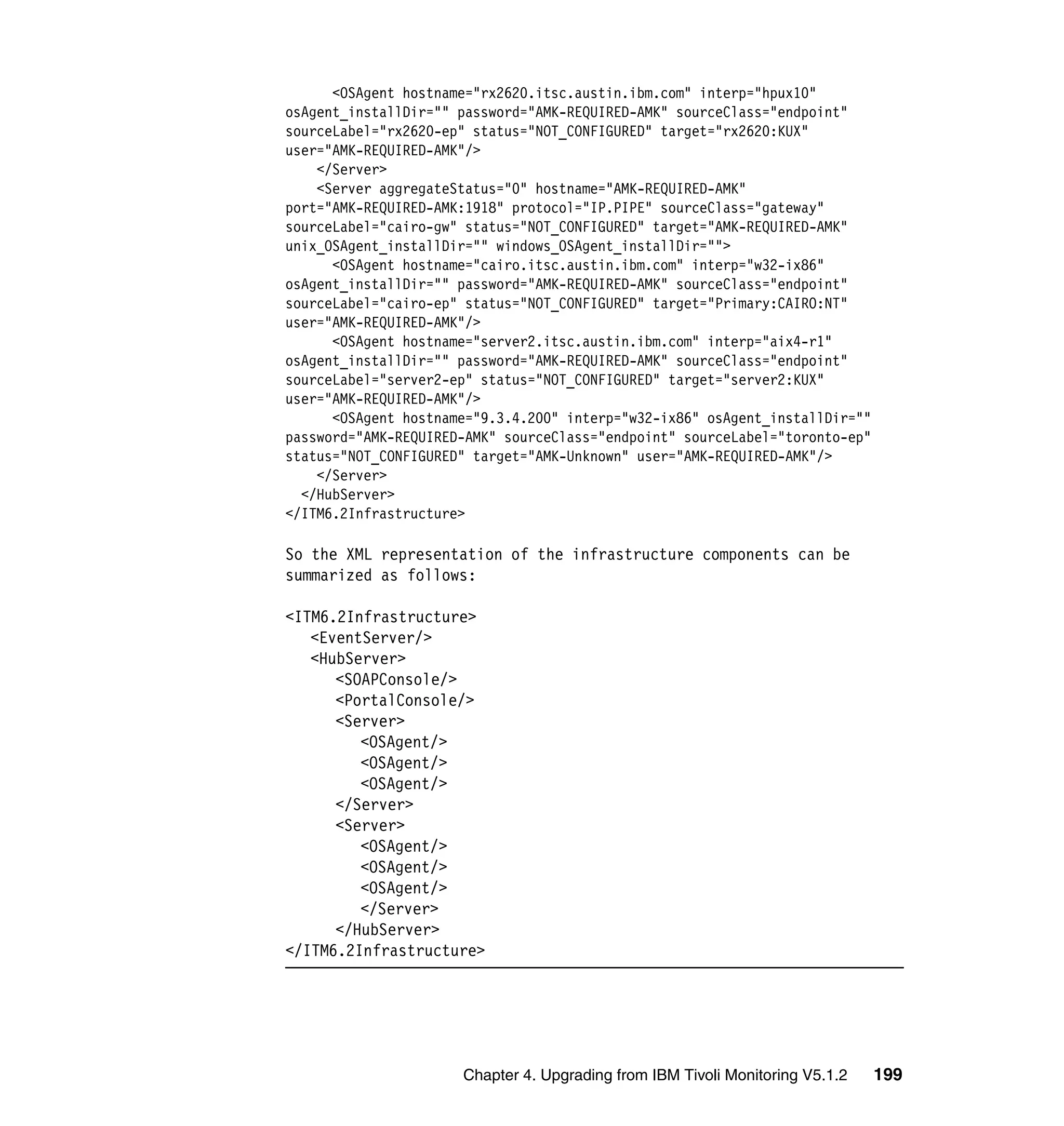 <OSAgent hostname="rx2620.itsc.austin.ibm.com" interp="hpux10"
osAgent_installDir="" password="AMK-REQUIRED-AMK" sourceClass="endpoint"
sourceLabel="rx2620-ep" status="NOT_CONFIGURED" target="rx2620:KUX"
user="AMK-REQUIRED-AMK"/>
    </Server>
    <Server aggregateStatus="0" hostname="AMK-REQUIRED-AMK"
port="AMK-REQUIRED-AMK:1918" protocol="IP.PIPE" sourceClass="gateway"
sourceLabel="cairo-gw" status="NOT_CONFIGURED" target="AMK-REQUIRED-AMK"
unix_OSAgent_installDir="" windows_OSAgent_installDir="">
      <OSAgent hostname="cairo.itsc.austin.ibm.com" interp="w32-ix86"
osAgent_installDir="" password="AMK-REQUIRED-AMK" sourceClass="endpoint"
sourceLabel="cairo-ep" status="NOT_CONFIGURED" target="Primary:CAIRO:NT"
user="AMK-REQUIRED-AMK"/>
      <OSAgent hostname="server2.itsc.austin.ibm.com" interp="aix4-r1"
osAgent_installDir="" password="AMK-REQUIRED-AMK" sourceClass="endpoint"
sourceLabel="server2-ep" status="NOT_CONFIGURED" target="server2:KUX"
user="AMK-REQUIRED-AMK"/>
      <OSAgent hostname="9.3.4.200" interp="w32-ix86" osAgent_installDir=""
password="AMK-REQUIRED-AMK" sourceClass="endpoint" sourceLabel="toronto-ep"
status="NOT_CONFIGURED" target="AMK-Unknown" user="AMK-REQUIRED-AMK"/>
    </Server>
  </HubServer>
</ITM6.2Infrastructure>

So the XML representation of the infrastructure components can be
summarized as follows:

<ITM6.2Infrastructure>
   <EventServer/>
   <HubServer>
      <SOAPConsole/>
      <PortalConsole/>
      <Server>
         <OSAgent/>
         <OSAgent/>
         <OSAgent/>
      </Server>
      <Server>
         <OSAgent/>
         <OSAgent/>
         <OSAgent/>
         </Server>
      </HubServer>
</ITM6.2Infrastructure>




                      Chapter 4. Upgrading from IBM Tivoli Monitoring V5.1.2   199
 