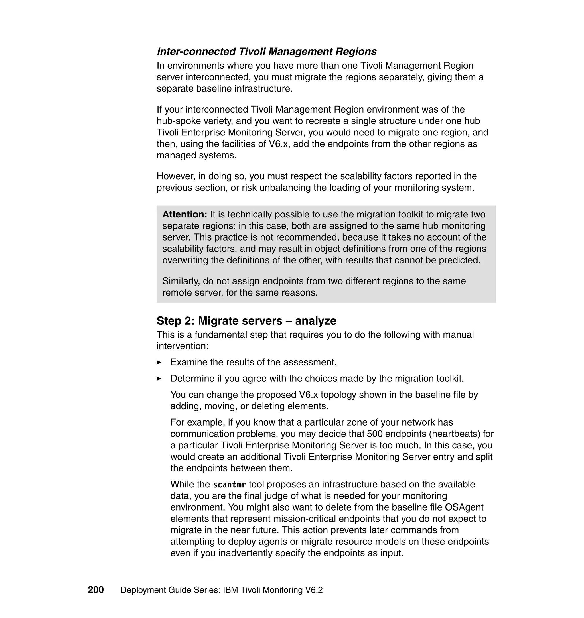 Inter-connected Tivoli Management Regions
               In environments where you have more than one Tivoli Management Region
               server interconnected, you must migrate the regions separately, giving them a
               separate baseline infrastructure.

               If your interconnected Tivoli Management Region environment was of the
               hub-spoke variety, and you want to recreate a single structure under one hub
               Tivoli Enterprise Monitoring Server, you would need to migrate one region, and
               then, using the facilities of V6.x, add the endpoints from the other regions as
               managed systems.

               However, in doing so, you must respect the scalability factors reported in the
               previous section, or risk unbalancing the loading of your monitoring system.

                Attention: It is technically possible to use the migration toolkit to migrate two
                separate regions: in this case, both are assigned to the same hub monitoring
                server. This practice is not recommended, because it takes no account of the
                scalability factors, and may result in object definitions from one of the regions
                overwriting the definitions of the other, with results that cannot be predicted.

                Similarly, do not assign endpoints from two different regions to the same
                remote server, for the same reasons.


               Step 2: Migrate servers – analyze
               This is a fundamental step that requires you to do the following with manual
               intervention:
                  Examine the results of the assessment.
                  Determine if you agree with the choices made by the migration toolkit.
                  You can change the proposed V6.x topology shown in the baseline file by
                  adding, moving, or deleting elements.
                  For example, if you know that a particular zone of your network has
                  communication problems, you may decide that 500 endpoints (heartbeats) for
                  a particular Tivoli Enterprise Monitoring Server is too much. In this case, you
                  would create an additional Tivoli Enterprise Monitoring Server entry and split
                  the endpoints between them.
                  While the scantmr tool proposes an infrastructure based on the available
                  data, you are the final judge of what is needed for your monitoring
                  environment. You might also want to delete from the baseline file OSAgent
                  elements that represent mission-critical endpoints that you do not expect to
                  migrate in the near future. This action prevents later commands from
                  attempting to deploy agents or migrate resource models on these endpoints
                  even if you inadvertently specify the endpoints as input.


200   Deployment Guide Series: IBM Tivoli Monitoring V6.2
 