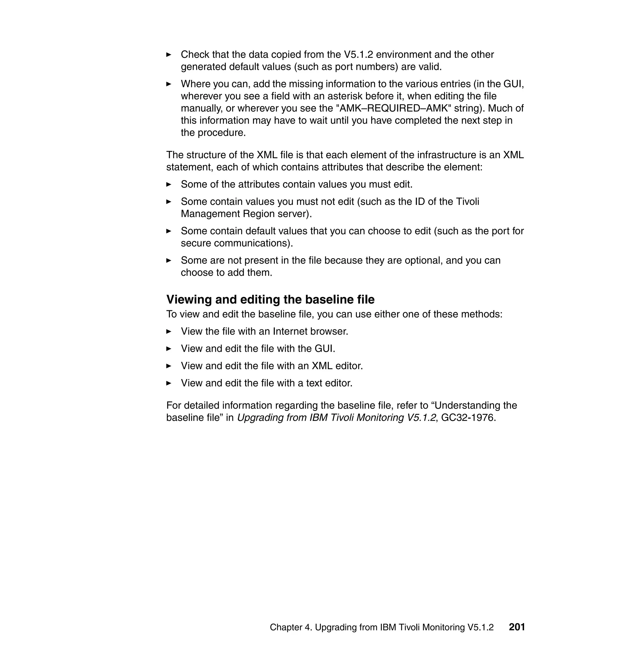 Check that the data copied from the V5.1.2 environment and the other
   generated default values (such as port numbers) are valid.
   Where you can, add the missing information to the various entries (in the GUI,
   wherever you see a field with an asterisk before it, when editing the file
   manually, or wherever you see the "AMK–REQUIRED–AMK" string). Much of
   this information may have to wait until you have completed the next step in
   the procedure.

The structure of the XML file is that each element of the infrastructure is an XML
statement, each of which contains attributes that describe the element:
   Some of the attributes contain values you must edit.
   Some contain values you must not edit (such as the ID of the Tivoli
   Management Region server).
   Some contain default values that you can choose to edit (such as the port for
   secure communications).
   Some are not present in the file because they are optional, and you can
   choose to add them.

Viewing and editing the baseline file
To view and edit the baseline file, you can use either one of these methods:
   View the file with an Internet browser.
   View and edit the file with the GUI.
   View and edit the file with an XML editor.
   View and edit the file with a text editor.

For detailed information regarding the baseline file, refer to “Understanding the
baseline file” in Upgrading from IBM Tivoli Monitoring V5.1.2, GC32-1976.




                        Chapter 4. Upgrading from IBM Tivoli Monitoring V5.1.2   201
 