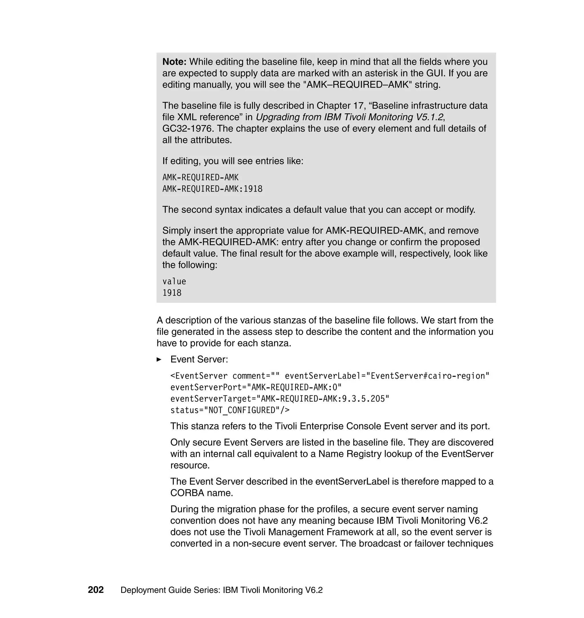 Note: While editing the baseline file, keep in mind that all the fields where you
                are expected to supply data are marked with an asterisk in the GUI. If you are
                editing manually, you will see the "AMK–REQUIRED–AMK" string.

                The baseline file is fully described in Chapter 17, “Baseline infrastructure data
                file XML reference” in Upgrading from IBM Tivoli Monitoring V5.1.2,
                GC32-1976. The chapter explains the use of every element and full details of
                all the attributes.

                If editing, you will see entries like:
                AMK-REQUIRED-AMK
                AMK-REQUIRED-AMK:1918

                The second syntax indicates a default value that you can accept or modify.

                Simply insert the appropriate value for AMK-REQUIRED-AMK, and remove
                the AMK-REQUIRED-AMK: entry after you change or confirm the proposed
                default value. The final result for the above example will, respectively, look like
                the following:
                value
                1918

               A description of the various stanzas of the baseline file follows. We start from the
               file generated in the assess step to describe the content and the information you
               have to provide for each stanza.
                  Event Server:
                  <EventServer comment="" eventServerLabel="EventServer#cairo-region"
                  eventServerPort="AMK-REQUIRED-AMK:0"
                  eventServerTarget="AMK-REQUIRED-AMK:9.3.5.205"
                  status="NOT_CONFIGURED"/>
                  This stanza refers to the Tivoli Enterprise Console Event server and its port.
                  Only secure Event Servers are listed in the baseline file. They are discovered
                  with an internal call equivalent to a Name Registry lookup of the EventServer
                  resource.
                  The Event Server described in the eventServerLabel is therefore mapped to a
                  CORBA name.
                  During the migration phase for the profiles, a secure event server naming
                  convention does not have any meaning because IBM Tivoli Monitoring V6.2
                  does not use the Tivoli Management Framework at all, so the event server is
                  converted in a non-secure event server. The broadcast or failover techniques



202   Deployment Guide Series: IBM Tivoli Monitoring V6.2
 