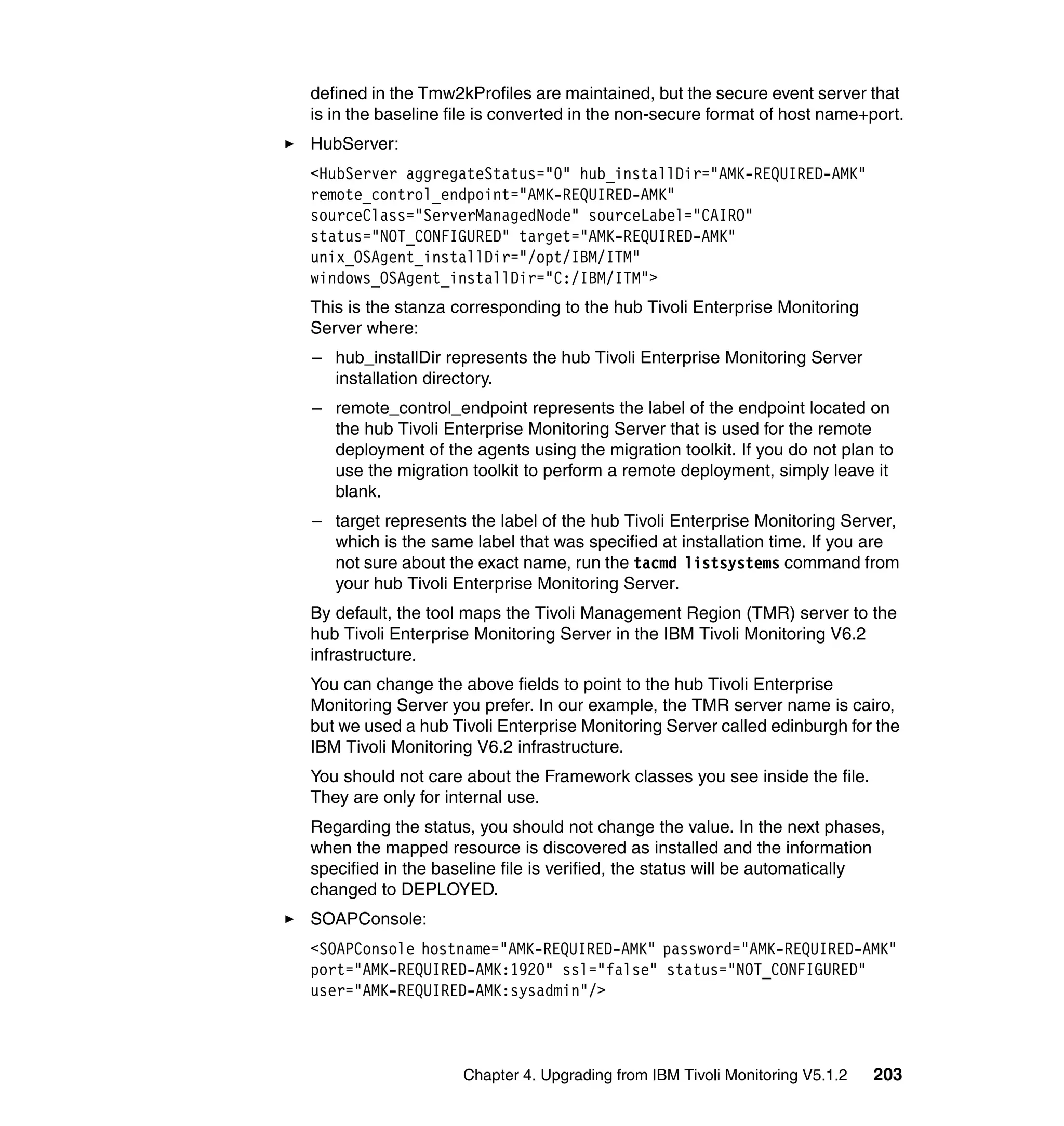 defined in the Tmw2kProfiles are maintained, but the secure event server that
is in the baseline file is converted in the non-secure format of host name+port.
HubServer:
<HubServer aggregateStatus="0" hub_installDir="AMK-REQUIRED-AMK"
remote_control_endpoint="AMK-REQUIRED-AMK"
sourceClass="ServerManagedNode" sourceLabel="CAIRO"
status="NOT_CONFIGURED" target="AMK-REQUIRED-AMK"
unix_OSAgent_installDir="/opt/IBM/ITM"
windows_OSAgent_installDir="C:/IBM/ITM">
This is the stanza corresponding to the hub Tivoli Enterprise Monitoring
Server where:
– hub_installDir represents the hub Tivoli Enterprise Monitoring Server
  installation directory.
– remote_control_endpoint represents the label of the endpoint located on
  the hub Tivoli Enterprise Monitoring Server that is used for the remote
  deployment of the agents using the migration toolkit. If you do not plan to
  use the migration toolkit to perform a remote deployment, simply leave it
  blank.
– target represents the label of the hub Tivoli Enterprise Monitoring Server,
  which is the same label that was specified at installation time. If you are
  not sure about the exact name, run the tacmd listsystems command from
  your hub Tivoli Enterprise Monitoring Server.
By default, the tool maps the Tivoli Management Region (TMR) server to the
hub Tivoli Enterprise Monitoring Server in the IBM Tivoli Monitoring V6.2
infrastructure.
You can change the above fields to point to the hub Tivoli Enterprise
Monitoring Server you prefer. In our example, the TMR server name is cairo,
but we used a hub Tivoli Enterprise Monitoring Server called edinburgh for the
IBM Tivoli Monitoring V6.2 infrastructure.
You should not care about the Framework classes you see inside the file.
They are only for internal use.
Regarding the status, you should not change the value. In the next phases,
when the mapped resource is discovered as installed and the information
specified in the baseline file is verified, the status will be automatically
changed to DEPLOYED.
SOAPConsole:
<SOAPConsole hostname="AMK-REQUIRED-AMK" password="AMK-REQUIRED-AMK"
port="AMK-REQUIRED-AMK:1920" ssl="false" status="NOT_CONFIGURED"
user="AMK-REQUIRED-AMK:sysadmin"/>



                    Chapter 4. Upgrading from IBM Tivoli Monitoring V5.1.2   203
 