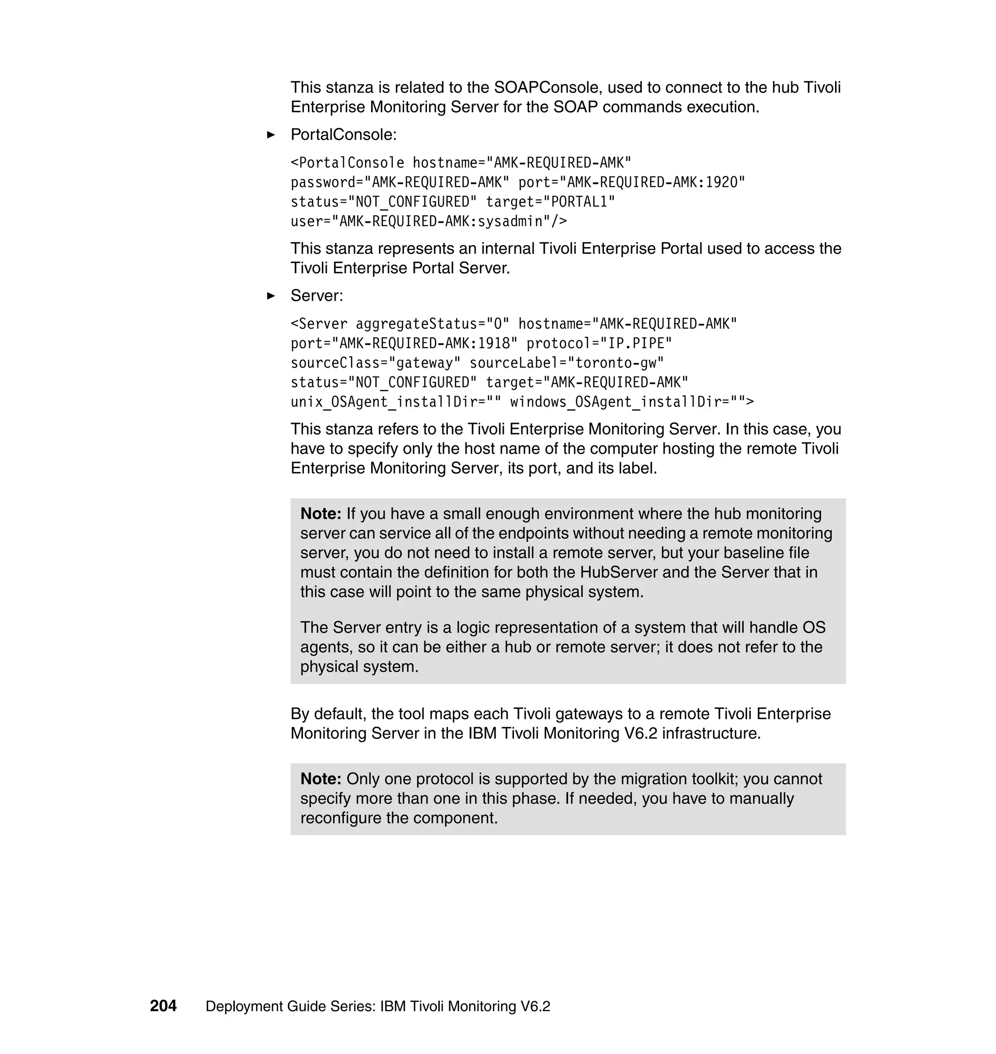 This stanza is related to the SOAPConsole, used to connect to the hub Tivoli
                  Enterprise Monitoring Server for the SOAP commands execution.
                  PortalConsole:
                  <PortalConsole hostname="AMK-REQUIRED-AMK"
                  password="AMK-REQUIRED-AMK" port="AMK-REQUIRED-AMK:1920"
                  status="NOT_CONFIGURED" target="PORTAL1"
                  user="AMK-REQUIRED-AMK:sysadmin"/>
                  This stanza represents an internal Tivoli Enterprise Portal used to access the
                  Tivoli Enterprise Portal Server.
                  Server:
                  <Server aggregateStatus="0" hostname="AMK-REQUIRED-AMK"
                  port="AMK-REQUIRED-AMK:1918" protocol="IP.PIPE"
                  sourceClass="gateway" sourceLabel="toronto-gw"
                  status="NOT_CONFIGURED" target="AMK-REQUIRED-AMK"
                  unix_OSAgent_installDir="" windows_OSAgent_installDir="">
                  This stanza refers to the Tivoli Enterprise Monitoring Server. In this case, you
                  have to specify only the host name of the computer hosting the remote Tivoli
                  Enterprise Monitoring Server, its port, and its label.

                    Note: If you have a small enough environment where the hub monitoring
                    server can service all of the endpoints without needing a remote monitoring
                    server, you do not need to install a remote server, but your baseline file
                    must contain the definition for both the HubServer and the Server that in
                    this case will point to the same physical system.

                    The Server entry is a logic representation of a system that will handle OS
                    agents, so it can be either a hub or remote server; it does not refer to the
                    physical system.

                  By default, the tool maps each Tivoli gateways to a remote Tivoli Enterprise
                  Monitoring Server in the IBM Tivoli Monitoring V6.2 infrastructure.

                    Note: Only one protocol is supported by the migration toolkit; you cannot
                    specify more than one in this phase. If needed, you have to manually
                    reconfigure the component.




204   Deployment Guide Series: IBM Tivoli Monitoring V6.2
 
