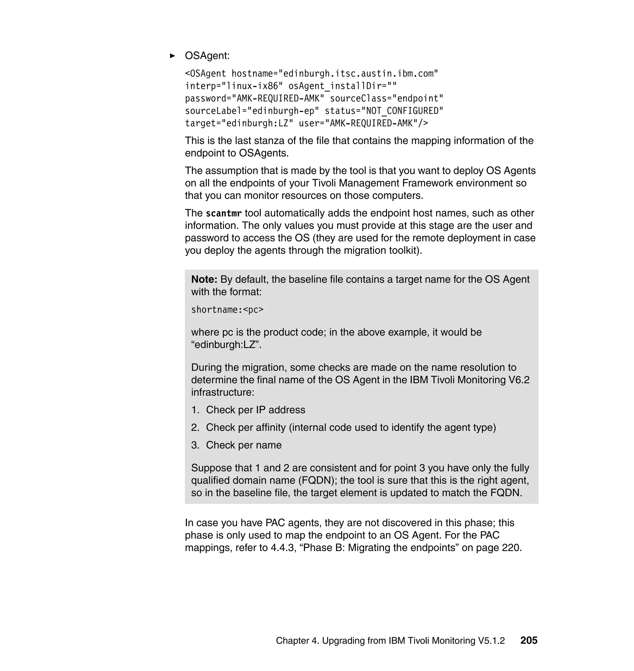 OSAgent:
<OSAgent hostname="edinburgh.itsc.austin.ibm.com"
interp="linux-ix86" osAgent_installDir=""
password="AMK-REQUIRED-AMK" sourceClass="endpoint"
sourceLabel="edinburgh-ep" status="NOT_CONFIGURED"
target="edinburgh:LZ" user="AMK-REQUIRED-AMK"/>
This is the last stanza of the file that contains the mapping information of the
endpoint to OSAgents.
The assumption that is made by the tool is that you want to deploy OS Agents
on all the endpoints of your Tivoli Management Framework environment so
that you can monitor resources on those computers.
The scantmr tool automatically adds the endpoint host names, such as other
information. The only values you must provide at this stage are the user and
password to access the OS (they are used for the remote deployment in case
you deploy the agents through the migration toolkit).

 Note: By default, the baseline file contains a target name for the OS Agent
 with the format:
 shortname:<pc>

 where pc is the product code; in the above example, it would be
 “edinburgh:LZ”.

 During the migration, some checks are made on the name resolution to
 determine the final name of the OS Agent in the IBM Tivoli Monitoring V6.2
 infrastructure:
 1. Check per IP address
 2. Check per affinity (internal code used to identify the agent type)
 3. Check per name

 Suppose that 1 and 2 are consistent and for point 3 you have only the fully
 qualified domain name (FQDN); the tool is sure that this is the right agent,
 so in the baseline file, the target element is updated to match the FQDN.

In case you have PAC agents, they are not discovered in this phase; this
phase is only used to map the endpoint to an OS Agent. For the PAC
mappings, refer to 4.4.3, “Phase B: Migrating the endpoints” on page 220.




                    Chapter 4. Upgrading from IBM Tivoli Monitoring V5.1.2   205
 