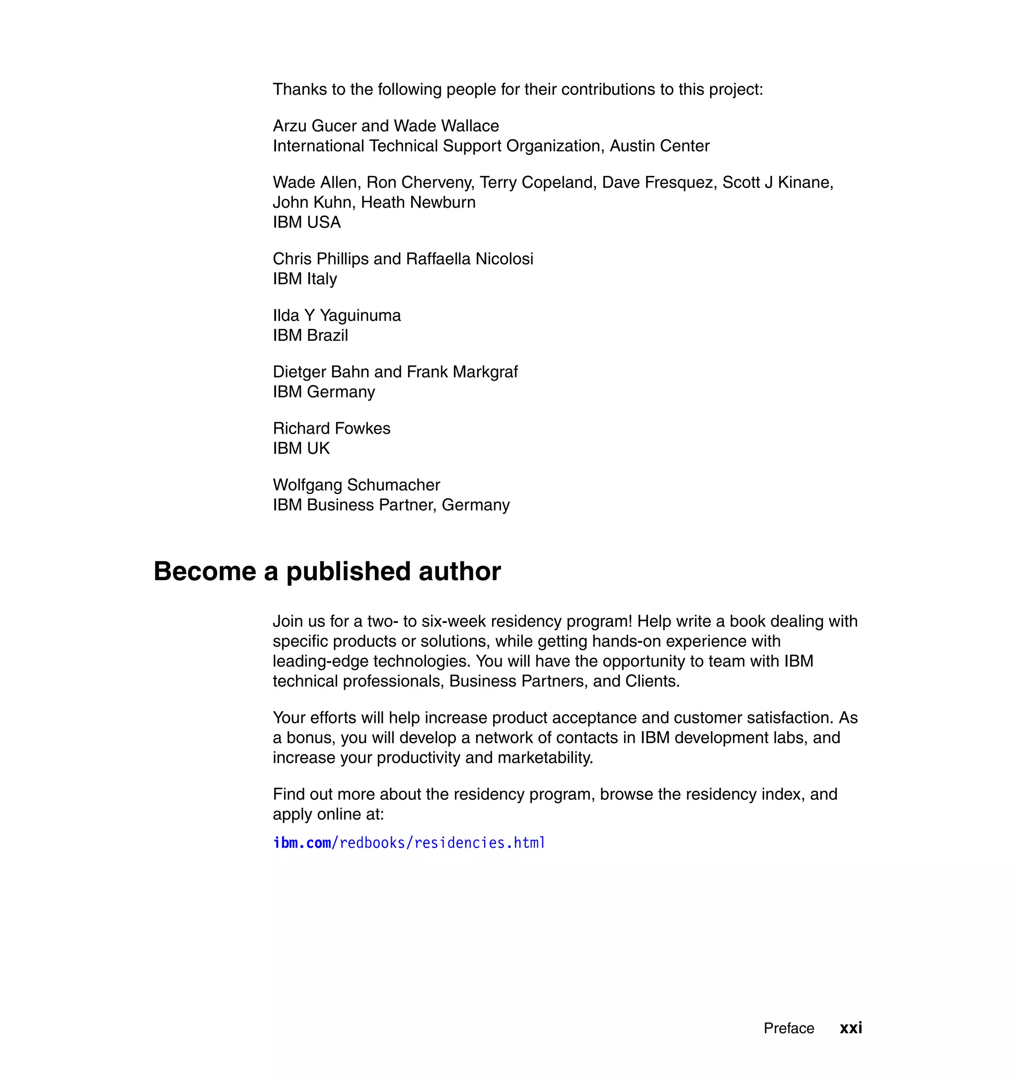 Thanks to the following people for their contributions to this project:

        Arzu Gucer and Wade Wallace
        International Technical Support Organization, Austin Center

        Wade Allen, Ron Cherveny, Terry Copeland, Dave Fresquez, Scott J Kinane,
        John Kuhn, Heath Newburn
        IBM USA

        Chris Phillips and Raffaella Nicolosi
        IBM Italy

        Ilda Y Yaguinuma
        IBM Brazil

        Dietger Bahn and Frank Markgraf
        IBM Germany

        Richard Fowkes
        IBM UK

        Wolfgang Schumacher
        IBM Business Partner, Germany



Become a published author
        Join us for a two- to six-week residency program! Help write a book dealing with
        specific products or solutions, while getting hands-on experience with
        leading-edge technologies. You will have the opportunity to team with IBM
        technical professionals, Business Partners, and Clients.

        Your efforts will help increase product acceptance and customer satisfaction. As
        a bonus, you will develop a network of contacts in IBM development labs, and
        increase your productivity and marketability.

        Find out more about the residency program, browse the residency index, and
        apply online at:
        ibm.com/redbooks/residencies.html




                                                                                  Preface   xxi
 