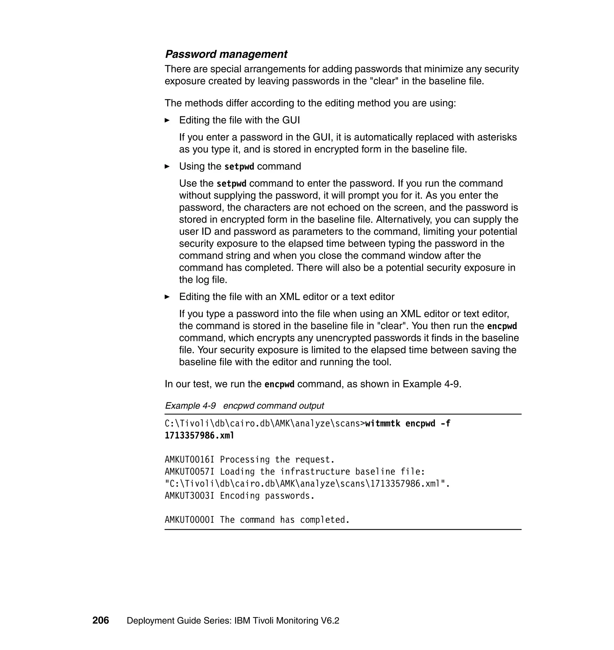 Password management
               There are special arrangements for adding passwords that minimize any security
               exposure created by leaving passwords in the "clear" in the baseline file.

               The methods differ according to the editing method you are using:
                  Editing the file with the GUI
                  If you enter a password in the GUI, it is automatically replaced with asterisks
                  as you type it, and is stored in encrypted form in the baseline file.
                  Using the setpwd command
                  Use the setpwd command to enter the password. If you run the command
                  without supplying the password, it will prompt you for it. As you enter the
                  password, the characters are not echoed on the screen, and the password is
                  stored in encrypted form in the baseline file. Alternatively, you can supply the
                  user ID and password as parameters to the command, limiting your potential
                  security exposure to the elapsed time between typing the password in the
                  command string and when you close the command window after the
                  command has completed. There will also be a potential security exposure in
                  the log file.
                  Editing the file with an XML editor or a text editor
                  If you type a password into the file when using an XML editor or text editor,
                  the command is stored in the baseline file in "clear". You then run the encpwd
                  command, which encrypts any unencrypted passwords it finds in the baseline
                  file. Your security exposure is limited to the elapsed time between saving the
                  baseline file with the editor and running the tool.

               In our test, we run the encpwd command, as shown in Example 4-9.

               Example 4-9 encpwd command output
               C:Tivolidbcairo.dbAMKanalyzescans>witmmtk encpwd -f
               1713357986.xml

               AMKUT0016I Processing the request.
               AMKUT0057I Loading the infrastructure baseline file:
               "C:Tivolidbcairo.dbAMKanalyzescans1713357986.xml".
               AMKUT3003I Encoding passwords.

               AMKUT0000I The command has completed.




206   Deployment Guide Series: IBM Tivoli Monitoring V6.2
 