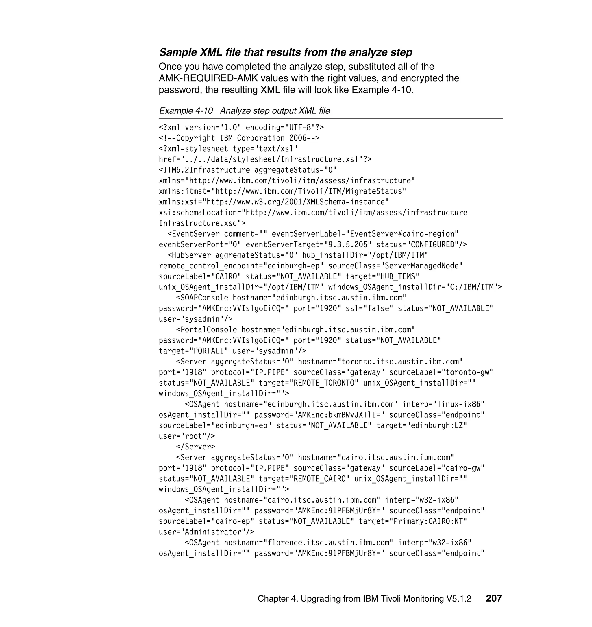Sample XML file that results from the analyze step
Once you have completed the analyze step, substituted all of the
AMK-REQUIRED-AMK values with the right values, and encrypted the
password, the resulting XML file will look like Example 4-10.

Example 4-10 Analyze step output XML file
<?xml version="1.0" encoding="UTF-8"?>
<!--Copyright IBM Corporation 2006-->
<?xml-stylesheet type="text/xsl"
href="../../data/stylesheet/Infrastructure.xsl"?>
<ITM6.2Infrastructure aggregateStatus="0"
xmlns="http://www.ibm.com/tivoli/itm/assess/infrastructure"
xmlns:itmst="http://www.ibm.com/Tivoli/ITM/MigrateStatus"
xmlns:xsi="http://www.w3.org/2001/XMLSchema-instance"
xsi:schemaLocation="http://www.ibm.com/tivoli/itm/assess/infrastructure
Infrastructure.xsd">
  <EventServer comment="" eventServerLabel="EventServer#cairo-region"
eventServerPort="0" eventServerTarget="9.3.5.205" status="CONFIGURED"/>
  <HubServer aggregateStatus="0" hub_installDir="/opt/IBM/ITM"
remote_control_endpoint="edinburgh-ep" sourceClass="ServerManagedNode"
sourceLabel="CAIRO" status="NOT_AVAILABLE" target="HUB_TEMS"
unix_OSAgent_installDir="/opt/IBM/ITM" windows_OSAgent_installDir="C:/IBM/ITM">
    <SOAPConsole hostname="edinburgh.itsc.austin.ibm.com"
password="AMKEnc:VVIslgoEiCQ=" port="1920" ssl="false" status="NOT_AVAILABLE"
user="sysadmin"/>
    <PortalConsole hostname="edinburgh.itsc.austin.ibm.com"
password="AMKEnc:VVIslgoEiCQ=" port="1920" status="NOT_AVAILABLE"
target="PORTAL1" user="sysadmin"/>
    <Server aggregateStatus="0" hostname="toronto.itsc.austin.ibm.com"
port="1918" protocol="IP.PIPE" sourceClass="gateway" sourceLabel="toronto-gw"
status="NOT_AVAILABLE" target="REMOTE_TORONTO" unix_OSAgent_installDir=""
windows_OSAgent_installDir="">
      <OSAgent hostname="edinburgh.itsc.austin.ibm.com" interp="linux-ix86"
osAgent_installDir="" password="AMKEnc:bkmBWvJXTlI=" sourceClass="endpoint"
sourceLabel="edinburgh-ep" status="NOT_AVAILABLE" target="edinburgh:LZ"
user="root"/>
    </Server>
    <Server aggregateStatus="0" hostname="cairo.itsc.austin.ibm.com"
port="1918" protocol="IP.PIPE" sourceClass="gateway" sourceLabel="cairo-gw"
status="NOT_AVAILABLE" target="REMOTE_CAIRO" unix_OSAgent_installDir=""
windows_OSAgent_installDir="">
      <OSAgent hostname="cairo.itsc.austin.ibm.com" interp="w32-ix86"
osAgent_installDir="" password="AMKEnc:91PFBMjUr8Y=" sourceClass="endpoint"
sourceLabel="cairo-ep" status="NOT_AVAILABLE" target="Primary:CAIRO:NT"
user="Administrator"/>
      <OSAgent hostname="florence.itsc.austin.ibm.com" interp="w32-ix86"
osAgent_installDir="" password="AMKEnc:91PFBMjUr8Y=" sourceClass="endpoint"




                       Chapter 4. Upgrading from IBM Tivoli Monitoring V5.1.2   207
 