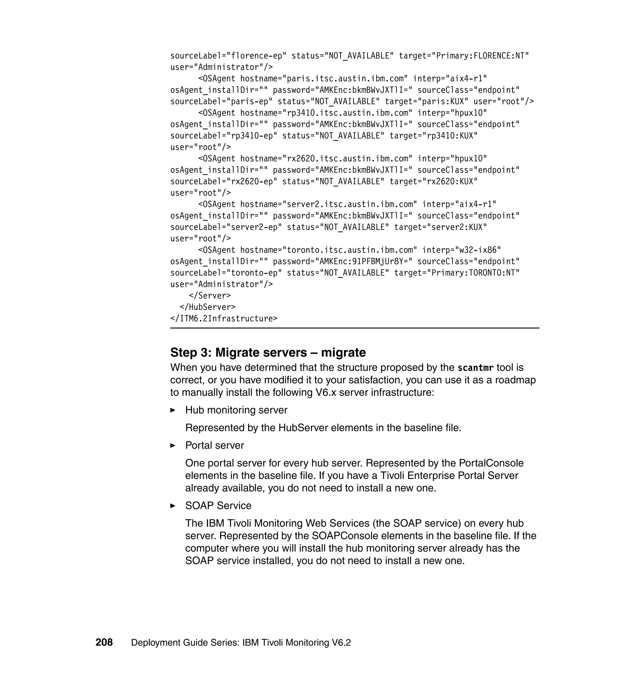 sourceLabel="florence-ep" status="NOT_AVAILABLE" target="Primary:FLORENCE:NT"
               user="Administrator"/>
                     <OSAgent hostname="paris.itsc.austin.ibm.com" interp="aix4-r1"
               osAgent_installDir="" password="AMKEnc:bkmBWvJXTlI=" sourceClass="endpoint"
               sourceLabel="paris-ep" status="NOT_AVAILABLE" target="paris:KUX" user="root"/>
                     <OSAgent hostname="rp3410.itsc.austin.ibm.com" interp="hpux10"
               osAgent_installDir="" password="AMKEnc:bkmBWvJXTlI=" sourceClass="endpoint"
               sourceLabel="rp3410-ep" status="NOT_AVAILABLE" target="rp3410:KUX"
               user="root"/>
                     <OSAgent hostname="rx2620.itsc.austin.ibm.com" interp="hpux10"
               osAgent_installDir="" password="AMKEnc:bkmBWvJXTlI=" sourceClass="endpoint"
               sourceLabel="rx2620-ep" status="NOT_AVAILABLE" target="rx2620:KUX"
               user="root"/>
                     <OSAgent hostname="server2.itsc.austin.ibm.com" interp="aix4-r1"
               osAgent_installDir="" password="AMKEnc:bkmBWvJXTlI=" sourceClass="endpoint"
               sourceLabel="server2-ep" status="NOT_AVAILABLE" target="server2:KUX"
               user="root"/>
                     <OSAgent hostname="toronto.itsc.austin.ibm.com" interp="w32-ix86"
               osAgent_installDir="" password="AMKEnc:91PFBMjUr8Y=" sourceClass="endpoint"
               sourceLabel="toronto-ep" status="NOT_AVAILABLE" target="Primary:TORONTO:NT"
               user="Administrator"/>
                   </Server>
                 </HubServer>
               </ITM6.2Infrastructure>


               Step 3: Migrate servers – migrate
               When you have determined that the structure proposed by the scantmr tool is
               correct, or you have modified it to your satisfaction, you can use it as a roadmap
               to manually install the following V6.x server infrastructure:
                  Hub monitoring server
                  Represented by the HubServer elements in the baseline file.
                  Portal server
                  One portal server for every hub server. Represented by the PortalConsole
                  elements in the baseline file. If you have a Tivoli Enterprise Portal Server
                  already available, you do not need to install a new one.
                  SOAP Service
                  The IBM Tivoli Monitoring Web Services (the SOAP service) on every hub
                  server. Represented by the SOAPConsole elements in the baseline file. If the
                  computer where you will install the hub monitoring server already has the
                  SOAP service installed, you do not need to install a new one.




208   Deployment Guide Series: IBM Tivoli Monitoring V6.2
 