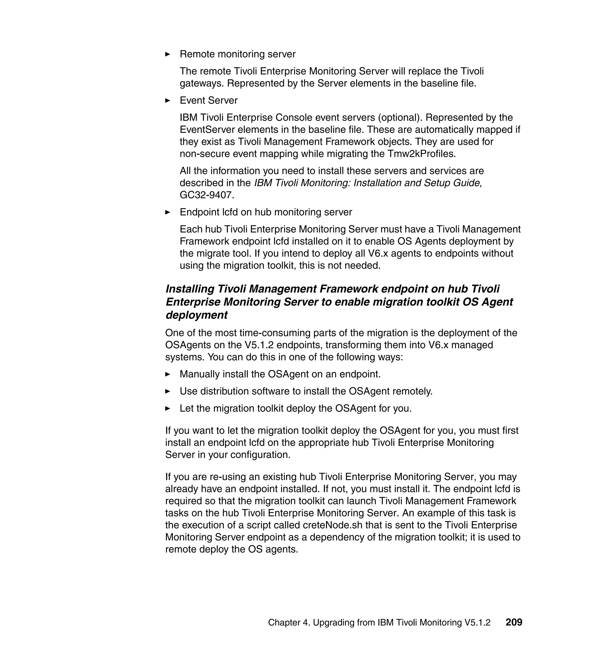 Remote monitoring server
   The remote Tivoli Enterprise Monitoring Server will replace the Tivoli
   gateways. Represented by the Server elements in the baseline file.
   Event Server
   IBM Tivoli Enterprise Console event servers (optional). Represented by the
   EventServer elements in the baseline file. These are automatically mapped if
   they exist as Tivoli Management Framework objects. They are used for
   non-secure event mapping while migrating the Tmw2kProfiles.
   All the information you need to install these servers and services are
   described in the IBM Tivoli Monitoring: Installation and Setup Guide,
   GC32-9407.
   Endpoint lcfd on hub monitoring server
   Each hub Tivoli Enterprise Monitoring Server must have a Tivoli Management
   Framework endpoint lcfd installed on it to enable OS Agents deployment by
   the migrate tool. If you intend to deploy all V6.x agents to endpoints without
   using the migration toolkit, this is not needed.

Installing Tivoli Management Framework endpoint on hub Tivoli
Enterprise Monitoring Server to enable migration toolkit OS Agent
deployment
One of the most time-consuming parts of the migration is the deployment of the
OSAgents on the V5.1.2 endpoints, transforming them into V6.x managed
systems. You can do this in one of the following ways:
   Manually install the OSAgent on an endpoint.
   Use distribution software to install the OSAgent remotely.
   Let the migration toolkit deploy the OSAgent for you.

If you want to let the migration toolkit deploy the OSAgent for you, you must first
install an endpoint lcfd on the appropriate hub Tivoli Enterprise Monitoring
Server in your configuration.

If you are re-using an existing hub Tivoli Enterprise Monitoring Server, you may
already have an endpoint installed. If not, you must install it. The endpoint lcfd is
required so that the migration toolkit can launch Tivoli Management Framework
tasks on the hub Tivoli Enterprise Monitoring Server. An example of this task is
the execution of a script called creteNode.sh that is sent to the Tivoli Enterprise
Monitoring Server endpoint as a dependency of the migration toolkit; it is used to
remote deploy the OS agents.




                        Chapter 4. Upgrading from IBM Tivoli Monitoring V5.1.2   209
 