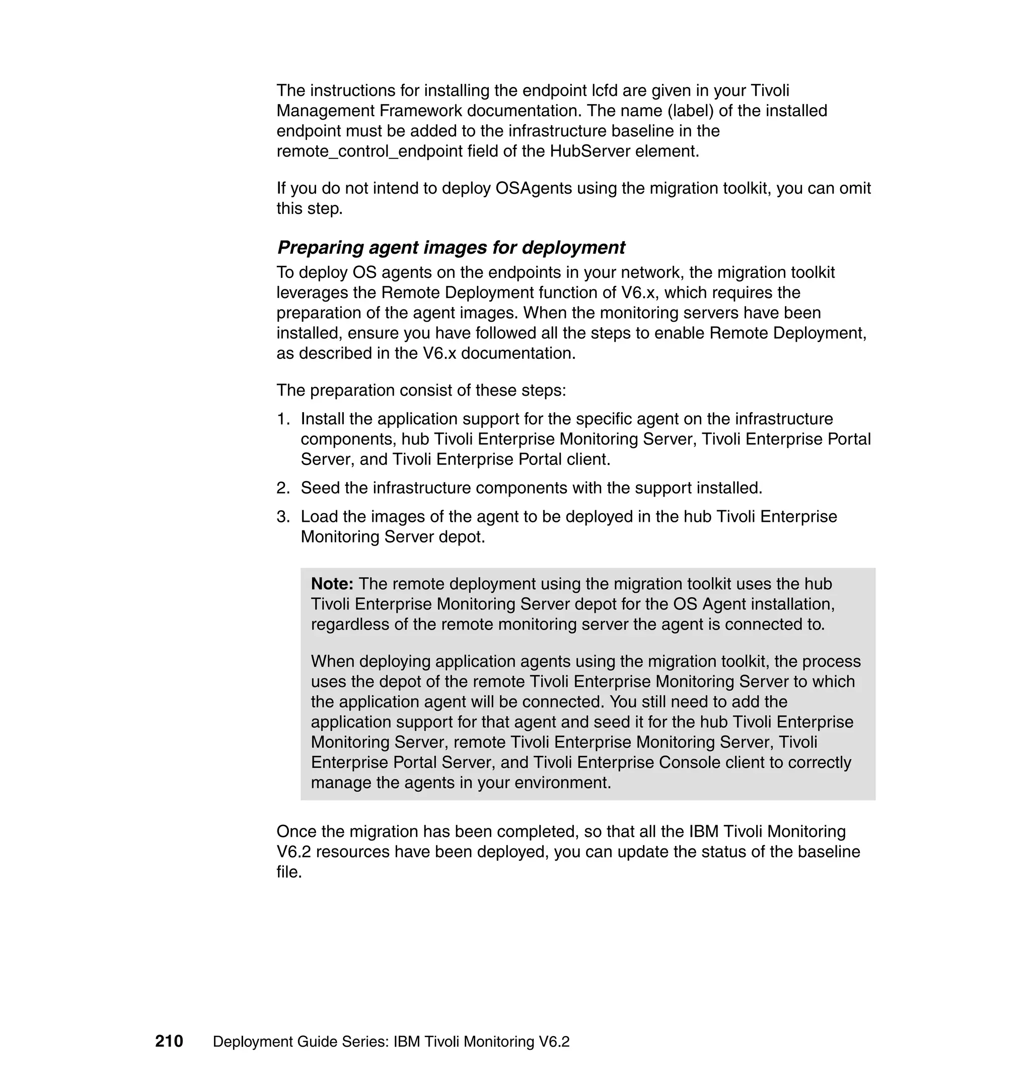 The instructions for installing the endpoint lcfd are given in your Tivoli
               Management Framework documentation. The name (label) of the installed
               endpoint must be added to the infrastructure baseline in the
               remote_control_endpoint field of the HubServer element.

               If you do not intend to deploy OSAgents using the migration toolkit, you can omit
               this step.

               Preparing agent images for deployment
               To deploy OS agents on the endpoints in your network, the migration toolkit
               leverages the Remote Deployment function of V6.x, which requires the
               preparation of the agent images. When the monitoring servers have been
               installed, ensure you have followed all the steps to enable Remote Deployment,
               as described in the V6.x documentation.

               The preparation consist of these steps:
               1. Install the application support for the specific agent on the infrastructure
                  components, hub Tivoli Enterprise Monitoring Server, Tivoli Enterprise Portal
                  Server, and Tivoli Enterprise Portal client.
               2. Seed the infrastructure components with the support installed.
               3. Load the images of the agent to be deployed in the hub Tivoli Enterprise
                  Monitoring Server depot.

                    Note: The remote deployment using the migration toolkit uses the hub
                    Tivoli Enterprise Monitoring Server depot for the OS Agent installation,
                    regardless of the remote monitoring server the agent is connected to.

                    When deploying application agents using the migration toolkit, the process
                    uses the depot of the remote Tivoli Enterprise Monitoring Server to which
                    the application agent will be connected. You still need to add the
                    application support for that agent and seed it for the hub Tivoli Enterprise
                    Monitoring Server, remote Tivoli Enterprise Monitoring Server, Tivoli
                    Enterprise Portal Server, and Tivoli Enterprise Console client to correctly
                    manage the agents in your environment.

               Once the migration has been completed, so that all the IBM Tivoli Monitoring
               V6.2 resources have been deployed, you can update the status of the baseline
               file.




210   Deployment Guide Series: IBM Tivoli Monitoring V6.2
 