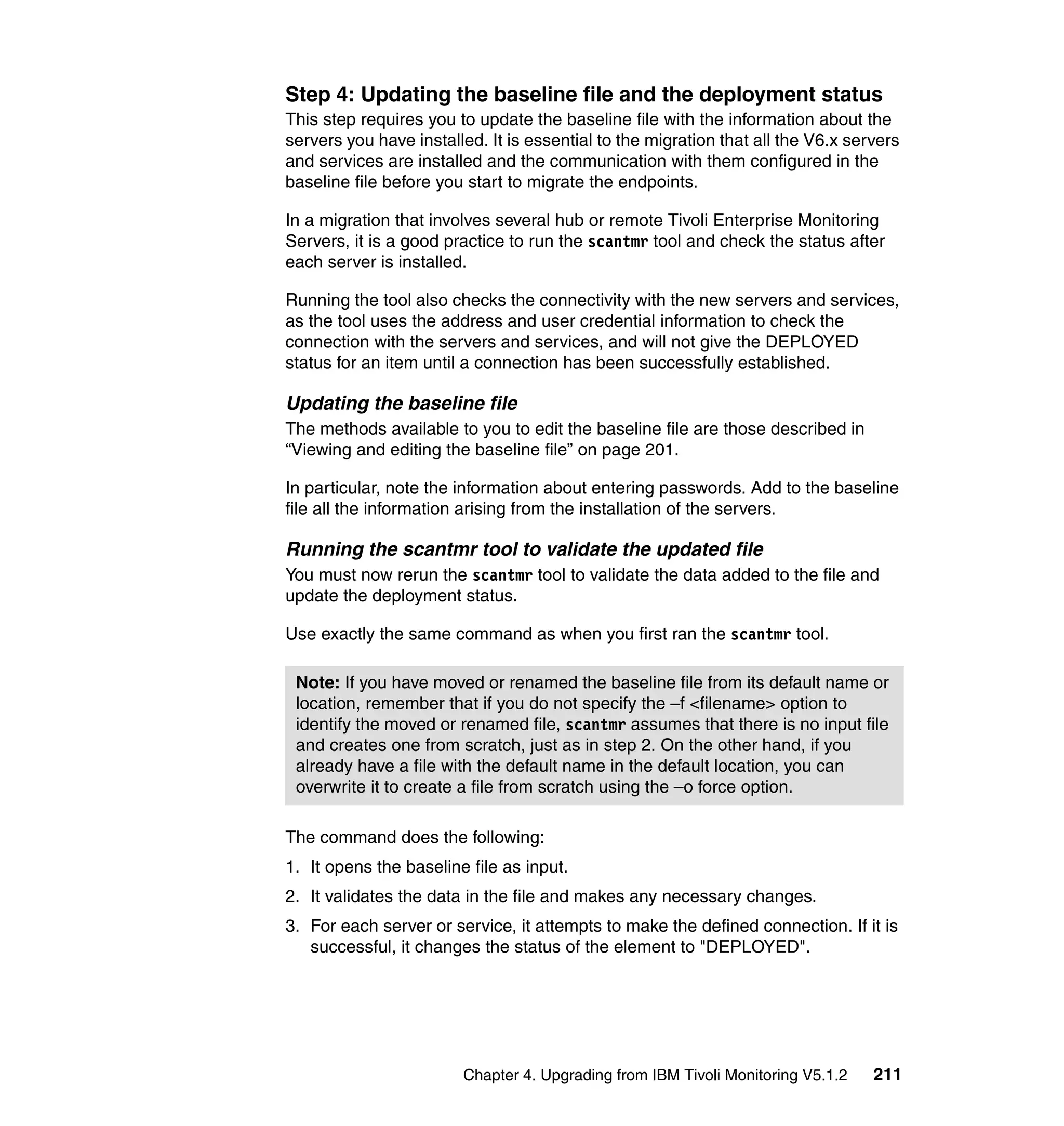 Step 4: Updating the baseline file and the deployment status
This step requires you to update the baseline file with the information about the
servers you have installed. It is essential to the migration that all the V6.x servers
and services are installed and the communication with them configured in the
baseline file before you start to migrate the endpoints.

In a migration that involves several hub or remote Tivoli Enterprise Monitoring
Servers, it is a good practice to run the scantmr tool and check the status after
each server is installed.

Running the tool also checks the connectivity with the new servers and services,
as the tool uses the address and user credential information to check the
connection with the servers and services, and will not give the DEPLOYED
status for an item until a connection has been successfully established.

Updating the baseline file
The methods available to you to edit the baseline file are those described in
“Viewing and editing the baseline file” on page 201.

In particular, note the information about entering passwords. Add to the baseline
file all the information arising from the installation of the servers.

Running the scantmr tool to validate the updated file
You must now rerun the scantmr tool to validate the data added to the file and
update the deployment status.

Use exactly the same command as when you first ran the scantmr tool.

 Note: If you have moved or renamed the baseline file from its default name or
 location, remember that if you do not specify the –f <filename> option to
 identify the moved or renamed file, scantmr assumes that there is no input file
 and creates one from scratch, just as in step 2. On the other hand, if you
 already have a file with the default name in the default location, you can
 overwrite it to create a file from scratch using the –o force option.

The command does the following:
1. It opens the baseline file as input.
2. It validates the data in the file and makes any necessary changes.
3. For each server or service, it attempts to make the defined connection. If it is
   successful, it changes the status of the element to "DEPLOYED".




                        Chapter 4. Upgrading from IBM Tivoli Monitoring V5.1.2    211
 