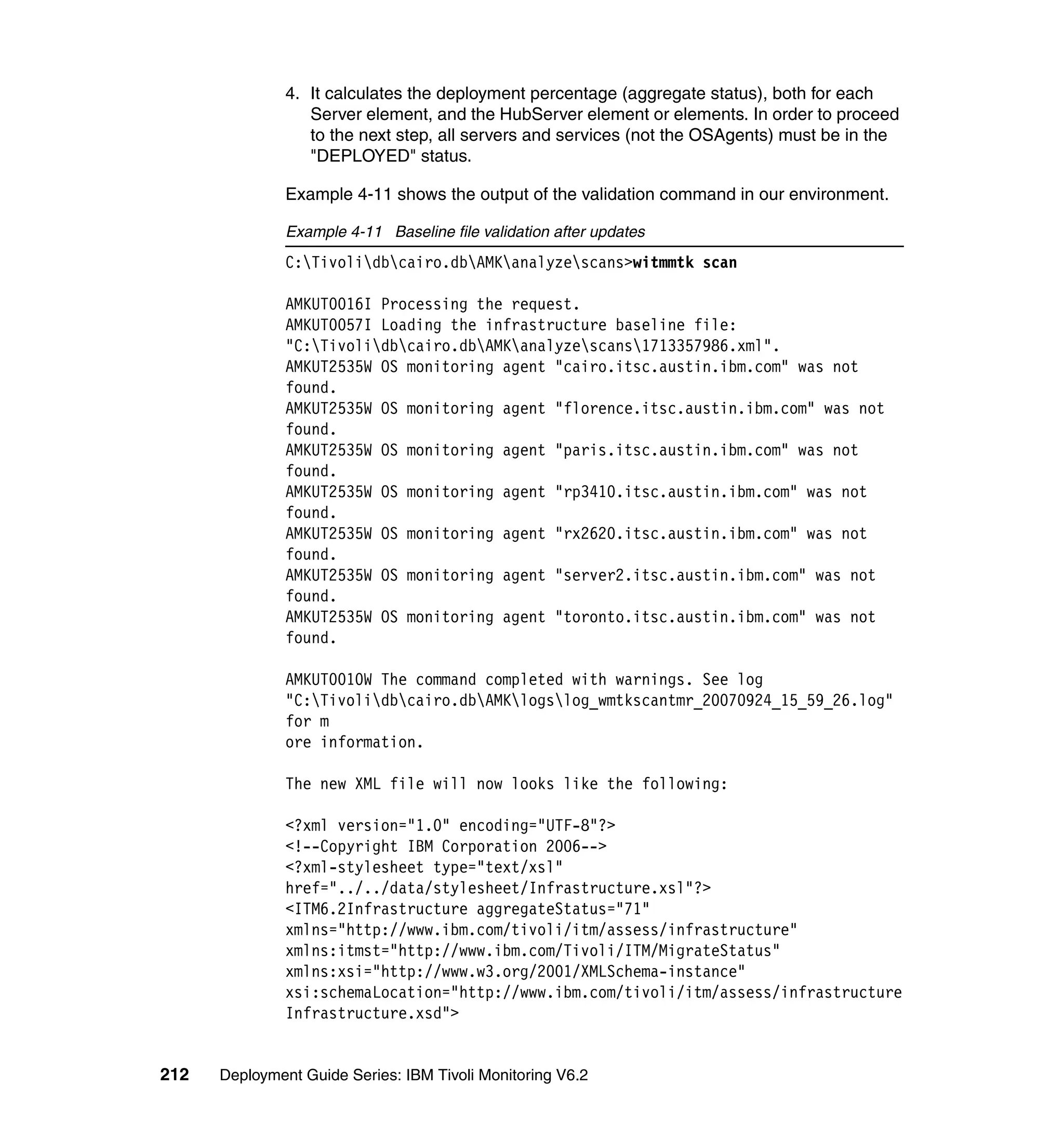 4. It calculates the deployment percentage (aggregate status), both for each
                  Server element, and the HubServer element or elements. In order to proceed
                  to the next step, all servers and services (not the OSAgents) must be in the
                  "DEPLOYED" status.

               Example 4-11 shows the output of the validation command in our environment.

               Example 4-11 Baseline file validation after updates
               C:Tivolidbcairo.dbAMKanalyzescans>witmmtk scan

               AMKUT0016I Processing the request.
               AMKUT0057I Loading the infrastructure baseline file:
               "C:Tivolidbcairo.dbAMKanalyzescans1713357986.xml".
               AMKUT2535W OS monitoring agent "cairo.itsc.austin.ibm.com" was not
               found.
               AMKUT2535W OS monitoring agent "florence.itsc.austin.ibm.com" was not
               found.
               AMKUT2535W OS monitoring agent "paris.itsc.austin.ibm.com" was not
               found.
               AMKUT2535W OS monitoring agent "rp3410.itsc.austin.ibm.com" was not
               found.
               AMKUT2535W OS monitoring agent "rx2620.itsc.austin.ibm.com" was not
               found.
               AMKUT2535W OS monitoring agent "server2.itsc.austin.ibm.com" was not
               found.
               AMKUT2535W OS monitoring agent "toronto.itsc.austin.ibm.com" was not
               found.

               AMKUT0010W The command completed with warnings. See log
               "C:Tivolidbcairo.dbAMKlogslog_wmtkscantmr_20070924_15_59_26.log"
               for m
               ore information.

               The new XML file will now looks like the following:

               <?xml version="1.0" encoding="UTF-8"?>
               <!--Copyright IBM Corporation 2006-->
               <?xml-stylesheet type="text/xsl"
               href="../../data/stylesheet/Infrastructure.xsl"?>
               <ITM6.2Infrastructure aggregateStatus="71"
               xmlns="http://www.ibm.com/tivoli/itm/assess/infrastructure"
               xmlns:itmst="http://www.ibm.com/Tivoli/ITM/MigrateStatus"
               xmlns:xsi="http://www.w3.org/2001/XMLSchema-instance"
               xsi:schemaLocation="http://www.ibm.com/tivoli/itm/assess/infrastructure
               Infrastructure.xsd">


212   Deployment Guide Series: IBM Tivoli Monitoring V6.2
 