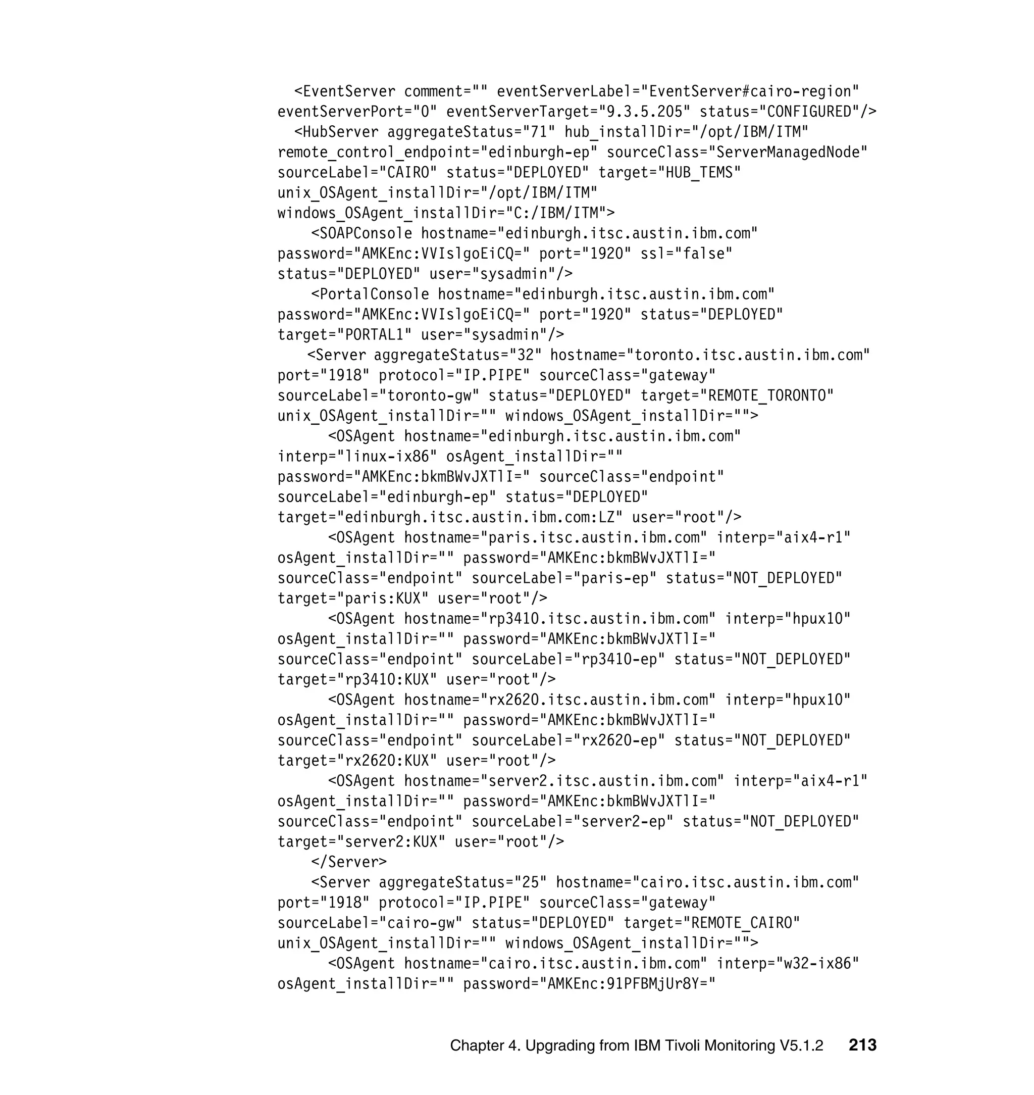 <EventServer comment="" eventServerLabel="EventServer#cairo-region"
eventServerPort="0" eventServerTarget="9.3.5.205" status="CONFIGURED"/>
  <HubServer aggregateStatus="71" hub_installDir="/opt/IBM/ITM"
remote_control_endpoint="edinburgh-ep" sourceClass="ServerManagedNode"
sourceLabel="CAIRO" status="DEPLOYED" target="HUB_TEMS"
unix_OSAgent_installDir="/opt/IBM/ITM"
windows_OSAgent_installDir="C:/IBM/ITM">
    <SOAPConsole hostname="edinburgh.itsc.austin.ibm.com"
password="AMKEnc:VVIslgoEiCQ=" port="1920" ssl="false"
status="DEPLOYED" user="sysadmin"/>
    <PortalConsole hostname="edinburgh.itsc.austin.ibm.com"
password="AMKEnc:VVIslgoEiCQ=" port="1920" status="DEPLOYED"
target="PORTAL1" user="sysadmin"/>
    <Server aggregateStatus="32" hostname="toronto.itsc.austin.ibm.com"
port="1918" protocol="IP.PIPE" sourceClass="gateway"
sourceLabel="toronto-gw" status="DEPLOYED" target="REMOTE_TORONTO"
unix_OSAgent_installDir="" windows_OSAgent_installDir="">
      <OSAgent hostname="edinburgh.itsc.austin.ibm.com"
interp="linux-ix86" osAgent_installDir=""
password="AMKEnc:bkmBWvJXTlI=" sourceClass="endpoint"
sourceLabel="edinburgh-ep" status="DEPLOYED"
target="edinburgh.itsc.austin.ibm.com:LZ" user="root"/>
      <OSAgent hostname="paris.itsc.austin.ibm.com" interp="aix4-r1"
osAgent_installDir="" password="AMKEnc:bkmBWvJXTlI="
sourceClass="endpoint" sourceLabel="paris-ep" status="NOT_DEPLOYED"
target="paris:KUX" user="root"/>
      <OSAgent hostname="rp3410.itsc.austin.ibm.com" interp="hpux10"
osAgent_installDir="" password="AMKEnc:bkmBWvJXTlI="
sourceClass="endpoint" sourceLabel="rp3410-ep" status="NOT_DEPLOYED"
target="rp3410:KUX" user="root"/>
      <OSAgent hostname="rx2620.itsc.austin.ibm.com" interp="hpux10"
osAgent_installDir="" password="AMKEnc:bkmBWvJXTlI="
sourceClass="endpoint" sourceLabel="rx2620-ep" status="NOT_DEPLOYED"
target="rx2620:KUX" user="root"/>
      <OSAgent hostname="server2.itsc.austin.ibm.com" interp="aix4-r1"
osAgent_installDir="" password="AMKEnc:bkmBWvJXTlI="
sourceClass="endpoint" sourceLabel="server2-ep" status="NOT_DEPLOYED"
target="server2:KUX" user="root"/>
    </Server>
    <Server aggregateStatus="25" hostname="cairo.itsc.austin.ibm.com"
port="1918" protocol="IP.PIPE" sourceClass="gateway"
sourceLabel="cairo-gw" status="DEPLOYED" target="REMOTE_CAIRO"
unix_OSAgent_installDir="" windows_OSAgent_installDir="">
      <OSAgent hostname="cairo.itsc.austin.ibm.com" interp="w32-ix86"
osAgent_installDir="" password="AMKEnc:91PFBMjUr8Y="


                    Chapter 4. Upgrading from IBM Tivoli Monitoring V5.1.2   213
 