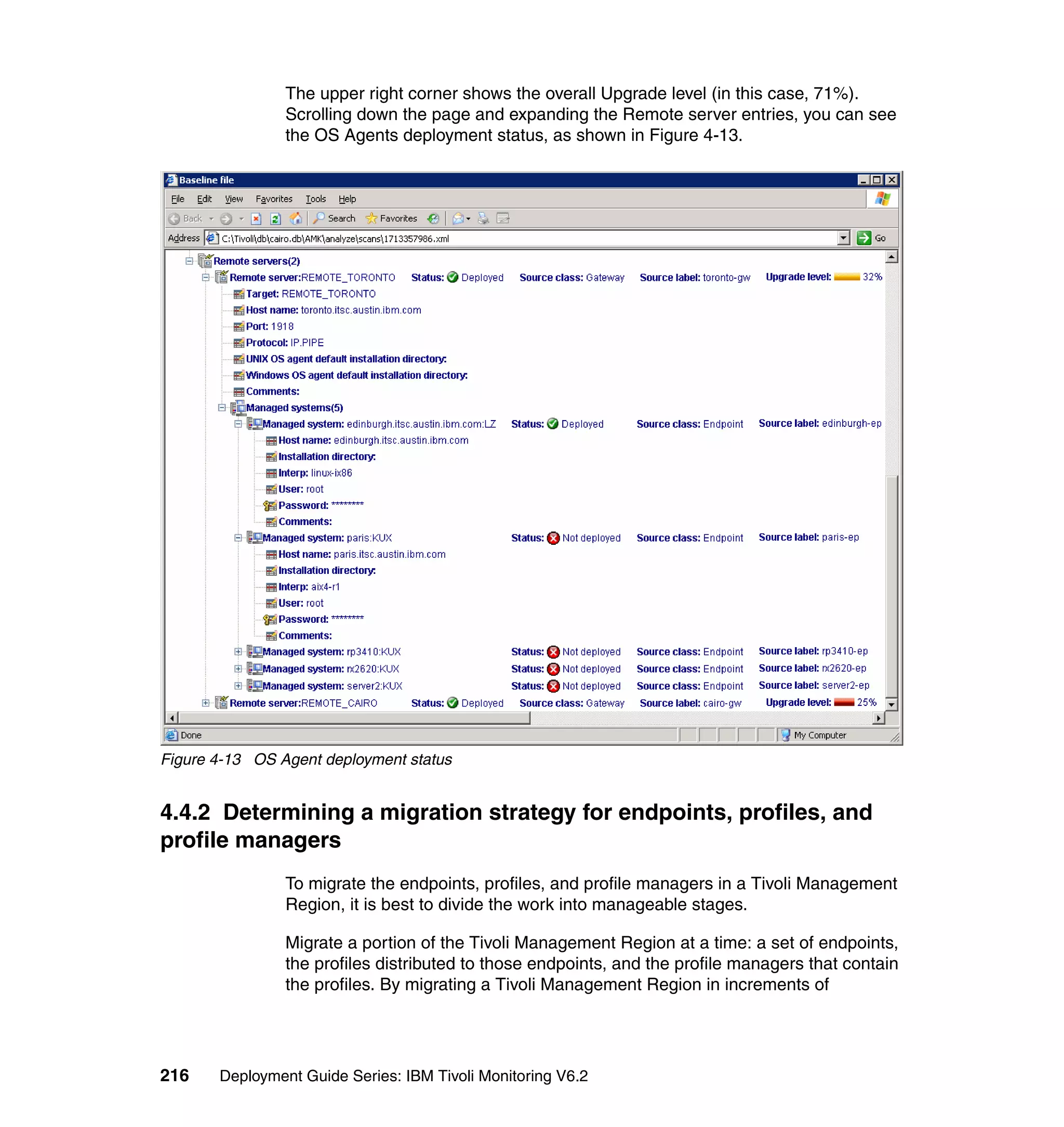 The upper right corner shows the overall Upgrade level (in this case, 71%).
                Scrolling down the page and expanding the Remote server entries, you can see
                the OS Agents deployment status, as shown in Figure 4-13.




Figure 4-13 OS Agent deployment status


4.4.2 Determining a migration strategy for endpoints, profiles, and
profile managers
                To migrate the endpoints, profiles, and profile managers in a Tivoli Management
                Region, it is best to divide the work into manageable stages.

                Migrate a portion of the Tivoli Management Region at a time: a set of endpoints,
                the profiles distributed to those endpoints, and the profile managers that contain
                the profiles. By migrating a Tivoli Management Region in increments of




216    Deployment Guide Series: IBM Tivoli Monitoring V6.2
 
