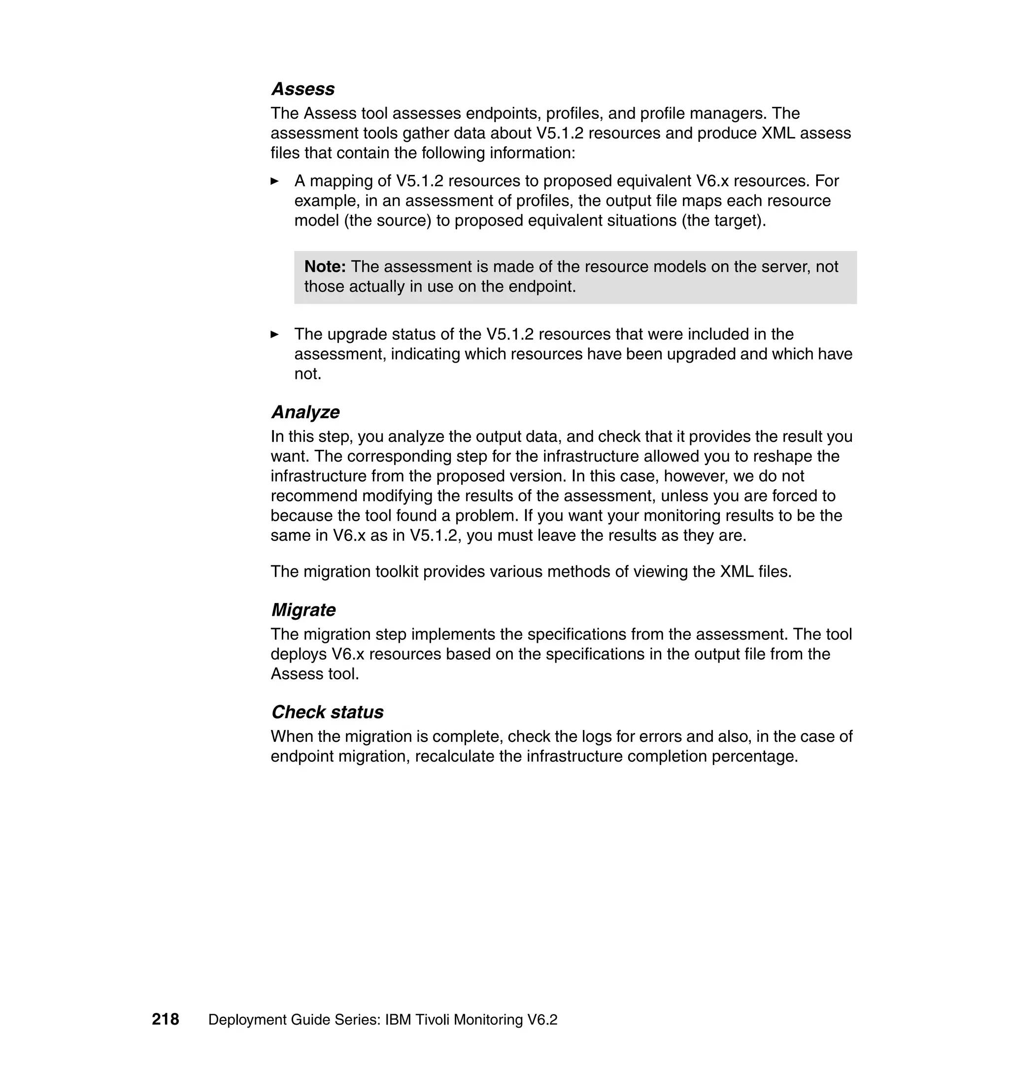 Assess
               The Assess tool assesses endpoints, profiles, and profile managers. The
               assessment tools gather data about V5.1.2 resources and produce XML assess
               files that contain the following information:
                  A mapping of V5.1.2 resources to proposed equivalent V6.x resources. For
                  example, in an assessment of profiles, the output file maps each resource
                  model (the source) to proposed equivalent situations (the target).

                    Note: The assessment is made of the resource models on the server, not
                    those actually in use on the endpoint.

                  The upgrade status of the V5.1.2 resources that were included in the
                  assessment, indicating which resources have been upgraded and which have
                  not.

               Analyze
               In this step, you analyze the output data, and check that it provides the result you
               want. The corresponding step for the infrastructure allowed you to reshape the
               infrastructure from the proposed version. In this case, however, we do not
               recommend modifying the results of the assessment, unless you are forced to
               because the tool found a problem. If you want your monitoring results to be the
               same in V6.x as in V5.1.2, you must leave the results as they are.

               The migration toolkit provides various methods of viewing the XML files.

               Migrate
               The migration step implements the specifications from the assessment. The tool
               deploys V6.x resources based on the specifications in the output file from the
               Assess tool.

               Check status
               When the migration is complete, check the logs for errors and also, in the case of
               endpoint migration, recalculate the infrastructure completion percentage.




218   Deployment Guide Series: IBM Tivoli Monitoring V6.2
 