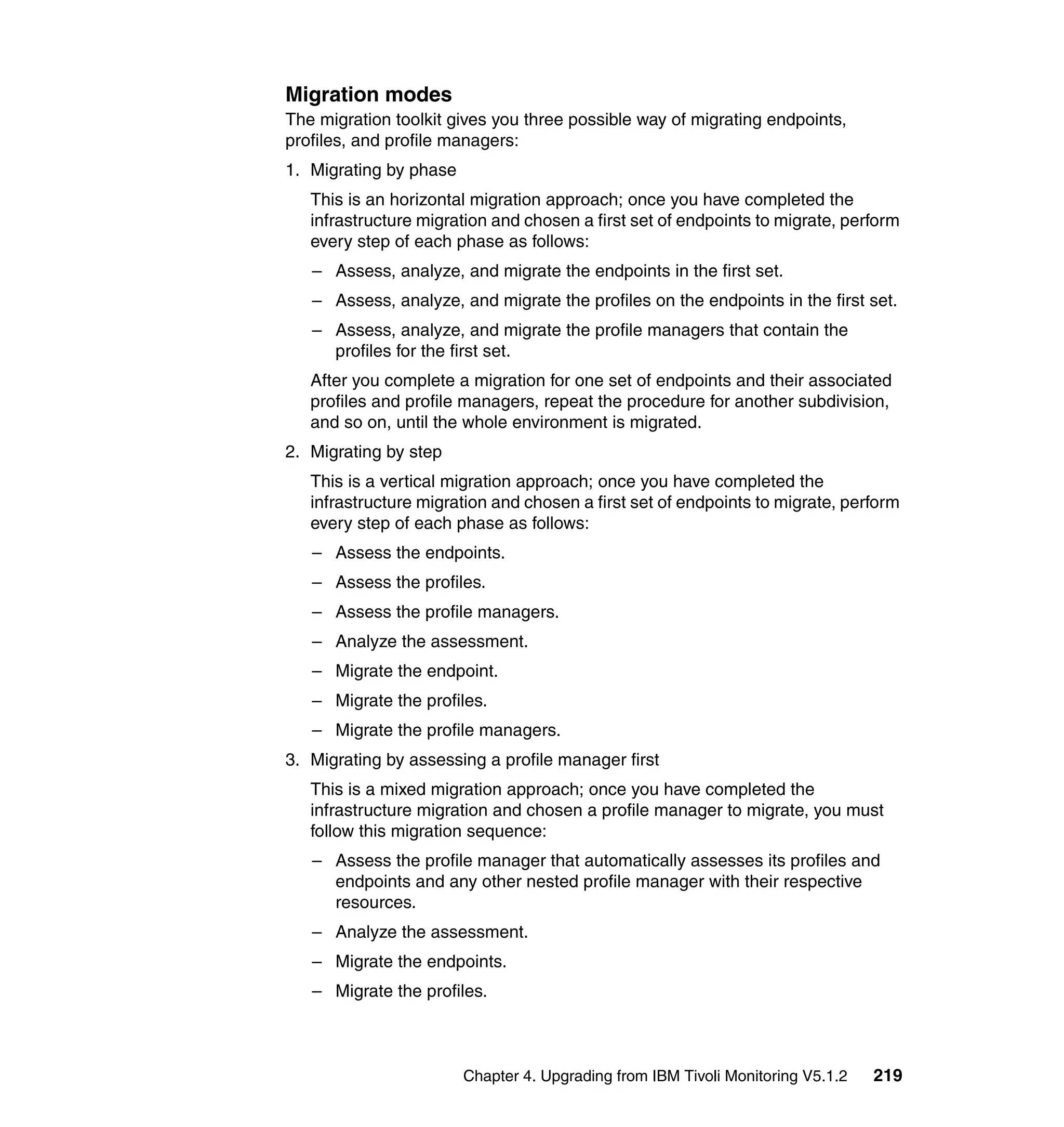 Migration modes
The migration toolkit gives you three possible way of migrating endpoints,
profiles, and profile managers:
1. Migrating by phase
   This is an horizontal migration approach; once you have completed the
   infrastructure migration and chosen a first set of endpoints to migrate, perform
   every step of each phase as follows:
   – Assess, analyze, and migrate the endpoints in the first set.
   – Assess, analyze, and migrate the profiles on the endpoints in the first set.
   – Assess, analyze, and migrate the profile managers that contain the
     profiles for the first set.
   After you complete a migration for one set of endpoints and their associated
   profiles and profile managers, repeat the procedure for another subdivision,
   and so on, until the whole environment is migrated.
2. Migrating by step
   This is a vertical migration approach; once you have completed the
   infrastructure migration and chosen a first set of endpoints to migrate, perform
   every step of each phase as follows:
   – Assess the endpoints.
   – Assess the profiles.
   – Assess the profile managers.
   – Analyze the assessment.
   – Migrate the endpoint.
   – Migrate the profiles.
   – Migrate the profile managers.
3. Migrating by assessing a profile manager first
   This is a mixed migration approach; once you have completed the
   infrastructure migration and chosen a profile manager to migrate, you must
   follow this migration sequence:
   – Assess the profile manager that automatically assesses its profiles and
     endpoints and any other nested profile manager with their respective
     resources.
   – Analyze the assessment.
   – Migrate the endpoints.
   – Migrate the profiles.



                        Chapter 4. Upgrading from IBM Tivoli Monitoring V5.1.2   219
 