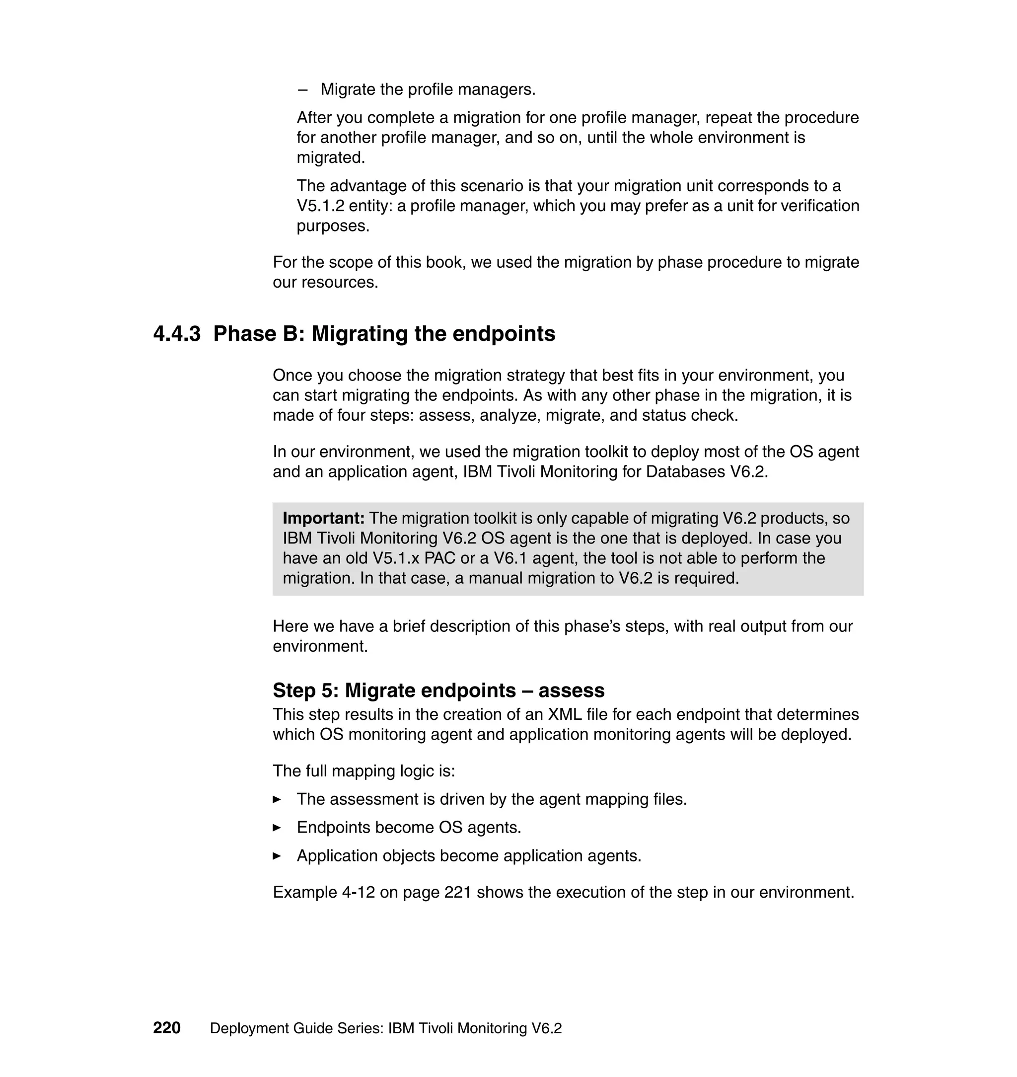 – Migrate the profile managers.
                  After you complete a migration for one profile manager, repeat the procedure
                  for another profile manager, and so on, until the whole environment is
                  migrated.
                  The advantage of this scenario is that your migration unit corresponds to a
                  V5.1.2 entity: a profile manager, which you may prefer as a unit for verification
                  purposes.

               For the scope of this book, we used the migration by phase procedure to migrate
               our resources.


4.4.3 Phase B: Migrating the endpoints
               Once you choose the migration strategy that best fits in your environment, you
               can start migrating the endpoints. As with any other phase in the migration, it is
               made of four steps: assess, analyze, migrate, and status check.

               In our environment, we used the migration toolkit to deploy most of the OS agent
               and an application agent, IBM Tivoli Monitoring for Databases V6.2.

                Important: The migration toolkit is only capable of migrating V6.2 products, so
                IBM Tivoli Monitoring V6.2 OS agent is the one that is deployed. In case you
                have an old V5.1.x PAC or a V6.1 agent, the tool is not able to perform the
                migration. In that case, a manual migration to V6.2 is required.

               Here we have a brief description of this phase’s steps, with real output from our
               environment.

               Step 5: Migrate endpoints – assess
               This step results in the creation of an XML file for each endpoint that determines
               which OS monitoring agent and application monitoring agents will be deployed.

               The full mapping logic is:
                  The assessment is driven by the agent mapping files.
                  Endpoints become OS agents.
                  Application objects become application agents.

               Example 4-12 on page 221 shows the execution of the step in our environment.




220   Deployment Guide Series: IBM Tivoli Monitoring V6.2
 