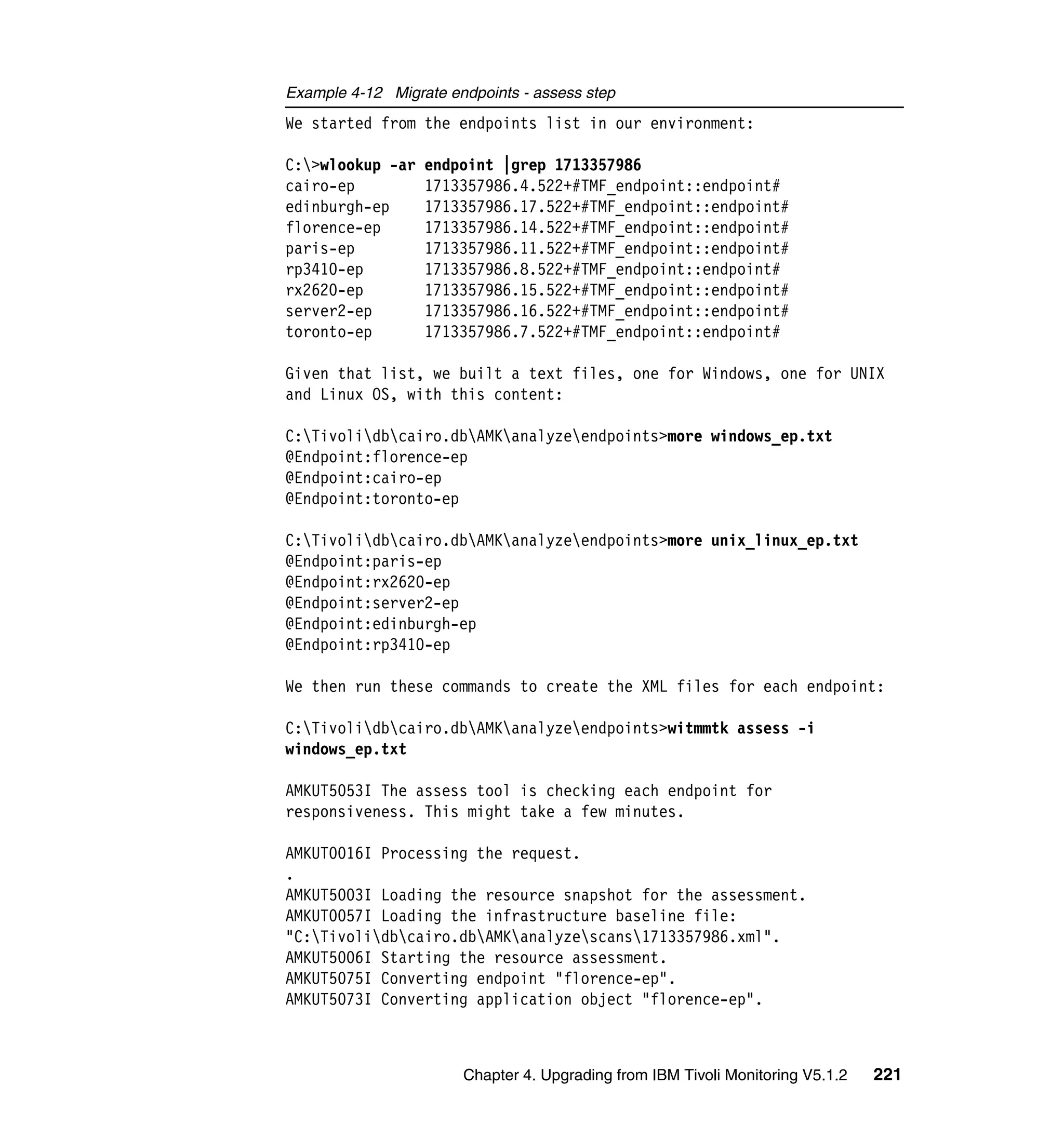 Example 4-12 Migrate endpoints - assess step
We started from the endpoints list in our environment:

C:>wlookup -ar   endpoint |grep 1713357986
cairo-ep          1713357986.4.522+#TMF_endpoint::endpoint#
edinburgh-ep      1713357986.17.522+#TMF_endpoint::endpoint#
florence-ep       1713357986.14.522+#TMF_endpoint::endpoint#
paris-ep          1713357986.11.522+#TMF_endpoint::endpoint#
rp3410-ep         1713357986.8.522+#TMF_endpoint::endpoint#
rx2620-ep         1713357986.15.522+#TMF_endpoint::endpoint#
server2-ep        1713357986.16.522+#TMF_endpoint::endpoint#
toronto-ep        1713357986.7.522+#TMF_endpoint::endpoint#

Given that list, we built a text files, one for Windows, one for UNIX
and Linux OS, with this content:

C:Tivolidbcairo.dbAMKanalyzeendpoints>more windows_ep.txt
@Endpoint:florence-ep
@Endpoint:cairo-ep
@Endpoint:toronto-ep

C:Tivolidbcairo.dbAMKanalyzeendpoints>more unix_linux_ep.txt
@Endpoint:paris-ep
@Endpoint:rx2620-ep
@Endpoint:server2-ep
@Endpoint:edinburgh-ep
@Endpoint:rp3410-ep

We then run these commands to create the XML files for each endpoint:

C:Tivolidbcairo.dbAMKanalyzeendpoints>witmmtk assess -i
windows_ep.txt

AMKUT5053I The assess tool is checking each endpoint for
responsiveness. This might take a few minutes.

AMKUT0016I Processing the request.
.
AMKUT5003I Loading the resource snapshot for the assessment.
AMKUT0057I Loading the infrastructure baseline file:
"C:Tivolidbcairo.dbAMKanalyzescans1713357986.xml".
AMKUT5006I Starting the resource assessment.
AMKUT5075I Converting endpoint "florence-ep".
AMKUT5073I Converting application object "florence-ep".



                       Chapter 4. Upgrading from IBM Tivoli Monitoring V5.1.2   221
 