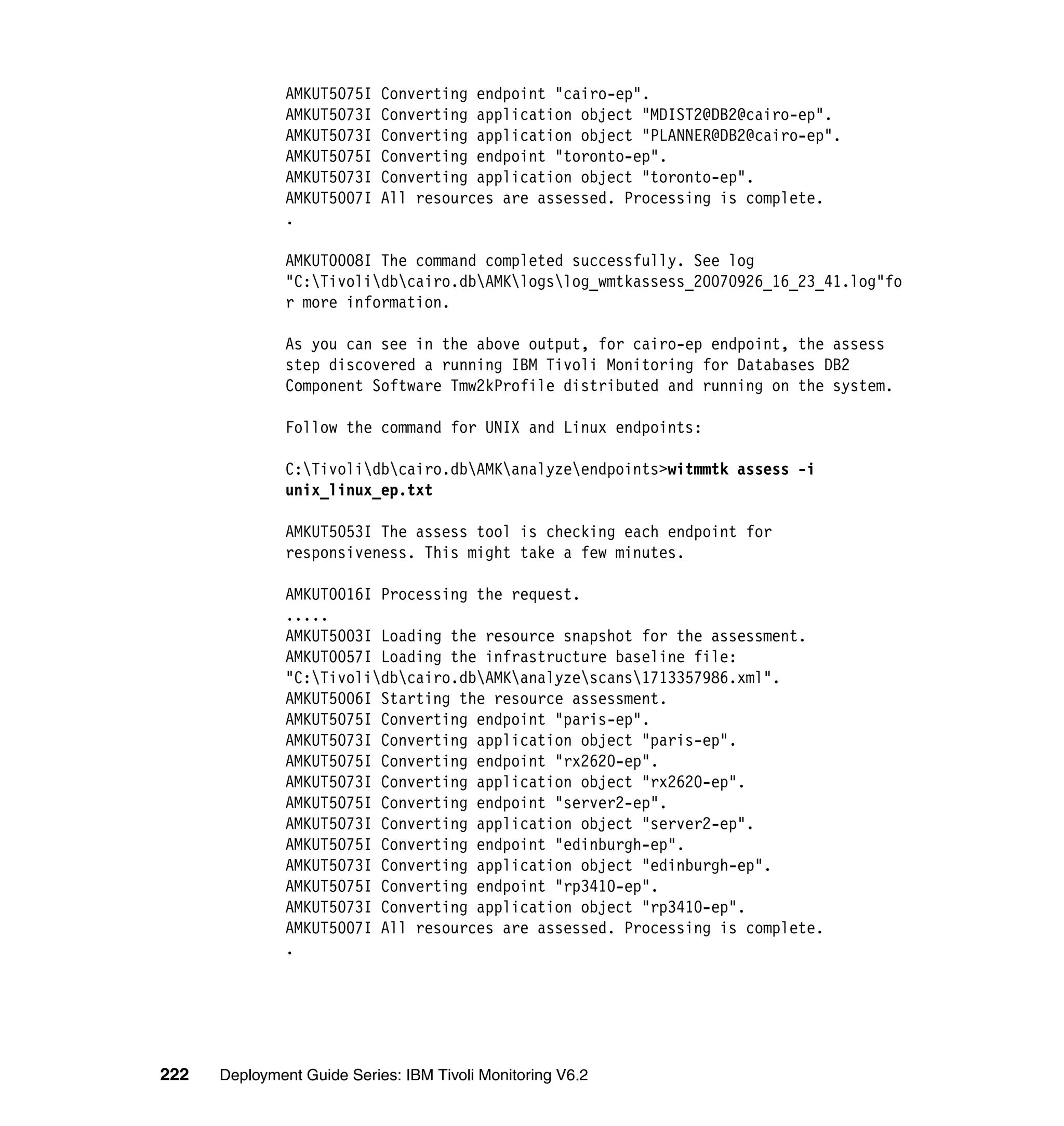 AMKUT5075I   Converting endpoint "cairo-ep".
               AMKUT5073I   Converting application object "MDIST2@DB2@cairo-ep".
               AMKUT5073I   Converting application object "PLANNER@DB2@cairo-ep".
               AMKUT5075I   Converting endpoint "toronto-ep".
               AMKUT5073I   Converting application object "toronto-ep".
               AMKUT5007I   All resources are assessed. Processing is complete.
               .

               AMKUT0008I The command completed successfully. See log
               "C:Tivolidbcairo.dbAMKlogslog_wmtkassess_20070926_16_23_41.log"fo
               r more information.

               As you can see in the above output, for cairo-ep endpoint, the assess
               step discovered a running IBM Tivoli Monitoring for Databases DB2
               Component Software Tmw2kProfile distributed and running on the system.

               Follow the command for UNIX and Linux endpoints:

               C:Tivolidbcairo.dbAMKanalyzeendpoints>witmmtk assess -i
               unix_linux_ep.txt

               AMKUT5053I The assess tool is checking each endpoint for
               responsiveness. This might take a few minutes.

               AMKUT0016I Processing the request.
               .....
               AMKUT5003I Loading the resource snapshot for the assessment.
               AMKUT0057I Loading the infrastructure baseline file:
               "C:Tivolidbcairo.dbAMKanalyzescans1713357986.xml".
               AMKUT5006I Starting the resource assessment.
               AMKUT5075I Converting endpoint "paris-ep".
               AMKUT5073I Converting application object "paris-ep".
               AMKUT5075I Converting endpoint "rx2620-ep".
               AMKUT5073I Converting application object "rx2620-ep".
               AMKUT5075I Converting endpoint "server2-ep".
               AMKUT5073I Converting application object "server2-ep".
               AMKUT5075I Converting endpoint "edinburgh-ep".
               AMKUT5073I Converting application object "edinburgh-ep".
               AMKUT5075I Converting endpoint "rp3410-ep".
               AMKUT5073I Converting application object "rp3410-ep".
               AMKUT5007I All resources are assessed. Processing is complete.
               .




222   Deployment Guide Series: IBM Tivoli Monitoring V6.2
 