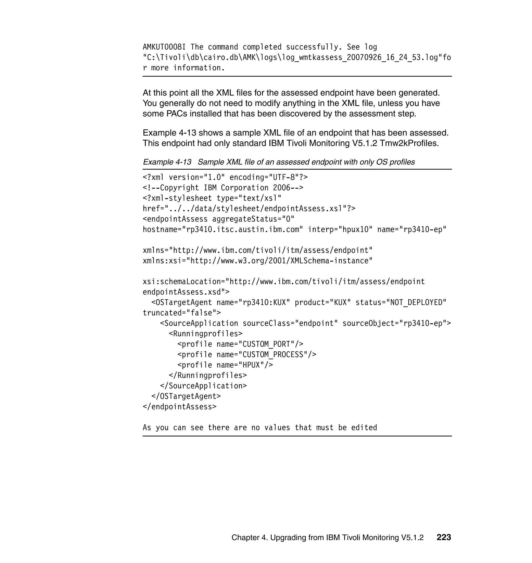AMKUT0008I The command completed successfully. See log
"C:Tivolidbcairo.dbAMKlogslog_wmtkassess_20070926_16_24_53.log"fo
r more information.

At this point all the XML files for the assessed endpoint have been generated.
You generally do not need to modify anything in the XML file, unless you have
some PACs installed that has been discovered by the assessment step.

Example 4-13 shows a sample XML file of an endpoint that has been assessed.
This endpoint had only standard IBM Tivoli Monitoring V5.1.2 Tmw2kProfiles.

Example 4-13 Sample XML file of an assessed endpoint with only OS profiles
<?xml version="1.0" encoding="UTF-8"?>
<!--Copyright IBM Corporation 2006-->
<?xml-stylesheet type="text/xsl"
href="../../data/stylesheet/endpointAssess.xsl"?>
<endpointAssess aggregateStatus="0"
hostname="rp3410.itsc.austin.ibm.com" interp="hpux10" name="rp3410-ep"

xmlns="http://www.ibm.com/tivoli/itm/assess/endpoint"
xmlns:xsi="http://www.w3.org/2001/XMLSchema-instance"

xsi:schemaLocation="http://www.ibm.com/tivoli/itm/assess/endpoint
endpointAssess.xsd">
  <OSTargetAgent name="rp3410:KUX" product="KUX" status="NOT_DEPLOYED"
truncated="false">
    <SourceApplication sourceClass="endpoint" sourceObject="rp3410-ep">
      <Runningprofiles>
        <profile name="CUSTOM_PORT"/>
        <profile name="CUSTOM_PROCESS"/>
        <profile name="HPUX"/>
      </Runningprofiles>
    </SourceApplication>
  </OSTargetAgent>
</endpointAssess>

As you can see there are no values that must be edited




                        Chapter 4. Upgrading from IBM Tivoli Monitoring V5.1.2   223
 