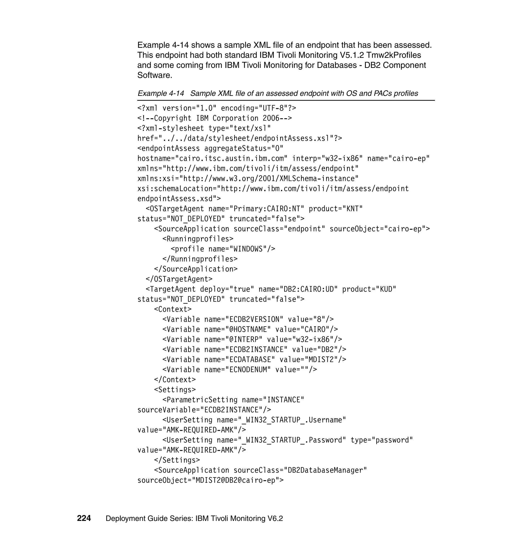 Example 4-14 shows a sample XML file of an endpoint that has been assessed.
               This endpoint had both standard IBM Tivoli Monitoring V5.1.2 Tmw2kProfiles
               and some coming from IBM Tivoli Monitoring for Databases - DB2 Component
               Software.

               Example 4-14 Sample XML file of an assessed endpoint with OS and PACs profiles
               <?xml version="1.0" encoding="UTF-8"?>
               <!--Copyright IBM Corporation 2006-->
               <?xml-stylesheet type="text/xsl"
               href="../../data/stylesheet/endpointAssess.xsl"?>
               <endpointAssess aggregateStatus="0"
               hostname="cairo.itsc.austin.ibm.com" interp="w32-ix86" name="cairo-ep"
               xmlns="http://www.ibm.com/tivoli/itm/assess/endpoint"
               xmlns:xsi="http://www.w3.org/2001/XMLSchema-instance"
               xsi:schemaLocation="http://www.ibm.com/tivoli/itm/assess/endpoint
               endpointAssess.xsd">
                 <OSTargetAgent name="Primary:CAIRO:NT" product="KNT"
               status="NOT_DEPLOYED" truncated="false">
                   <SourceApplication sourceClass="endpoint" sourceObject="cairo-ep">
                     <Runningprofiles>
                       <profile name="WINDOWS"/>
                     </Runningprofiles>
                   </SourceApplication>
                 </OSTargetAgent>
                 <TargetAgent deploy="true" name="DB2:CAIRO:UD" product="KUD"
               status="NOT_DEPLOYED" truncated="false">
                   <Context>
                     <Variable name="ECDB2VERSION" value="8"/>
                     <Variable name="@HOSTNAME" value="CAIRO"/>
                     <Variable name="@INTERP" value="w32-ix86"/>
                     <Variable name="ECDB2INSTANCE" value="DB2"/>
                     <Variable name="ECDATABASE" value="MDIST2"/>
                     <Variable name="ECNODENUM" value=""/>
                   </Context>
                   <Settings>
                     <ParametricSetting name="INSTANCE"
               sourceVariable="ECDB2INSTANCE"/>
                     <UserSetting name="_WIN32_STARTUP_.Username"
               value="AMK-REQUIRED-AMK"/>
                     <UserSetting name="_WIN32_STARTUP_.Password" type="password"
               value="AMK-REQUIRED-AMK"/>
                   </Settings>
                   <SourceApplication sourceClass="DB2DatabaseManager"
               sourceObject="MDIST2@DB2@cairo-ep">



224   Deployment Guide Series: IBM Tivoli Monitoring V6.2
 