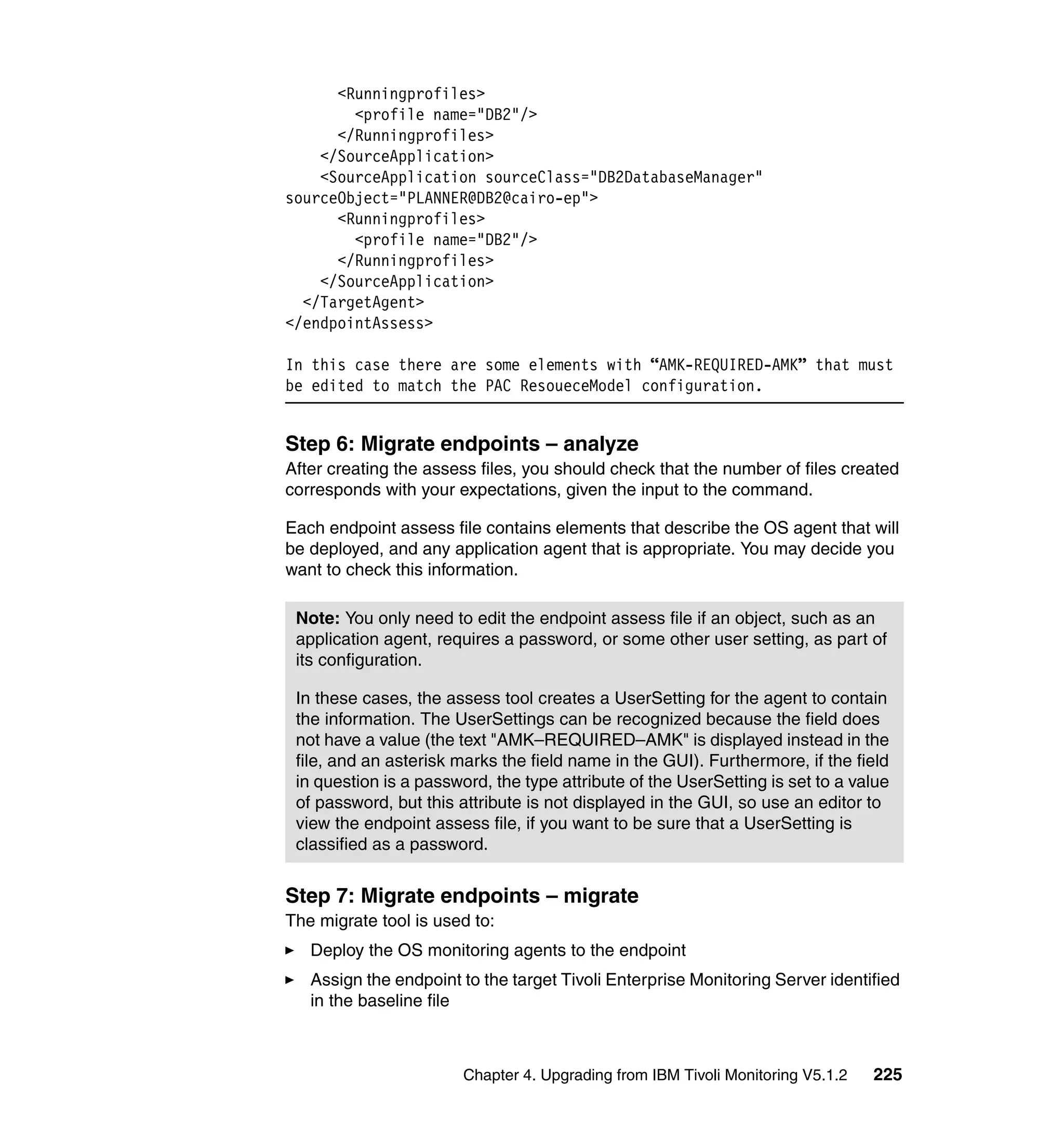 <Runningprofiles>
        <profile name="DB2"/>
      </Runningprofiles>
    </SourceApplication>
    <SourceApplication sourceClass="DB2DatabaseManager"
sourceObject="PLANNER@DB2@cairo-ep">
      <Runningprofiles>
        <profile name="DB2"/>
      </Runningprofiles>
    </SourceApplication>
  </TargetAgent>
</endpointAssess>

In this case there are some elements with “AMK-REQUIRED-AMK” that must
be edited to match the PAC ResoueceModel configuration.


Step 6: Migrate endpoints – analyze
After creating the assess files, you should check that the number of files created
corresponds with your expectations, given the input to the command.

Each endpoint assess file contains elements that describe the OS agent that will
be deployed, and any application agent that is appropriate. You may decide you
want to check this information.

 Note: You only need to edit the endpoint assess file if an object, such as an
 application agent, requires a password, or some other user setting, as part of
 its configuration.

 In these cases, the assess tool creates a UserSetting for the agent to contain
 the information. The UserSettings can be recognized because the field does
 not have a value (the text "AMK–REQUIRED–AMK" is displayed instead in the
 file, and an asterisk marks the field name in the GUI). Furthermore, if the field
 in question is a password, the type attribute of the UserSetting is set to a value
 of password, but this attribute is not displayed in the GUI, so use an editor to
 view the endpoint assess file, if you want to be sure that a UserSetting is
 classified as a password.


Step 7: Migrate endpoints – migrate
The migrate tool is used to:
   Deploy the OS monitoring agents to the endpoint
   Assign the endpoint to the target Tivoli Enterprise Monitoring Server identified
   in the baseline file



                        Chapter 4. Upgrading from IBM Tivoli Monitoring V5.1.2   225
 