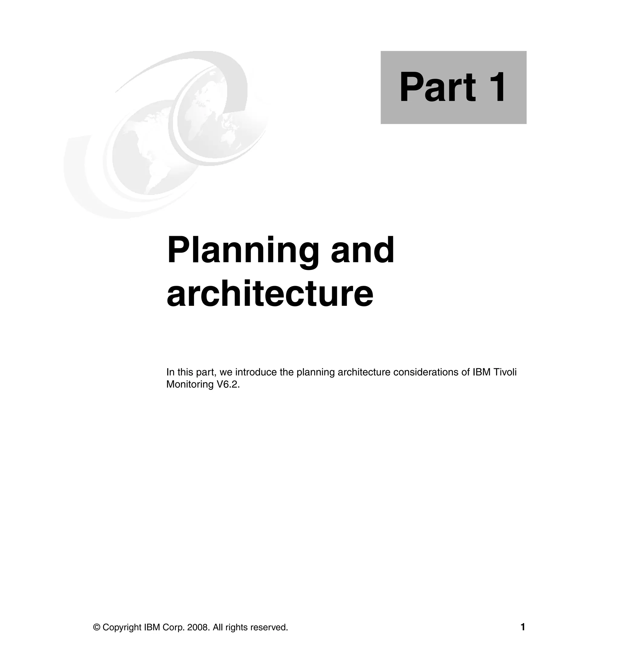 Part 1


Part       1     Planning and
                 architecture
                 In this part, we introduce the planning architecture considerations of IBM Tivoli
                 Monitoring V6.2.




© Copyright IBM Corp. 2008. All rights reserved.                                                     1
 
