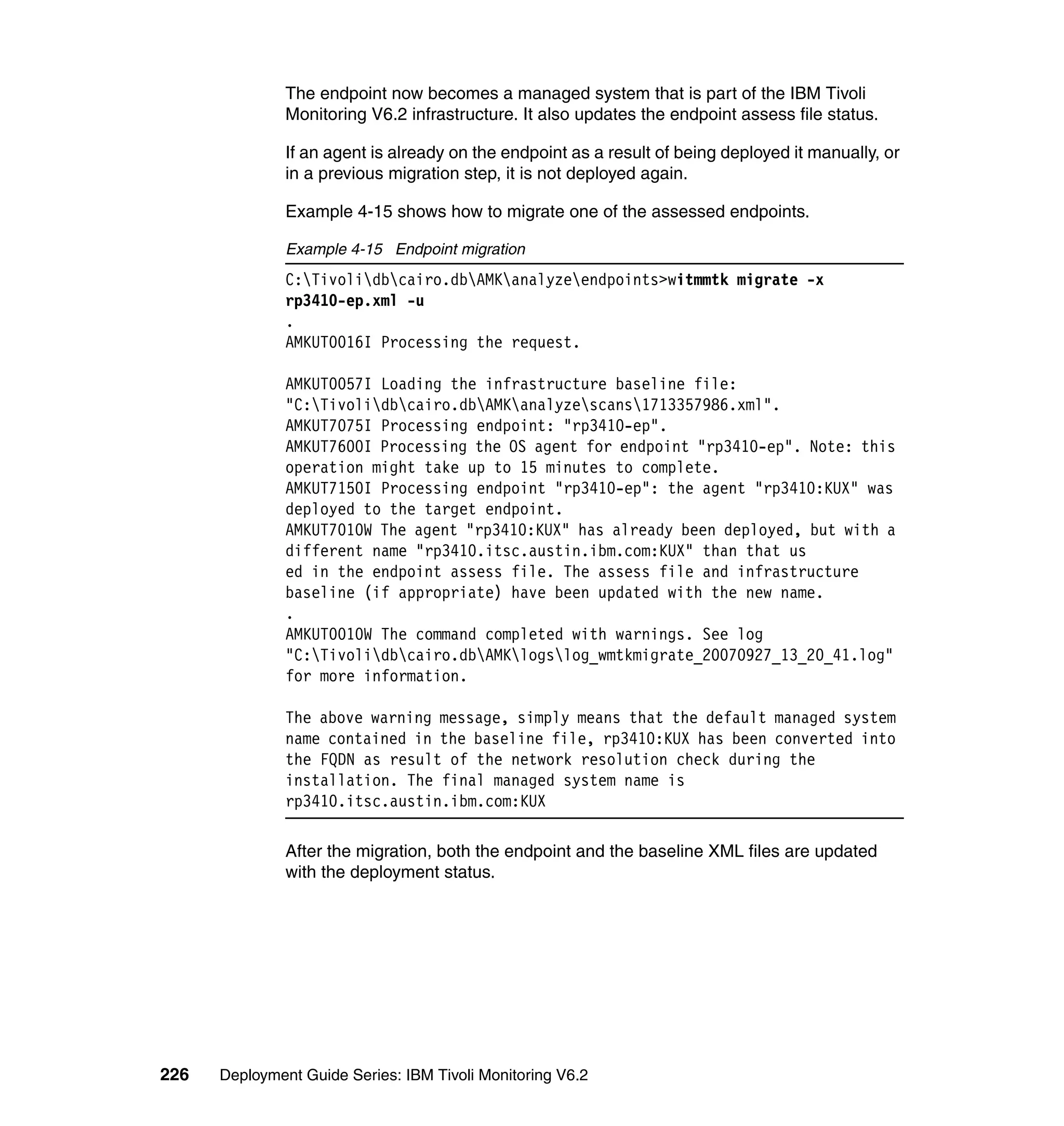 The endpoint now becomes a managed system that is part of the IBM Tivoli
               Monitoring V6.2 infrastructure. It also updates the endpoint assess file status.

               If an agent is already on the endpoint as a result of being deployed it manually, or
               in a previous migration step, it is not deployed again.

               Example 4-15 shows how to migrate one of the assessed endpoints.

               Example 4-15 Endpoint migration
               C:Tivolidbcairo.dbAMKanalyzeendpoints>witmmtk migrate -x
               rp3410-ep.xml -u
               .
               AMKUT0016I Processing the request.

               AMKUT0057I Loading the infrastructure baseline file:
               "C:Tivolidbcairo.dbAMKanalyzescans1713357986.xml".
               AMKUT7075I Processing endpoint: "rp3410-ep".
               AMKUT7600I Processing the OS agent for endpoint "rp3410-ep". Note: this
               operation might take up to 15 minutes to complete.
               AMKUT7150I Processing endpoint "rp3410-ep": the agent "rp3410:KUX" was
               deployed to the target endpoint.
               AMKUT7010W The agent "rp3410:KUX" has already been deployed, but with a
               different name "rp3410.itsc.austin.ibm.com:KUX" than that us
               ed in the endpoint assess file. The assess file and infrastructure
               baseline (if appropriate) have been updated with the new name.
               .
               AMKUT0010W The command completed with warnings. See log
               "C:Tivolidbcairo.dbAMKlogslog_wmtkmigrate_20070927_13_20_41.log"
               for more information.

               The above warning message, simply means that the default managed system
               name contained in the baseline file, rp3410:KUX has been converted into
               the FQDN as result of the network resolution check during the
               installation. The final managed system name is
               rp3410.itsc.austin.ibm.com:KUX

               After the migration, both the endpoint and the baseline XML files are updated
               with the deployment status.




226   Deployment Guide Series: IBM Tivoli Monitoring V6.2
 