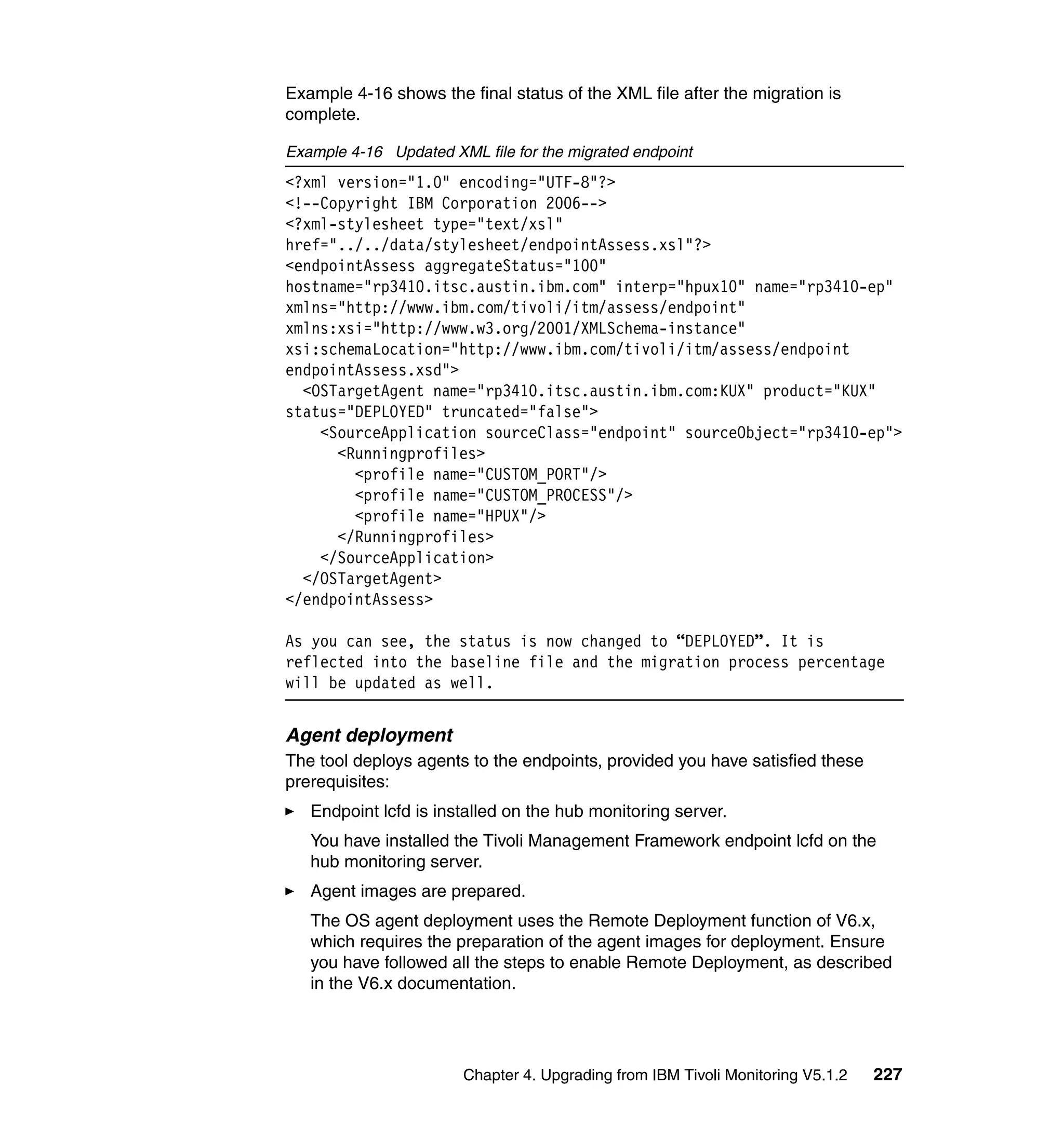 Example 4-16 shows the final status of the XML file after the migration is
complete.

Example 4-16 Updated XML file for the migrated endpoint
<?xml version="1.0" encoding="UTF-8"?>
<!--Copyright IBM Corporation 2006-->
<?xml-stylesheet type="text/xsl"
href="../../data/stylesheet/endpointAssess.xsl"?>
<endpointAssess aggregateStatus="100"
hostname="rp3410.itsc.austin.ibm.com" interp="hpux10" name="rp3410-ep"
xmlns="http://www.ibm.com/tivoli/itm/assess/endpoint"
xmlns:xsi="http://www.w3.org/2001/XMLSchema-instance"
xsi:schemaLocation="http://www.ibm.com/tivoli/itm/assess/endpoint
endpointAssess.xsd">
  <OSTargetAgent name="rp3410.itsc.austin.ibm.com:KUX" product="KUX"
status="DEPLOYED" truncated="false">
    <SourceApplication sourceClass="endpoint" sourceObject="rp3410-ep">
      <Runningprofiles>
        <profile name="CUSTOM_PORT"/>
        <profile name="CUSTOM_PROCESS"/>
        <profile name="HPUX"/>
      </Runningprofiles>
    </SourceApplication>
  </OSTargetAgent>
</endpointAssess>

As you can see, the status is now changed to “DEPLOYED”. It is
reflected into the baseline file and the migration process percentage
will be updated as well.


Agent deployment
The tool deploys agents to the endpoints, provided you have satisfied these
prerequisites:
   Endpoint lcfd is installed on the hub monitoring server.
   You have installed the Tivoli Management Framework endpoint lcfd on the
   hub monitoring server.
   Agent images are prepared.
   The OS agent deployment uses the Remote Deployment function of V6.x,
   which requires the preparation of the agent images for deployment. Ensure
   you have followed all the steps to enable Remote Deployment, as described
   in the V6.x documentation.




                        Chapter 4. Upgrading from IBM Tivoli Monitoring V5.1.2   227
 