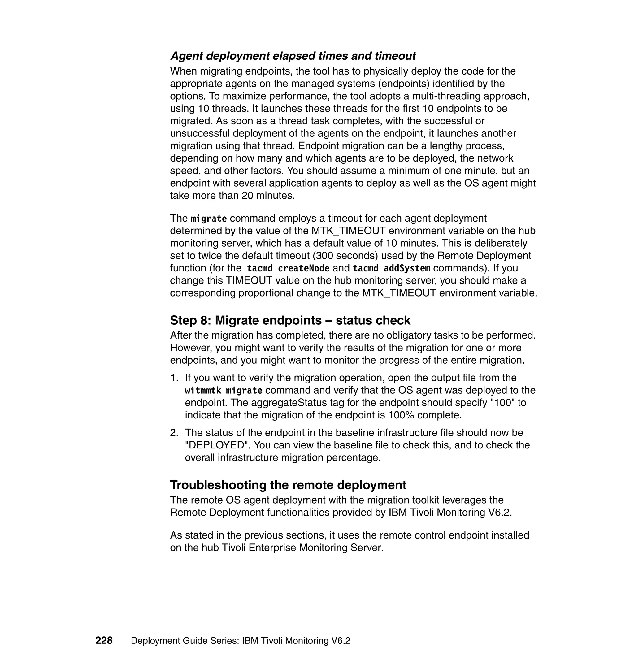 Agent deployment elapsed times and timeout
               When migrating endpoints, the tool has to physically deploy the code for the
               appropriate agents on the managed systems (endpoints) identified by the
               options. To maximize performance, the tool adopts a multi-threading approach,
               using 10 threads. It launches these threads for the first 10 endpoints to be
               migrated. As soon as a thread task completes, with the successful or
               unsuccessful deployment of the agents on the endpoint, it launches another
               migration using that thread. Endpoint migration can be a lengthy process,
               depending on how many and which agents are to be deployed, the network
               speed, and other factors. You should assume a minimum of one minute, but an
               endpoint with several application agents to deploy as well as the OS agent might
               take more than 20 minutes.

               The migrate command employs a timeout for each agent deployment
               determined by the value of the MTK_TIMEOUT environment variable on the hub
               monitoring server, which has a default value of 10 minutes. This is deliberately
               set to twice the default timeout (300 seconds) used by the Remote Deployment
               function (for the tacmd createNode and tacmd addSystem commands). If you
               change this TIMEOUT value on the hub monitoring server, you should make a
               corresponding proportional change to the MTK_TIMEOUT environment variable.

               Step 8: Migrate endpoints – status check
               After the migration has completed, there are no obligatory tasks to be performed.
               However, you might want to verify the results of the migration for one or more
               endpoints, and you might want to monitor the progress of the entire migration.
               1. If you want to verify the migration operation, open the output file from the
                  witmmtk migrate command and verify that the OS agent was deployed to the
                  endpoint. The aggregateStatus tag for the endpoint should specify "100" to
                  indicate that the migration of the endpoint is 100% complete.
               2. The status of the endpoint in the baseline infrastructure file should now be
                  "DEPLOYED". You can view the baseline file to check this, and to check the
                  overall infrastructure migration percentage.

               Troubleshooting the remote deployment
               The remote OS agent deployment with the migration toolkit leverages the
               Remote Deployment functionalities provided by IBM Tivoli Monitoring V6.2.

               As stated in the previous sections, it uses the remote control endpoint installed
               on the hub Tivoli Enterprise Monitoring Server.




228   Deployment Guide Series: IBM Tivoli Monitoring V6.2
 