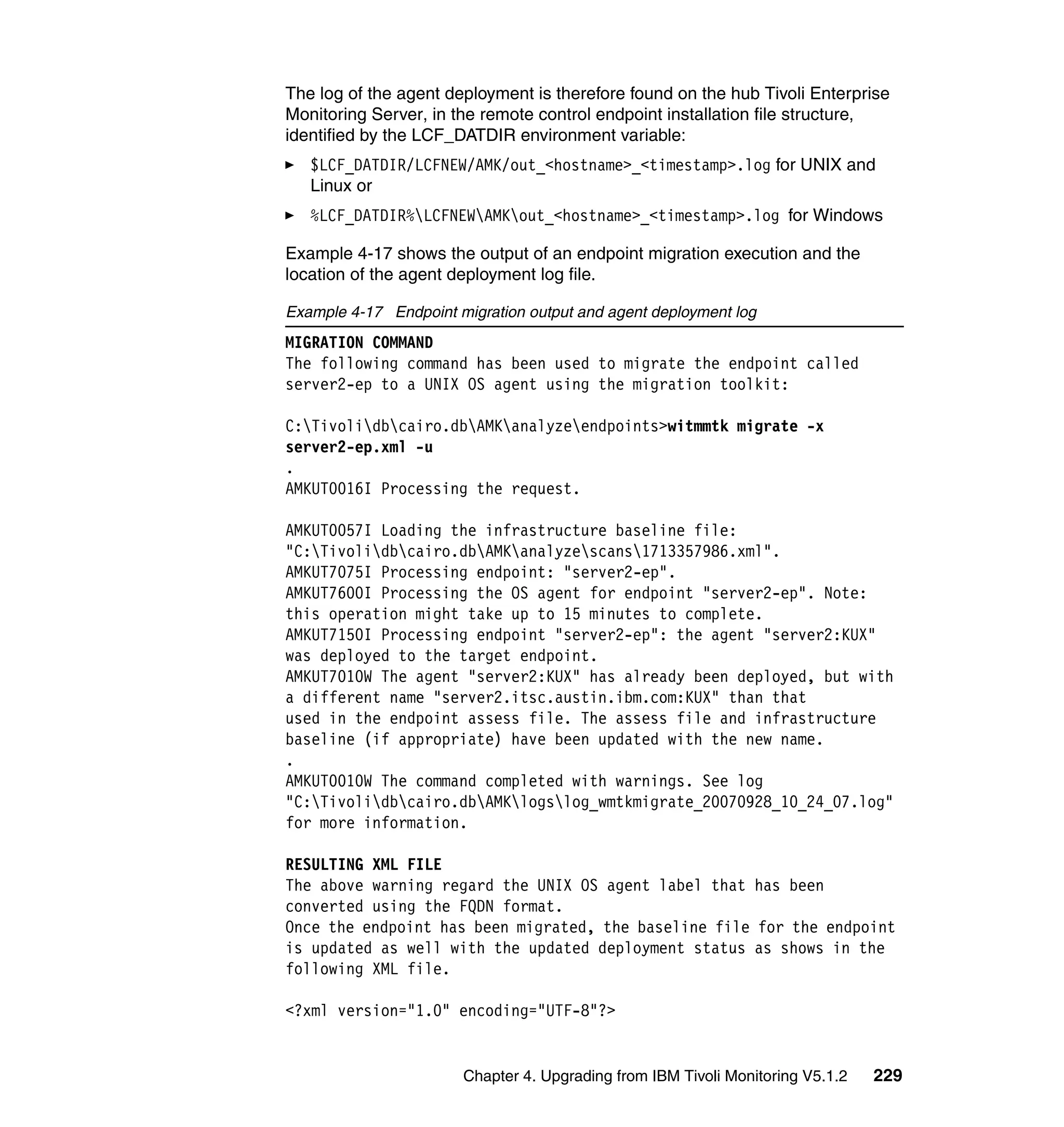 The log of the agent deployment is therefore found on the hub Tivoli Enterprise
Monitoring Server, in the remote control endpoint installation file structure,
identified by the LCF_DATDIR environment variable:
   $LCF_DATDIR/LCFNEW/AMK/out_<hostname>_<timestamp>.log for UNIX and
   Linux or
   %LCF_DATDIR%LCFNEWAMKout_<hostname>_<timestamp>.log for Windows

Example 4-17 shows the output of an endpoint migration execution and the
location of the agent deployment log file.

Example 4-17 Endpoint migration output and agent deployment log
MIGRATION COMMAND
The following command has been used to migrate the endpoint called
server2-ep to a UNIX OS agent using the migration toolkit:

C:Tivolidbcairo.dbAMKanalyzeendpoints>witmmtk migrate -x
server2-ep.xml -u
.
AMKUT0016I Processing the request.

AMKUT0057I Loading the infrastructure baseline file:
"C:Tivolidbcairo.dbAMKanalyzescans1713357986.xml".
AMKUT7075I Processing endpoint: "server2-ep".
AMKUT7600I Processing the OS agent for endpoint "server2-ep". Note:
this operation might take up to 15 minutes to complete.
AMKUT7150I Processing endpoint "server2-ep": the agent "server2:KUX"
was deployed to the target endpoint.
AMKUT7010W The agent "server2:KUX" has already been deployed, but with
a different name "server2.itsc.austin.ibm.com:KUX" than that
used in the endpoint assess file. The assess file and infrastructure
baseline (if appropriate) have been updated with the new name.
.
AMKUT0010W The command completed with warnings. See log
"C:Tivolidbcairo.dbAMKlogslog_wmtkmigrate_20070928_10_24_07.log"
for more information.

RESULTING XML FILE
The above warning regard the UNIX OS agent label that has been
converted using the FQDN format.
Once the endpoint has been migrated, the baseline file for the endpoint
is updated as well with the updated deployment status as shows in the
following XML file.

<?xml version="1.0" encoding="UTF-8"?>


                       Chapter 4. Upgrading from IBM Tivoli Monitoring V5.1.2   229
 