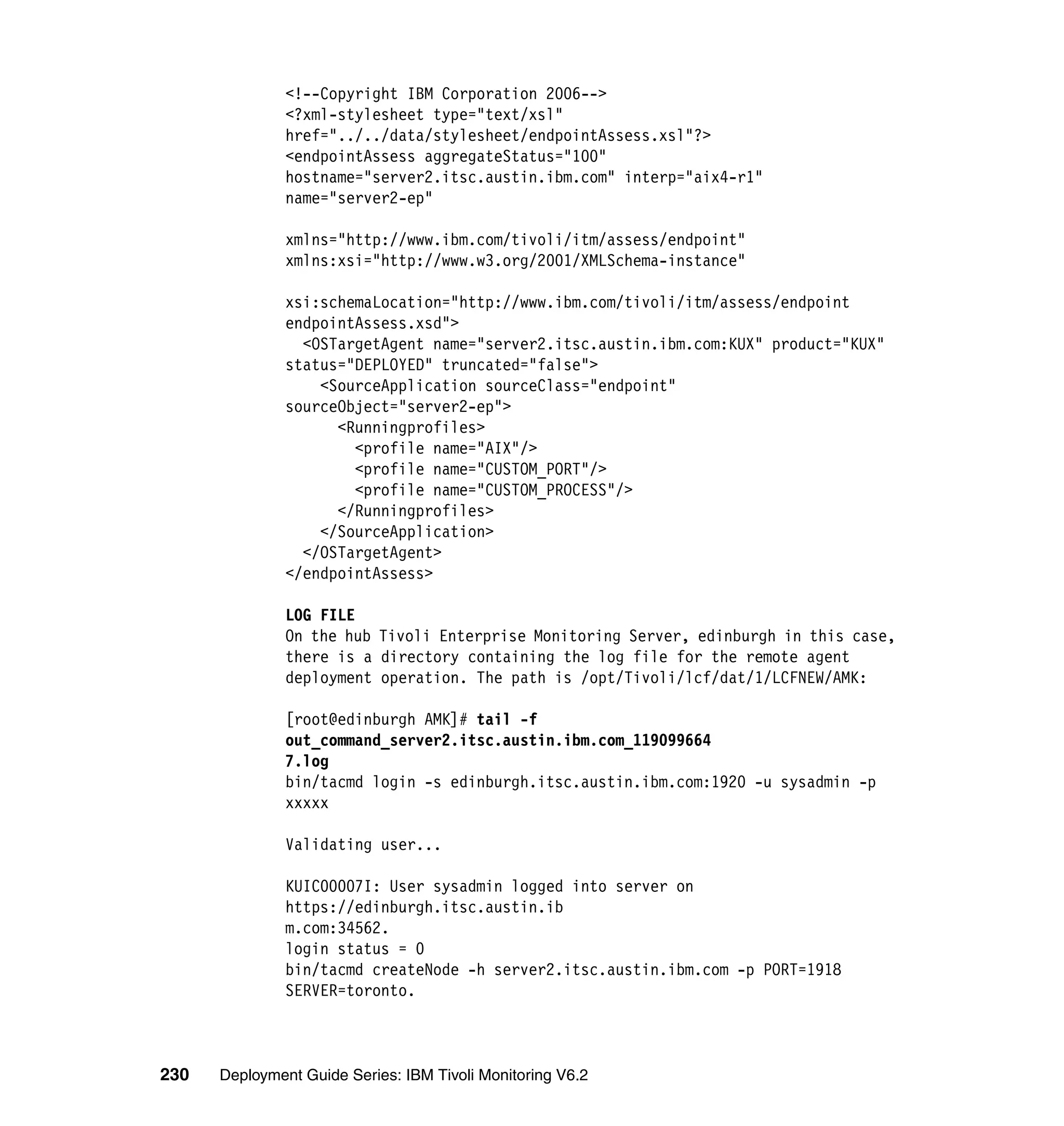 <!--Copyright IBM Corporation 2006-->
               <?xml-stylesheet type="text/xsl"
               href="../../data/stylesheet/endpointAssess.xsl"?>
               <endpointAssess aggregateStatus="100"
               hostname="server2.itsc.austin.ibm.com" interp="aix4-r1"
               name="server2-ep"

               xmlns="http://www.ibm.com/tivoli/itm/assess/endpoint"
               xmlns:xsi="http://www.w3.org/2001/XMLSchema-instance"

               xsi:schemaLocation="http://www.ibm.com/tivoli/itm/assess/endpoint
               endpointAssess.xsd">
                 <OSTargetAgent name="server2.itsc.austin.ibm.com:KUX" product="KUX"
               status="DEPLOYED" truncated="false">
                   <SourceApplication sourceClass="endpoint"
               sourceObject="server2-ep">
                     <Runningprofiles>
                       <profile name="AIX"/>
                       <profile name="CUSTOM_PORT"/>
                       <profile name="CUSTOM_PROCESS"/>
                     </Runningprofiles>
                   </SourceApplication>
                 </OSTargetAgent>
               </endpointAssess>

               LOG FILE
               On the hub Tivoli Enterprise Monitoring Server, edinburgh in this case,
               there is a directory containing the log file for the remote agent
               deployment operation. The path is /opt/Tivoli/lcf/dat/1/LCFNEW/AMK:

               [root@edinburgh AMK]# tail -f
               out_command_server2.itsc.austin.ibm.com_119099664
               7.log
               bin/tacmd login -s edinburgh.itsc.austin.ibm.com:1920 -u sysadmin -p
               xxxxx

               Validating user...

               KUIC00007I: User sysadmin logged into server on
               https://edinburgh.itsc.austin.ib
               m.com:34562.
               login status = 0
               bin/tacmd createNode -h server2.itsc.austin.ibm.com -p PORT=1918
               SERVER=toronto.



230   Deployment Guide Series: IBM Tivoli Monitoring V6.2
 