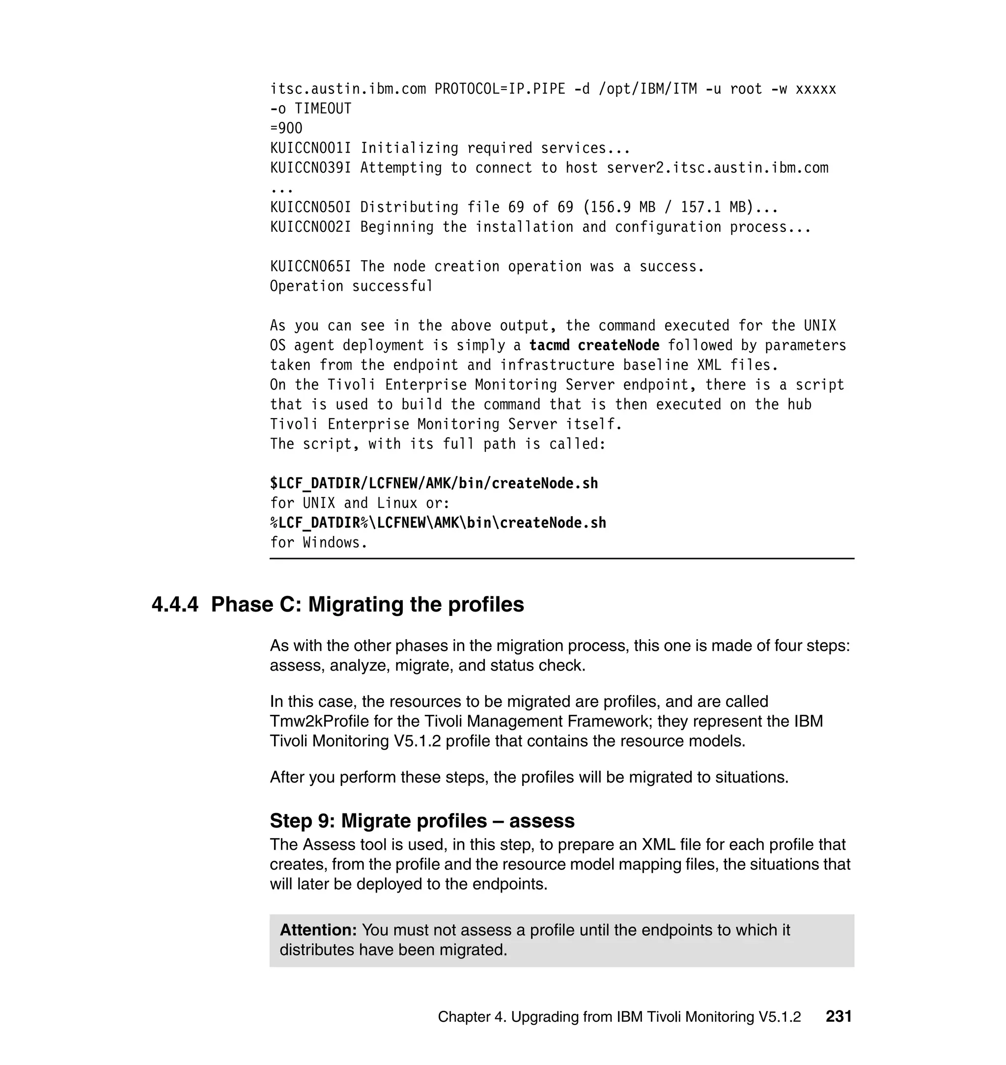 itsc.austin.ibm.com PROTOCOL=IP.PIPE -d /opt/IBM/ITM -u root -w xxxxx
           -o TIMEOUT
           =900
           KUICCN001I Initializing required services...
           KUICCN039I Attempting to connect to host server2.itsc.austin.ibm.com
           ...
           KUICCN050I Distributing file 69 of 69 (156.9 MB / 157.1 MB)...
           KUICCN002I Beginning the installation and configuration process...

           KUICCN065I The node creation operation was a success.
           Operation successful

           As you can see in the above output, the command executed for the UNIX
           OS agent deployment is simply a tacmd createNode followed by parameters
           taken from the endpoint and infrastructure baseline XML files.
           On the Tivoli Enterprise Monitoring Server endpoint, there is a script
           that is used to build the command that is then executed on the hub
           Tivoli Enterprise Monitoring Server itself.
           The script, with its full path is called:

           $LCF_DATDIR/LCFNEW/AMK/bin/createNode.sh
           for UNIX and Linux or:
           %LCF_DATDIR%LCFNEWAMKbincreateNode.sh
           for Windows.


4.4.4 Phase C: Migrating the profiles
           As with the other phases in the migration process, this one is made of four steps:
           assess, analyze, migrate, and status check.

           In this case, the resources to be migrated are profiles, and are called
           Tmw2kProfile for the Tivoli Management Framework; they represent the IBM
           Tivoli Monitoring V5.1.2 profile that contains the resource models.

           After you perform these steps, the profiles will be migrated to situations.

           Step 9: Migrate profiles – assess
           The Assess tool is used, in this step, to prepare an XML file for each profile that
           creates, from the profile and the resource model mapping files, the situations that
           will later be deployed to the endpoints.

            Attention: You must not assess a profile until the endpoints to which it
            distributes have been migrated.



                                   Chapter 4. Upgrading from IBM Tivoli Monitoring V5.1.2   231
 
