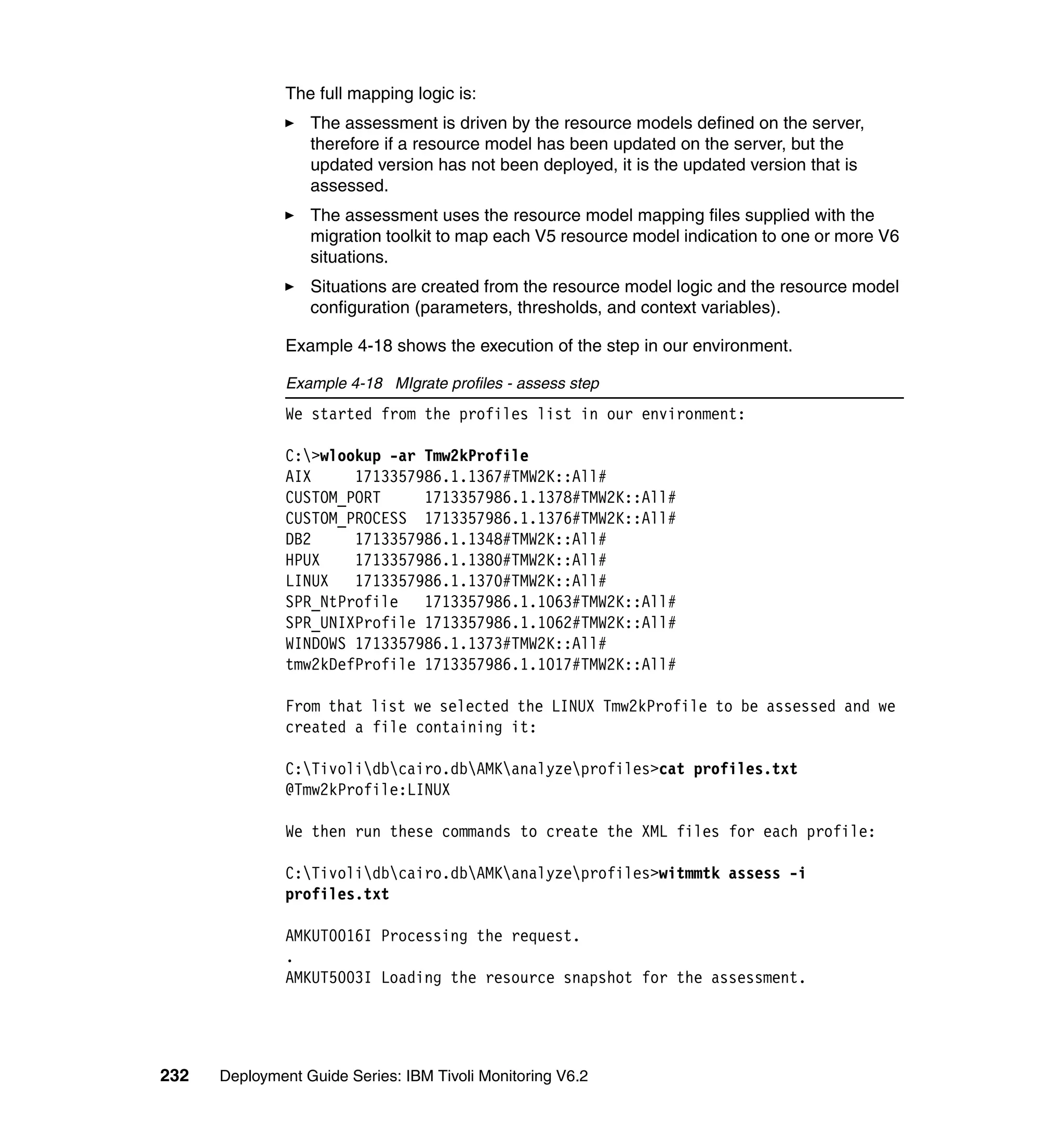 The full mapping logic is:
                  The assessment is driven by the resource models defined on the server,
                  therefore if a resource model has been updated on the server, but the
                  updated version has not been deployed, it is the updated version that is
                  assessed.
                  The assessment uses the resource model mapping files supplied with the
                  migration toolkit to map each V5 resource model indication to one or more V6
                  situations.
                  Situations are created from the resource model logic and the resource model
                  configuration (parameters, thresholds, and context variables).

               Example 4-18 shows the execution of the step in our environment.

               Example 4-18 MIgrate profiles - assess step
               We started from the profiles list in our environment:

               C:>wlookup -ar Tmw2kProfile
               AIX     1713357986.1.1367#TMW2K::All#
               CUSTOM_PORT     1713357986.1.1378#TMW2K::All#
               CUSTOM_PROCESS 1713357986.1.1376#TMW2K::All#
               DB2     1713357986.1.1348#TMW2K::All#
               HPUX    1713357986.1.1380#TMW2K::All#
               LINUX   1713357986.1.1370#TMW2K::All#
               SPR_NtProfile   1713357986.1.1063#TMW2K::All#
               SPR_UNIXProfile 1713357986.1.1062#TMW2K::All#
               WINDOWS 1713357986.1.1373#TMW2K::All#
               tmw2kDefProfile 1713357986.1.1017#TMW2K::All#

               From that list we selected the LINUX Tmw2kProfile to be assessed and we
               created a file containing it:

               C:Tivolidbcairo.dbAMKanalyzeprofiles>cat profiles.txt
               @Tmw2kProfile:LINUX

               We then run these commands to create the XML files for each profile:

               C:Tivolidbcairo.dbAMKanalyzeprofiles>witmmtk assess -i
               profiles.txt

               AMKUT0016I Processing the request.
               .
               AMKUT5003I Loading the resource snapshot for the assessment.




232   Deployment Guide Series: IBM Tivoli Monitoring V6.2
 