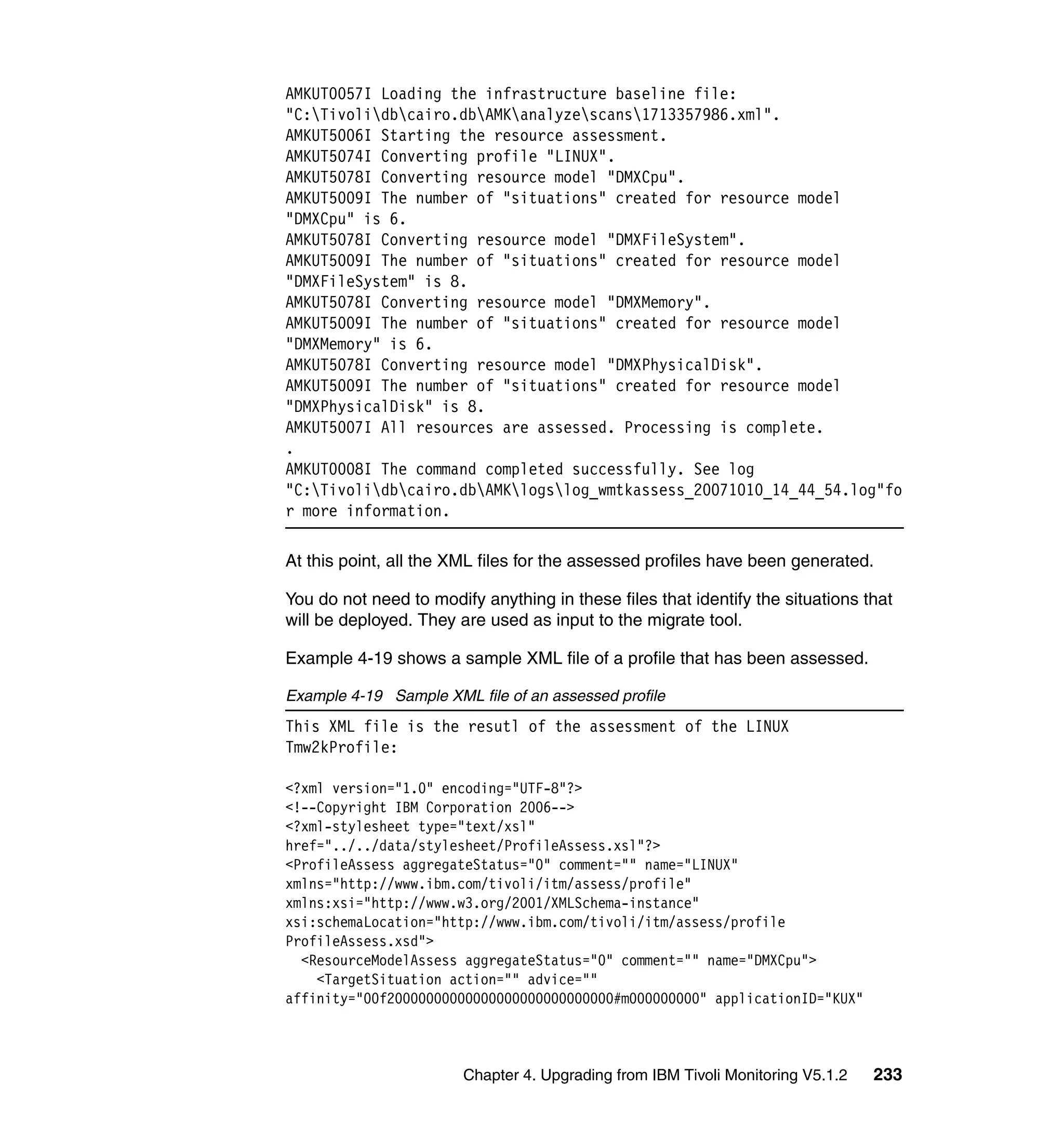 AMKUT0057I Loading the infrastructure baseline file:
"C:Tivolidbcairo.dbAMKanalyzescans1713357986.xml".
AMKUT5006I Starting the resource assessment.
AMKUT5074I Converting profile "LINUX".
AMKUT5078I Converting resource model "DMXCpu".
AMKUT5009I The number of "situations" created for resource model
"DMXCpu" is 6.
AMKUT5078I Converting resource model "DMXFileSystem".
AMKUT5009I The number of "situations" created for resource model
"DMXFileSystem" is 8.
AMKUT5078I Converting resource model "DMXMemory".
AMKUT5009I The number of "situations" created for resource model
"DMXMemory" is 6.
AMKUT5078I Converting resource model "DMXPhysicalDisk".
AMKUT5009I The number of "situations" created for resource model
"DMXPhysicalDisk" is 8.
AMKUT5007I All resources are assessed. Processing is complete.
.
AMKUT0008I The command completed successfully. See log
"C:Tivolidbcairo.dbAMKlogslog_wmtkassess_20071010_14_44_54.log"fo
r more information.

At this point, all the XML files for the assessed profiles have been generated.

You do not need to modify anything in these files that identify the situations that
will be deployed. They are used as input to the migrate tool.

Example 4-19 shows a sample XML file of a profile that has been assessed.

Example 4-19 Sample XML file of an assessed profile
This XML file is the resutl of the assessment of the LINUX
Tmw2kProfile:

<?xml version="1.0" encoding="UTF-8"?>
<!--Copyright IBM Corporation 2006-->
<?xml-stylesheet type="text/xsl"
href="../../data/stylesheet/ProfileAssess.xsl"?>
<ProfileAssess aggregateStatus="0" comment="" name="LINUX"
xmlns="http://www.ibm.com/tivoli/itm/assess/profile"
xmlns:xsi="http://www.w3.org/2001/XMLSchema-instance"
xsi:schemaLocation="http://www.ibm.com/tivoli/itm/assess/profile
ProfileAssess.xsd">
  <ResourceModelAssess aggregateStatus="0" comment="" name="DMXCpu">
    <TargetSituation action="" advice=""
affinity="00f20000000000000000000000000000#m000000000" applicationID="KUX"



                        Chapter 4. Upgrading from IBM Tivoli Monitoring V5.1.2   233
 