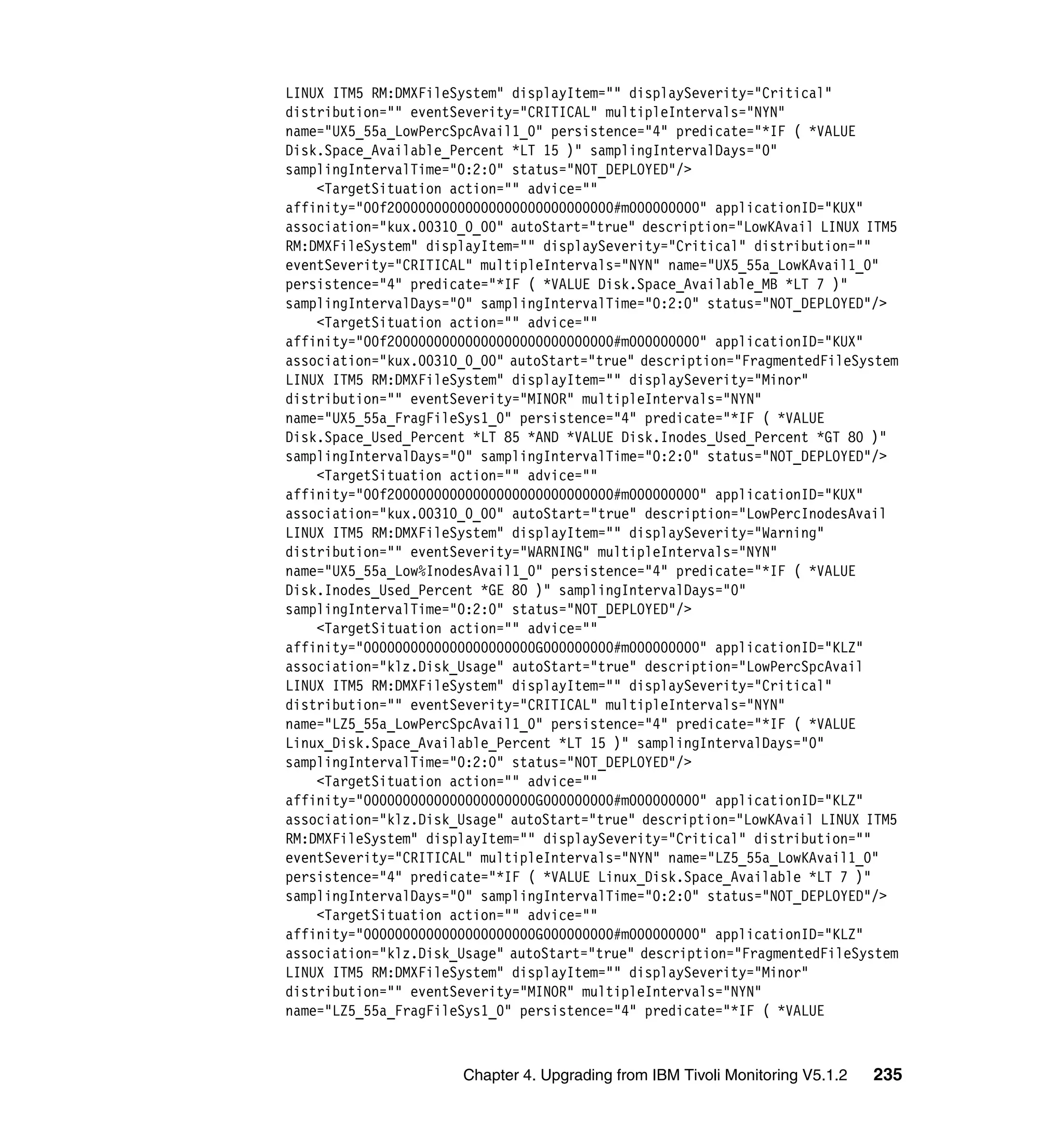 LINUX ITM5 RM:DMXFileSystem" displayItem="" displaySeverity="Critical"
distribution="" eventSeverity="CRITICAL" multipleIntervals="NYN"
name="UX5_55a_LowPercSpcAvail1_0" persistence="4" predicate="*IF ( *VALUE
Disk.Space_Available_Percent *LT 15 )" samplingIntervalDays="0"
samplingIntervalTime="0:2:0" status="NOT_DEPLOYED"/>
    <TargetSituation action="" advice=""
affinity="00f20000000000000000000000000000#m000000000" applicationID="KUX"
association="kux.00310_0_00" autoStart="true" description="LowKAvail LINUX ITM5
RM:DMXFileSystem" displayItem="" displaySeverity="Critical" distribution=""
eventSeverity="CRITICAL" multipleIntervals="NYN" name="UX5_55a_LowKAvail1_0"
persistence="4" predicate="*IF ( *VALUE Disk.Space_Available_MB *LT 7 )"
samplingIntervalDays="0" samplingIntervalTime="0:2:0" status="NOT_DEPLOYED"/>
    <TargetSituation action="" advice=""
affinity="00f20000000000000000000000000000#m000000000" applicationID="KUX"
association="kux.00310_0_00" autoStart="true" description="FragmentedFileSystem
LINUX ITM5 RM:DMXFileSystem" displayItem="" displaySeverity="Minor"
distribution="" eventSeverity="MINOR" multipleIntervals="NYN"
name="UX5_55a_FragFileSys1_0" persistence="4" predicate="*IF ( *VALUE
Disk.Space_Used_Percent *LT 85 *AND *VALUE Disk.Inodes_Used_Percent *GT 80 )"
samplingIntervalDays="0" samplingIntervalTime="0:2:0" status="NOT_DEPLOYED"/>
    <TargetSituation action="" advice=""
affinity="00f20000000000000000000000000000#m000000000" applicationID="KUX"
association="kux.00310_0_00" autoStart="true" description="LowPercInodesAvail
LINUX ITM5 RM:DMXFileSystem" displayItem="" displaySeverity="Warning"
distribution="" eventSeverity="WARNING" multipleIntervals="NYN"
name="UX5_55a_Low%InodesAvail1_0" persistence="4" predicate="*IF ( *VALUE
Disk.Inodes_Used_Percent *GE 80 )" samplingIntervalDays="0"
samplingIntervalTime="0:2:0" status="NOT_DEPLOYED"/>
    <TargetSituation action="" advice=""
affinity="0000000000000000000000G000000000#m000000000" applicationID="KLZ"
association="klz.Disk_Usage" autoStart="true" description="LowPercSpcAvail
LINUX ITM5 RM:DMXFileSystem" displayItem="" displaySeverity="Critical"
distribution="" eventSeverity="CRITICAL" multipleIntervals="NYN"
name="LZ5_55a_LowPercSpcAvail1_0" persistence="4" predicate="*IF ( *VALUE
Linux_Disk.Space_Available_Percent *LT 15 )" samplingIntervalDays="0"
samplingIntervalTime="0:2:0" status="NOT_DEPLOYED"/>
    <TargetSituation action="" advice=""
affinity="0000000000000000000000G000000000#m000000000" applicationID="KLZ"
association="klz.Disk_Usage" autoStart="true" description="LowKAvail LINUX ITM5
RM:DMXFileSystem" displayItem="" displaySeverity="Critical" distribution=""
eventSeverity="CRITICAL" multipleIntervals="NYN" name="LZ5_55a_LowKAvail1_0"
persistence="4" predicate="*IF ( *VALUE Linux_Disk.Space_Available *LT 7 )"
samplingIntervalDays="0" samplingIntervalTime="0:2:0" status="NOT_DEPLOYED"/>
    <TargetSituation action="" advice=""
affinity="0000000000000000000000G000000000#m000000000" applicationID="KLZ"
association="klz.Disk_Usage" autoStart="true" description="FragmentedFileSystem
LINUX ITM5 RM:DMXFileSystem" displayItem="" displaySeverity="Minor"
distribution="" eventSeverity="MINOR" multipleIntervals="NYN"
name="LZ5_55a_FragFileSys1_0" persistence="4" predicate="*IF ( *VALUE



                      Chapter 4. Upgrading from IBM Tivoli Monitoring V5.1.2   235
 