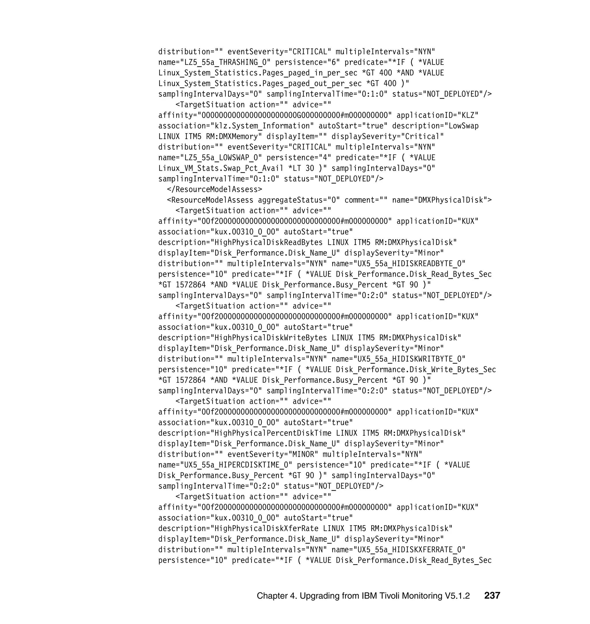 distribution="" eventSeverity="CRITICAL" multipleIntervals="NYN"
name="LZ5_55a_THRASHING_0" persistence="6" predicate="*IF ( *VALUE
Linux_System_Statistics.Pages_paged_in_per_sec *GT 400 *AND *VALUE
Linux_System_Statistics.Pages_paged_out_per_sec *GT 400 )"
samplingIntervalDays="0" samplingIntervalTime="0:1:0" status="NOT_DEPLOYED"/>
    <TargetSituation action="" advice=""
affinity="0000000000000000000000G000000000#m000000000" applicationID="KLZ"
association="klz.System_Information" autoStart="true" description="LowSwap
LINUX ITM5 RM:DMXMemory" displayItem="" displaySeverity="Critical"
distribution="" eventSeverity="CRITICAL" multipleIntervals="NYN"
name="LZ5_55a_LOWSWAP_0" persistence="4" predicate="*IF ( *VALUE
Linux_VM_Stats.Swap_Pct_Avail *LT 30 )" samplingIntervalDays="0"
samplingIntervalTime="0:1:0" status="NOT_DEPLOYED"/>
  </ResourceModelAssess>
  <ResourceModelAssess aggregateStatus="0" comment="" name="DMXPhysicalDisk">
    <TargetSituation action="" advice=""
affinity="00f20000000000000000000000000000#m000000000" applicationID="KUX"
association="kux.00310_0_00" autoStart="true"
description="HighPhysicalDiskReadBytes LINUX ITM5 RM:DMXPhysicalDisk"
displayItem="Disk_Performance.Disk_Name_U" displaySeverity="Minor"
distribution="" multipleIntervals="NYN" name="UX5_55a_HIDISKREADBYTE_0"
persistence="10" predicate="*IF ( *VALUE Disk_Performance.Disk_Read_Bytes_Sec
*GT 1572864 *AND *VALUE Disk_Performance.Busy_Percent *GT 90 )"
samplingIntervalDays="0" samplingIntervalTime="0:2:0" status="NOT_DEPLOYED"/>
    <TargetSituation action="" advice=""
affinity="00f20000000000000000000000000000#m000000000" applicationID="KUX"
association="kux.00310_0_00" autoStart="true"
description="HighPhysicalDiskWriteBytes LINUX ITM5 RM:DMXPhysicalDisk"
displayItem="Disk_Performance.Disk_Name_U" displaySeverity="Minor"
distribution="" multipleIntervals="NYN" name="UX5_55a_HIDISKWRITBYTE_0"
persistence="10" predicate="*IF ( *VALUE Disk_Performance.Disk_Write_Bytes_Sec
*GT 1572864 *AND *VALUE Disk_Performance.Busy_Percent *GT 90 )"
samplingIntervalDays="0" samplingIntervalTime="0:2:0" status="NOT_DEPLOYED"/>
    <TargetSituation action="" advice=""
affinity="00f20000000000000000000000000000#m000000000" applicationID="KUX"
association="kux.00310_0_00" autoStart="true"
description="HighPhysicalPercentDiskTime LINUX ITM5 RM:DMXPhysicalDisk"
displayItem="Disk_Performance.Disk_Name_U" displaySeverity="Minor"
distribution="" eventSeverity="MINOR" multipleIntervals="NYN"
name="UX5_55a_HIPERCDISKTIME_0" persistence="10" predicate="*IF ( *VALUE
Disk_Performance.Busy_Percent *GT 90 )" samplingIntervalDays="0"
samplingIntervalTime="0:2:0" status="NOT_DEPLOYED"/>
    <TargetSituation action="" advice=""
affinity="00f20000000000000000000000000000#m000000000" applicationID="KUX"
association="kux.00310_0_00" autoStart="true"
description="HighPhysicalDiskXferRate LINUX ITM5 RM:DMXPhysicalDisk"
displayItem="Disk_Performance.Disk_Name_U" displaySeverity="Minor"
distribution="" multipleIntervals="NYN" name="UX5_55a_HIDISKXFERRATE_0"
persistence="10" predicate="*IF ( *VALUE Disk_Performance.Disk_Read_Bytes_Sec



                      Chapter 4. Upgrading from IBM Tivoli Monitoring V5.1.2   237
 